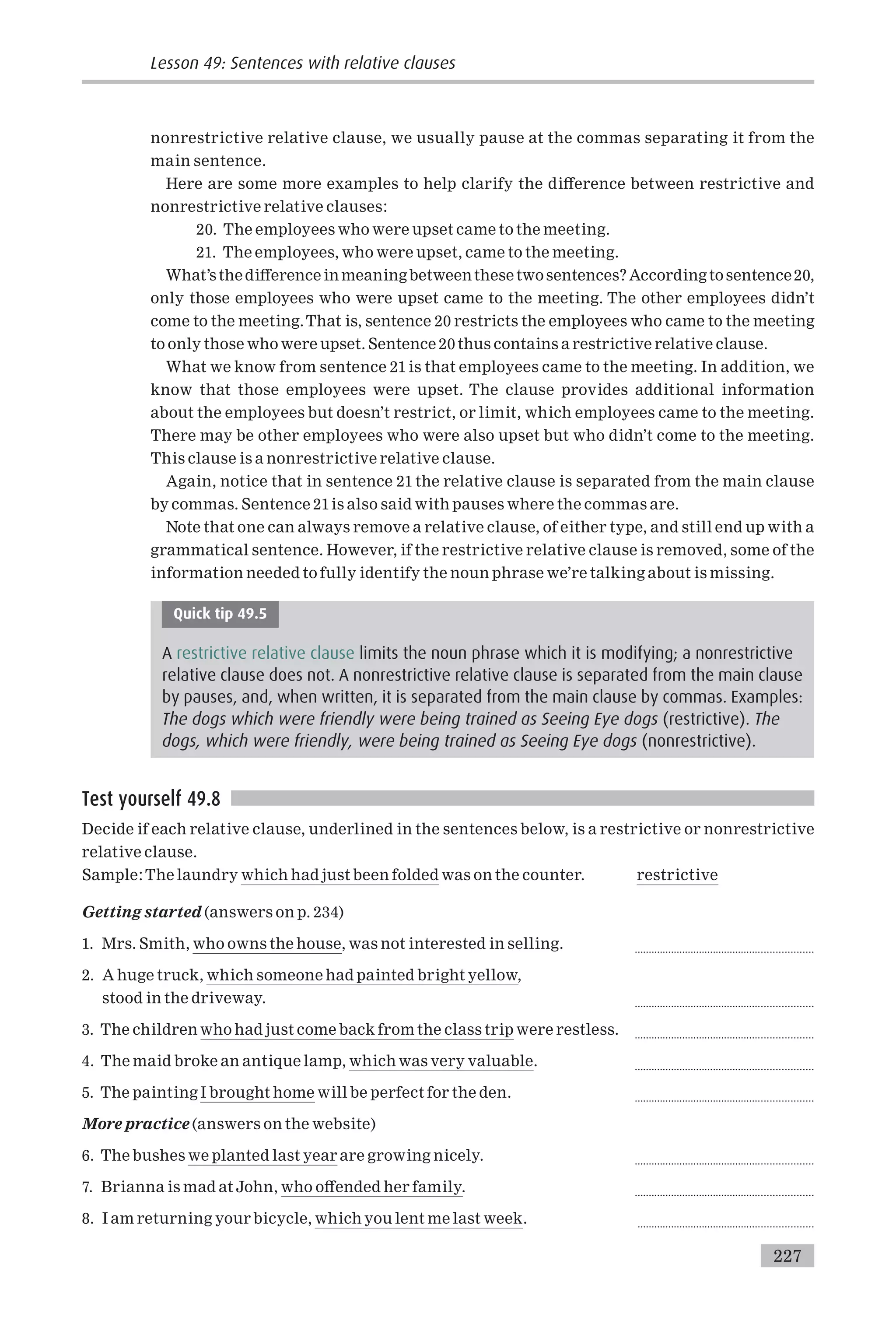 nonrestrictive relative clause, we usually pause at the commas separating it from the
main sentence.
Here are some more examples to help clarify the di¡erence between restrictive and
nonrestrictive relative clauses:
20. The employees who were upset came to the meeting.
21. The employees, who were upset, came to the meeting.
What’sthedi¡erence in meaningbetweenthese twosentences? According tosentence20,
only those employees who were upset came to the meeting. The other employees didn’t
come to the meeting.That is, sentence 20 restricts the employees who came to the meeting
to only those who were upset. Sentence 20 thus contains a restrictive relative clause.
What we know from sentence 21 is that employees came to the meeting. In addition, we
know that those employees were upset. The clause provides additional information
about the employees but doesn’t restrict, or limit, which employees came to the meeting.
There may be other employees who were also upset but who didn’t come to the meeting.
This clause is a nonrestrictive relative clause.
Again, notice that in sentence 21 the relative clause is separated from the main clause
by commas. Sentence 21is also said with pauses where the commas are.
Note that one can always remove a relative clause, of either type, and still end up with a
grammatical sentence. However, if the restrictive relative clause is removed, some of the
information needed to fully identify the noun phrase we’re talking about is missing.
Quick tip 49.5
A restrictive relative clause limits the noun phrase which it is modifying; a nonrestrictive
relative clause does not. A nonrestrictive relative clause is separated from the main clause
by pauses, and, when written, it is separated from the main clause by commas. Examples:
The dogs which were friendly were being trained as Seeing Eye dogs (restrictive). The
dogs, which were friendly, were being trained as Seeing Eye dogs (nonrestrictive).
Test yourself 49.8
Decide if each relative clause, underlined in the sentences below, is a restrictive or nonrestrictive
relative clause.
Sample:The laundry which had just been folded was on the counter. restrictive
Getting started (answers on p. 234)
1. Mrs. Smith, who owns the house, was not interested in selling. ...............................................................
2. A huge truck, which someone had painted bright yellow,
stood in the driveway. ...............................................................
3. The children who had just come back from the class trip were restless. ...............................................................
4. The maid broke an antique lamp, which was very valuable. ...............................................................
5. The painting I brought home will be perfect for the den. ...............................................................
More practice (answers on the website)
6. The bushes we planted last year are growing nicely. ...............................................................
7. Brianna is mad at John, who o¡ended her family. ...............................................................
8. I am returning your bicycle, which you lent me last week. ..............................................................
Lesson 49: Sentences with relative clauses
227
 
