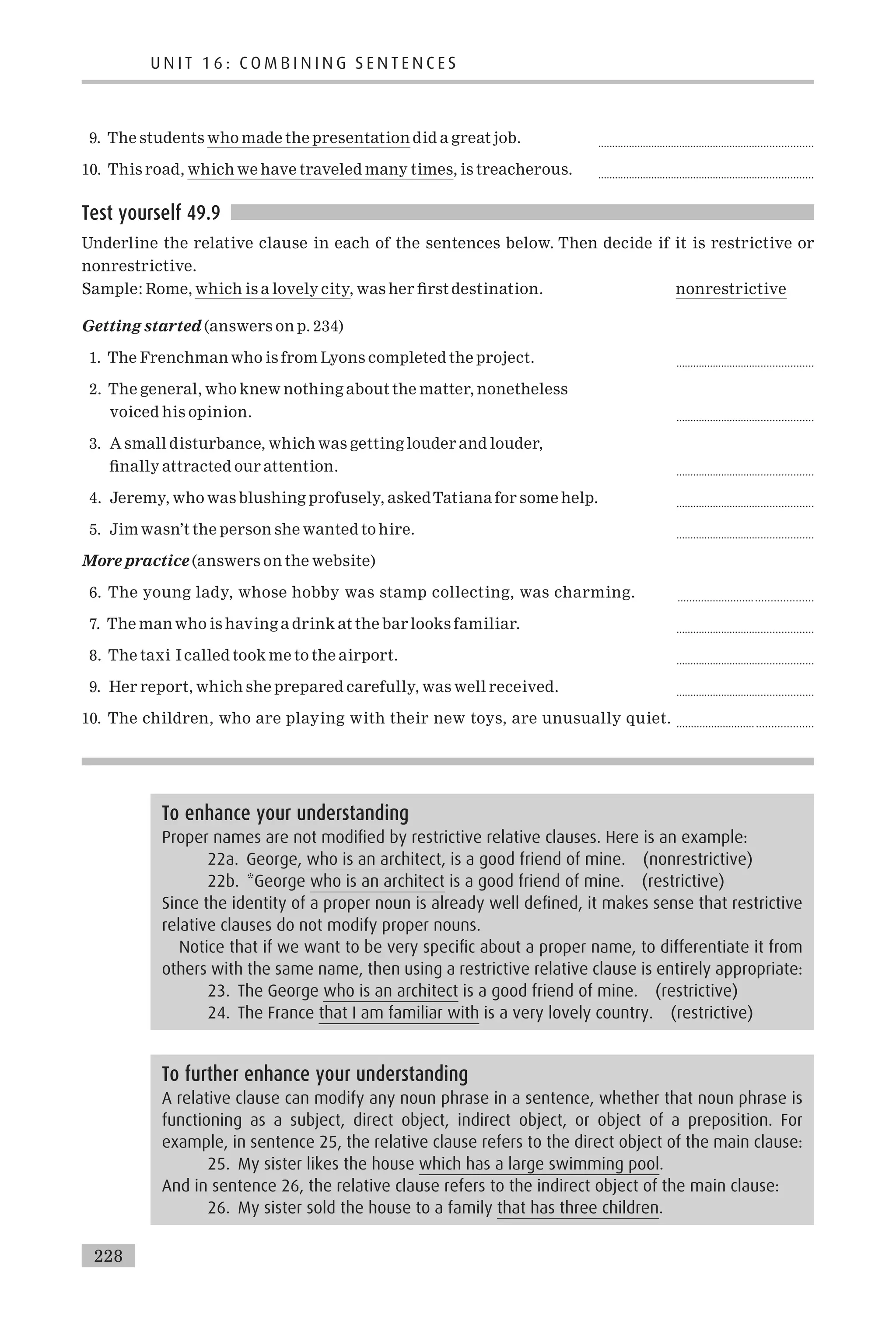 9. The students who made the presentation did a great job. ............................................................................
10. This road, which we have traveled many times, is treacherous. ............................................................................
Test yourself 49.9
Underline the relative clause in each of the sentences below. Then decide if it is restrictive or
nonrestrictive.
Sample: Rome, which is a lovely city, was her ¢rst destination. nonrestrictive
Getting started (answers on p. 234)
1. The Frenchman who is from Lyons completed the project. ................................................
2. The general, who knew nothing about the matter, nonetheless
voiced his opinion. ................................................
3. A small disturbance, which was getting louder and louder,
¢nally attracted our attention. ................................................
4. Jeremy, who was blushing profusely, askedTatiana for some help. ................................................
5. Jim wasn’t the person she wanted to hire. ................................................
More practice (answers on the website)
6. The young lady, whose hobby was stamp collecting, was charming. .......................... ...................
7. The man who is having a drink at the bar looks familiar. ................................................
8. The taxi I called took me to the airport. ................................................
9. Her report, which she prepared carefully, was well received. ................................................
10. The children, who are playing with their new toys, are unusually quiet. ........................... ...................
To further enhance your understanding
A relative clause can modify any noun phrase in a sentence, whether that noun phrase is
functioning as a subject, direct object, indirect object, or object of a preposition. For
example, in sentence 25, the relative clause refers to the direct object of the main clause:
25. My sister likes the house which has a large swimming pool.
And in sentence 26, the relative clause refers to the indirect object of the main clause:
26. My sister sold the house to a family that has three children.
To enhance your understanding
Proper names are not modified by restrictive relative clauses. Here is an example:
22a. George, who is an architect, is a good friend of mine. (nonrestrictive)
22b. *George who is an architect is a good friend of mine. (restrictive)
Since the identity of a proper noun is already well defined, it makes sense that restrictive
relative clauses do not modify proper nouns.
Notice that if we want to be very specific about a proper name, to differentiate it from
others with the same name, then using a restrictive relative clause is entirely appropriate:
23. The George who is an architect is a good friend of mine. (restrictive)
24. The France that I am familiar with is a very lovely country. (restrictive)
U N I T 1 6 : C O M B I N I N G S E N T E N C E S
228
 