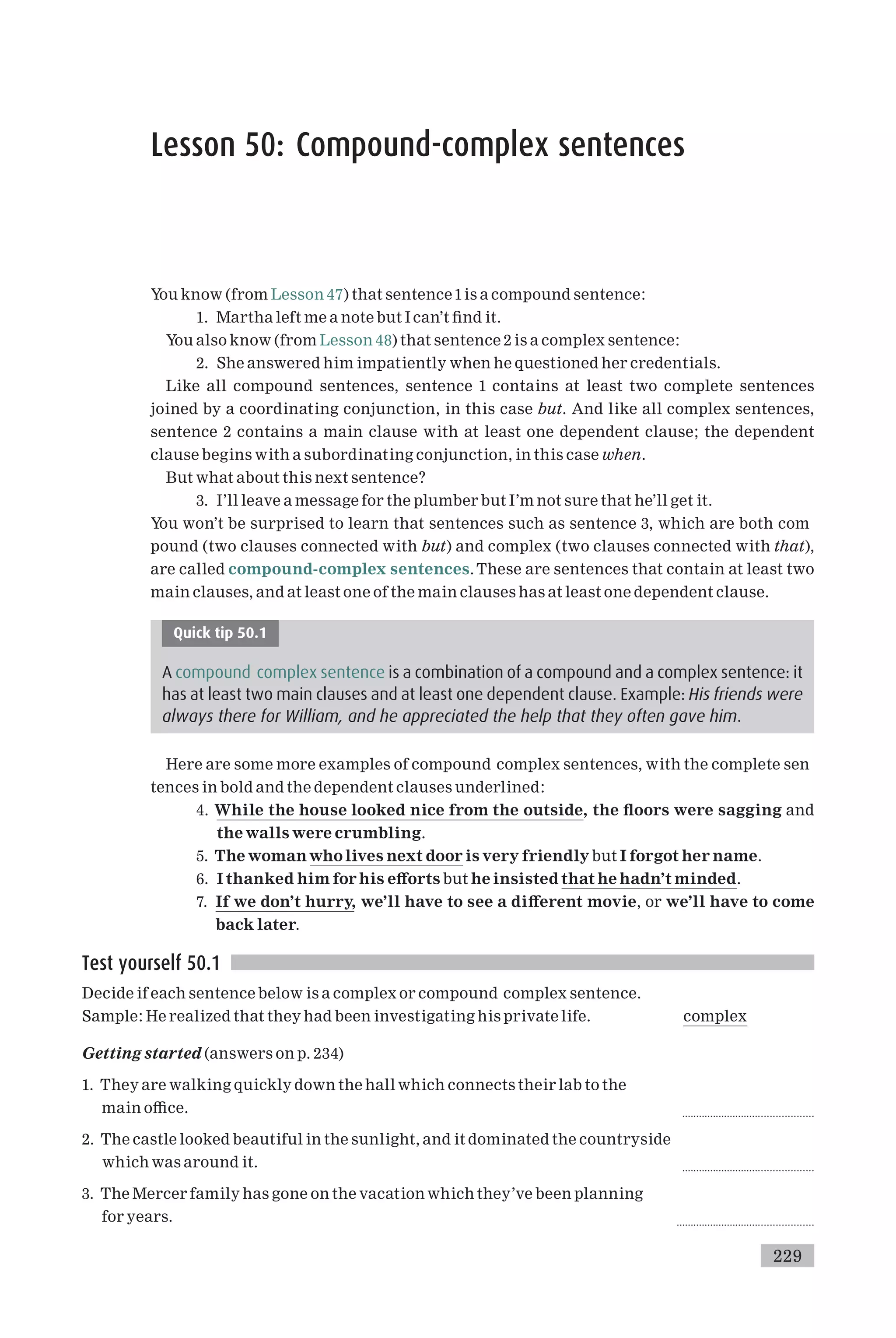 Lesson 50: Compound-complex sentences
You know (from Lesson 47) that sentence1is a compound sentence:
1. Martha left me a note but I can’t ¢nd it.
You also know (from Lesson 48) that sentence 2 is a complex sentence:
2. She answered him impatiently when he questioned her credentials.
Like all compound sentences, sentence 1 contains at least two complete sentences
joined by a coordinating conjunction, in this case but. And like all complex sentences,
sentence 2 contains a main clause with at least one dependent clause; the dependent
clause begins with a subordinating conjunction, in this case when.
But what about this next sentence?
3. I’ll leave a message for the plumber but I’m not sure that he’ll get it.
You won’t be surprised to learn that sentences such as sentence 3, which are both com
pound (two clauses connected with but) and complex (two clauses connected with that),
are called compound-complex sentences.These are sentences that contain at least two
main clauses, and at least one of the main clauses has at least one dependent clause.
Quick tip 50.1
A compound complex sentence is a combination of a compound and a complex sentence: it
has at least two main clauses and at least one dependent clause. Example: His friends were
always there for William, and he appreciated the help that they often gave him.
Here are some more examples of compound complex sentences, with the complete sen
tences in bold and the dependent clauses underlined:
4. While the house looked nice from the outside, the £oors were sagging and
the walls were crumbling.
5. The womanwho lives next door is very friendly but I forgot her name.
6. I thanked him for his e¡orts but he insisted that he hadn’t minded.
7. If we don’t hurry, we’ll have to see a di¡erent movie, or we’ll have to come
back later.
Test yourself 50.1
Decide if each sentence below is a complex or compound complex sentence.
Sample: He realized that they had been investigating his private life. complex
Getting started (answers on p. 234)
1. They are walking quickly down the hall which connects their lab to the
main o⁄ce. ..............................................
2. The castle looked beautiful in the sunlight, and it dominated the countryside
which was around it. ..............................................
3. The Mercer family has gone on the vacation which they’ve been planning
for years. ................................................
229
 
