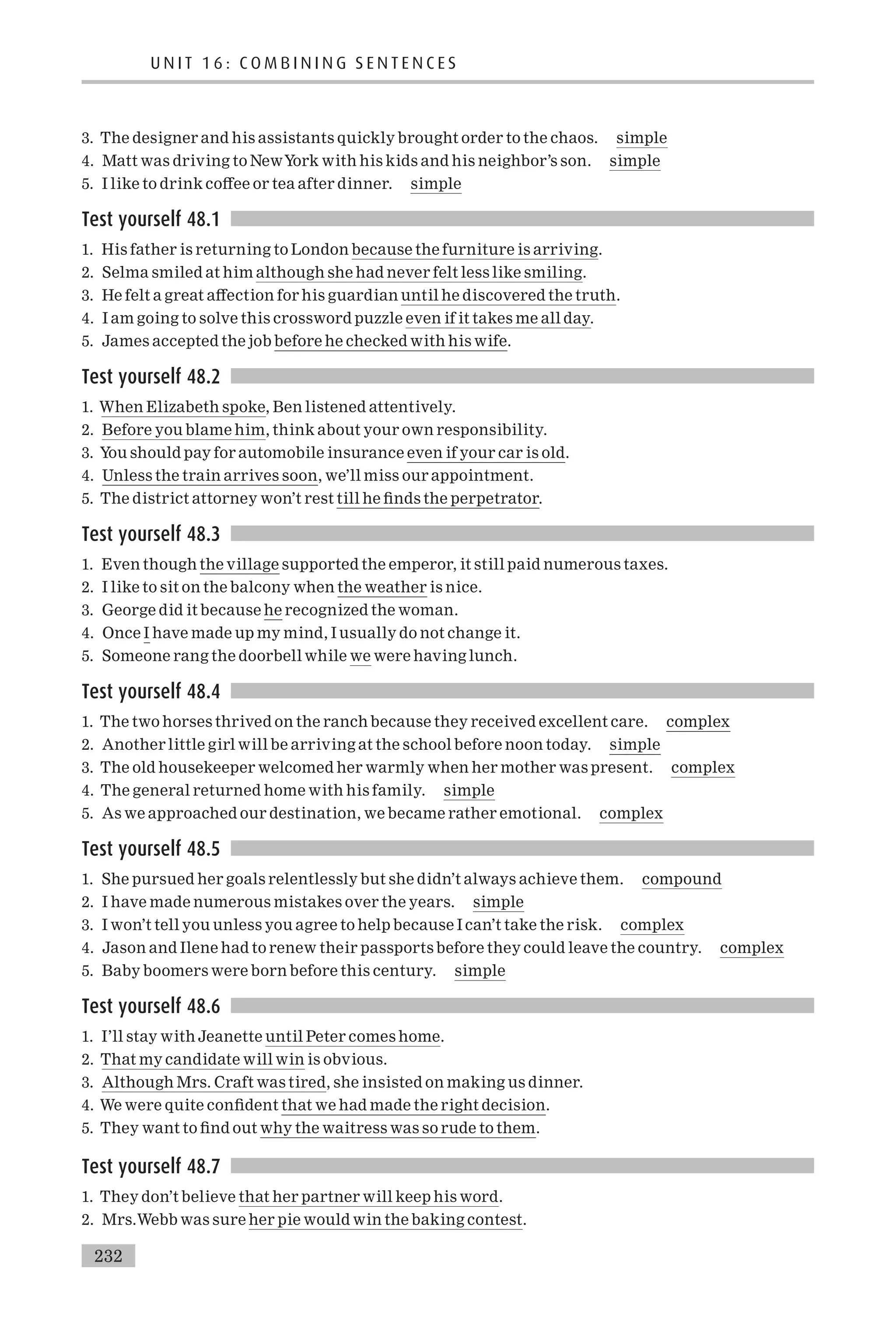 3. The designer and his assistants quickly brought order to the chaos. simple
4. Matt was driving to NewYork with his kids and his neighbor’s son. simple
5. I like to drink co¡ee or tea after dinner. simple
Test yourself 48.1
1. His father is returning to London because the furniture is arriving.
2. Selma smiled at him although she had never felt less like smiling.
3. He felt a great a¡ection for his guardian until he discovered the truth.
4. I am going to solve this crossword puzzle even if it takes me all day.
5. James accepted the job before he checked with his wife.
Test yourself 48.2
1. When Elizabeth spoke, Ben listened attentively.
2. Before you blame him, think about your own responsibility.
3. You should pay for automobile insurance even if your car is old.
4. Unless the train arrives soon, we’ll miss our appointment.
5. The district attorney won’t rest till he ¢nds the perpetrator.
Test yourself 48.3
1. Even though the village supported the emperor, it still paid numerous taxes.
2. I like to sit on the balcony when the weather is nice.
3. George did it because he recognized the woman.
4. Once I have made up my mind, I usually do not change it.
5. Someone rang the doorbell while we were having lunch.
Test yourself 48.4
1. The two horses thrived on the ranch because they received excellent care. complex
2. Another little girl will be arriving at the school before noon today. simple
3. The old housekeeper welcomed her warmly when her mother was present. complex
4. The general returned home with his family. simple
5. As we approached our destination, we became rather emotional. complex
Test yourself 48.5
1. She pursued her goals relentlessly but she didn’t always achieve them. compound
2. I have made numerous mistakes over the years. simple
3. I won’t tell you unless you agree to help because I can’t take the risk. complex
4. Jason and Ilene had to renew their passports before they could leave the country. complex
5. Baby boomers were born before this century. simple
Test yourself 48.6
1. I’ll stay with Jeanette until Peter comes home.
2. That my candidate will win is obvious.
3. Although Mrs. Craft was tired, she insisted on making us dinner.
4. We were quite con¢dent that we had made the right decision.
5. They want to ¢nd out why the waitress was so rude to them.
Test yourself 48.7
1. They don’t believe that her partner will keep his word.
2. Mrs.Webb was sure her pie would win the baking contest.
U N I T 1 6 : C O M B I N I N G S E N T E N C E S
232
 