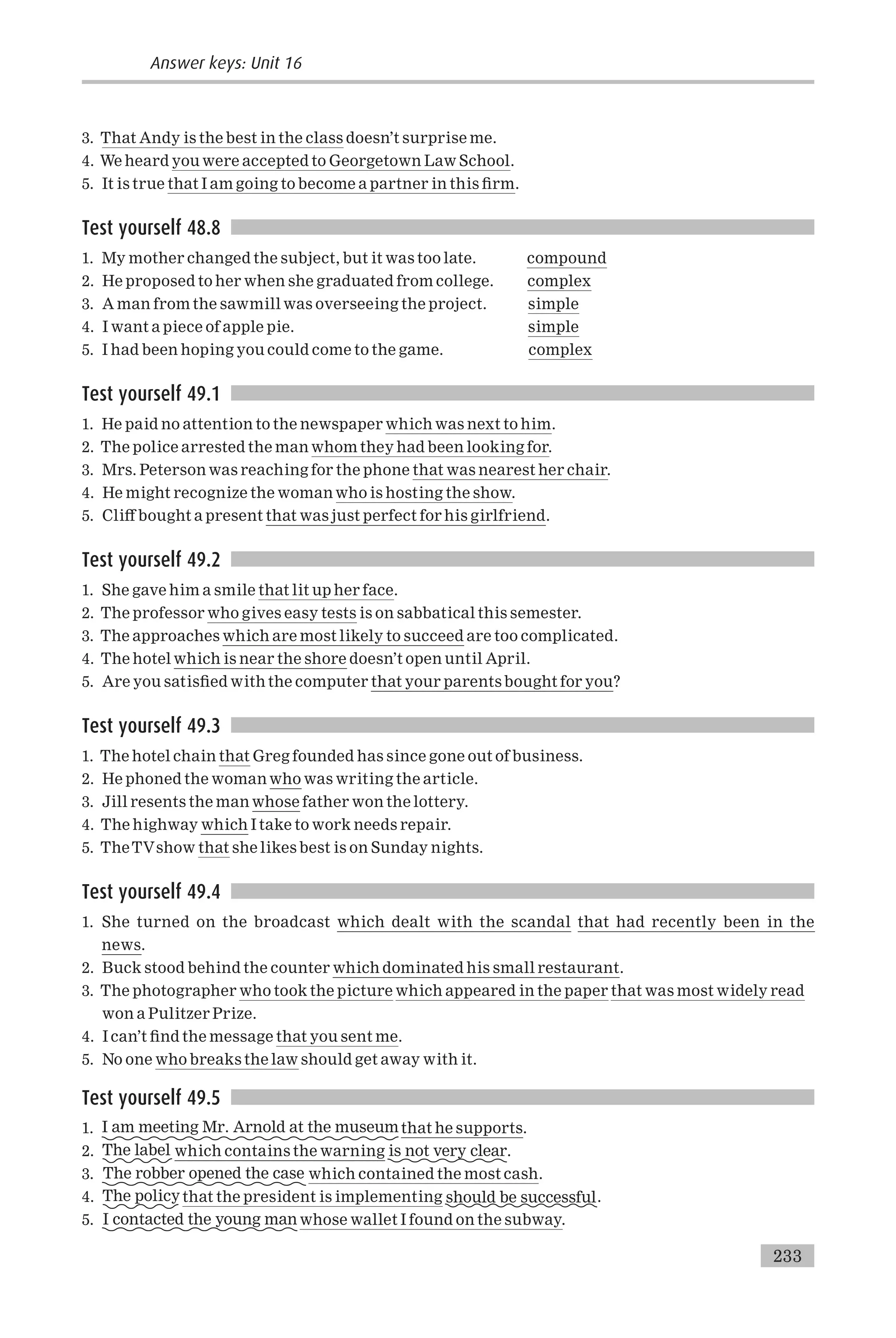 3. That Andy is the best in the class doesn’t surprise me.
4. We heard you were accepted to Georgetown Law School.
5. It is true that I am going to become a partner in this ¢rm.
Test yourself 48.8
1. My mother changed the subject, but it was too late. compound
2. He proposed to her when she graduated from college. complex
3. A man from the sawmill was overseeing the project. simple
4. I want a piece of apple pie. simple
5. I had been hoping you could come to the game. complex
Test yourself 49.1
1. He paid no attention to the newspaper which was next to him.
2. The police arrested the man whom they had been looking for.
3. Mrs. Peterson was reaching for the phone that was nearest her chair.
4. He might recognize the woman who is hosting the show.
5. Cli¡ bought a present that was just perfect for his girlfriend.
Test yourself 49.2
1. She gave him a smile that lit up her face.
2. The professor who gives easy tests is on sabbatical this semester.
3. The approaches which are most likely to succeed are too complicated.
4. The hotel which is near the shore doesn’t open until April.
5. Are you satis¢ed with the computer that your parents bought for you?
Test yourself 49.3
1. The hotel chain that Greg founded has since gone out of business.
2. He phoned the woman who was writing the article.
3. Jill resents the man whose father won the lottery.
4. The highway which I take to work needs repair.
5. TheTVshow that she likes best is on Sunday nights.
Test yourself 49.4
1. She turned on the broadcast which dealt with the scandal that had recently been in the
news.
2. Buck stood behind the counter which dominated his small restaurant.
3. The photographer who took the picture which appeared in the paper that was most widely read
won a Pulitzer Prize.
4. I can’t ¢nd the message that you sent me.
5. No one who breaks the law should get away with it.
Test yourself 49.5
1. I am meeting Mr. Arnold at the museumthat he supports.
2. The label which contains the warning is not very clear.
3. The robber opened the case which contained the most cash.
4. The policy that the president is implementing should be successful.
5. I contacted the young man whose wallet I found on the subway.
Answer keys: Unit 16
233
 
