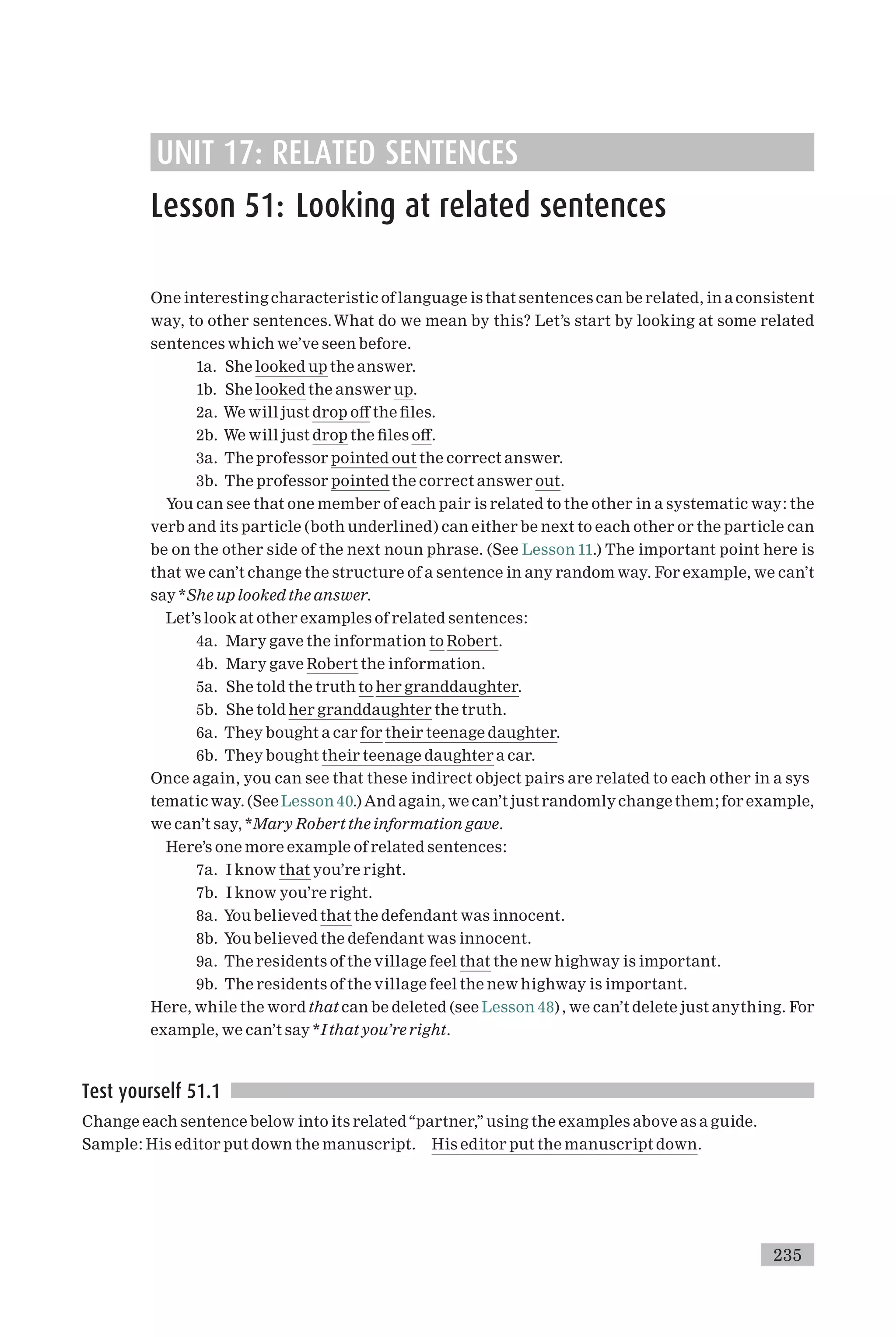 UNIT 17: RELATED SENTENCES
Lesson 51: Looking at related sentences
One interesting characteristic of language is that sentences can be related, in aconsistent
way, to other sentences.What do we mean by this? Let’s start by looking at some related
sentences which we’ve seen before.
1a. She looked up the answer.
1b. She looked the answer up.
2a. We will just drop o¡ the ¢les.
2b. We will just drop the ¢les o¡.
3a. The professor pointed out the correct answer.
3b. The professor pointed the correct answer out.
You can see that one member of each pair is related to the other in a systematic way: the
verb and its particle (both underlined) can either be next to each other or the particle can
be on the other side of the next noun phrase. (See Lesson 11.) The important point here is
that we can’t change the structure of a sentence in any random way. For example, we can’t
say *She up looked the answer.
Let’s look at other examples of related sentences:
4a. Mary gave the information to Robert.
4b. Mary gave Robert the information.
5a. She told the truth to her granddaughter.
5b. She told her granddaughter the truth.
6a. They bought a car for their teenage daughter.
6b. They bought their teenage daughter a car.
Once again, you can see that these indirect object pairs are related to each other in a sys
tematic way. (See Lesson 40.) And again, we can’t just randomlychange them; for example,
we can’t say, *Mary Robert the information gave.
Here’s one more example of related sentences:
7a. I know that you’re right.
7b. I know you’re right.
8a. You believed that the defendant was innocent.
8b. You believed the defendant was innocent.
9a. The residents of the village feel that the new highway is important.
9b. The residents of the village feel the new highway is important.
Here, while the word that can be deleted (see Lesson 48) , we can’t delete just anything. For
example, we can’t say *I that you’re right.
Test yourself 51.1
Change each sentence below into its related‘‘partner,’’ using the examples above as a guide.
Sample: His editor put down the manuscript. His editor put the manuscript down.
235
 