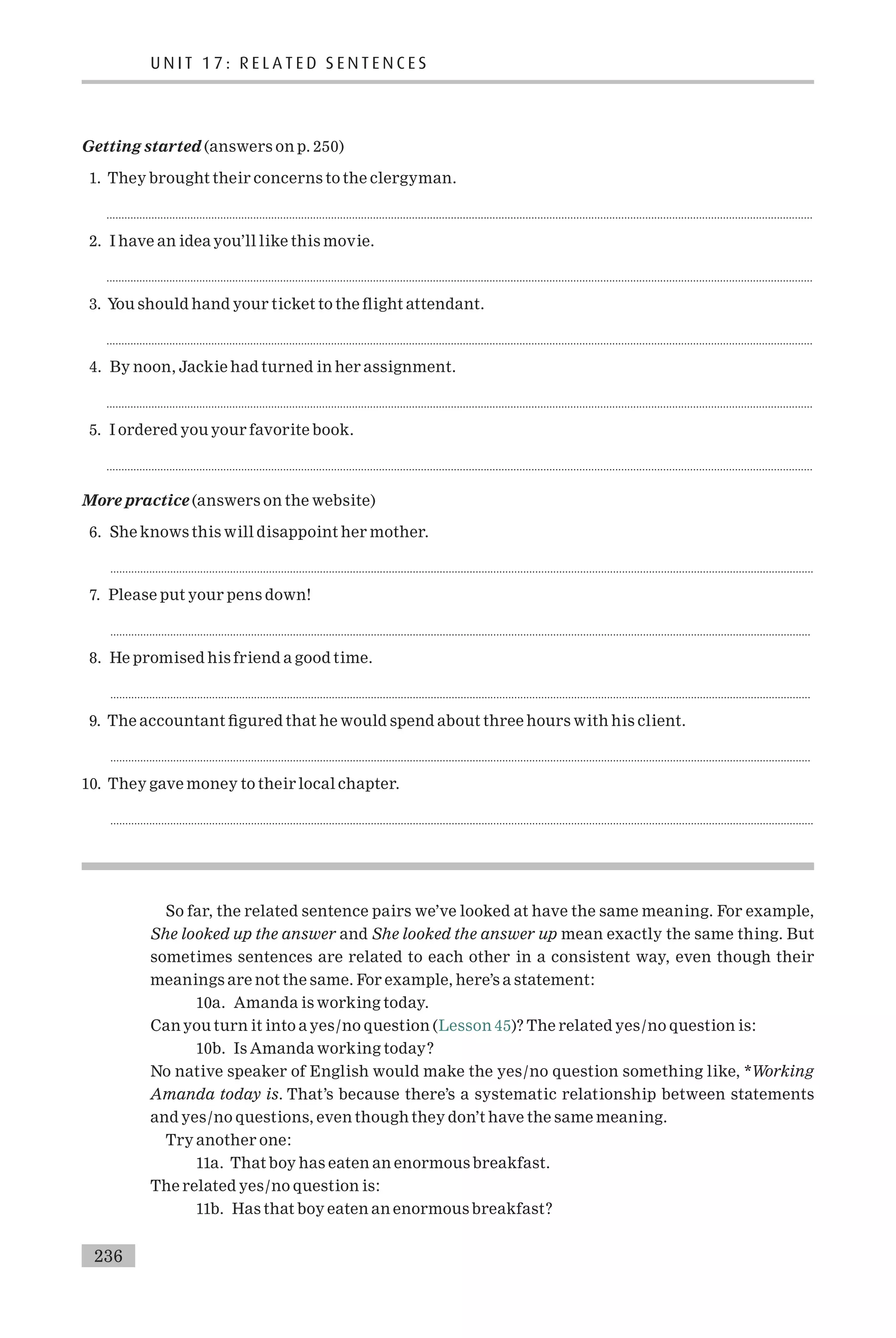 Getting started (answers on p. 250)
1. They brought their concerns to the clergyman.
............................................................................................................................................................................................................................................
2. I have an idea you’ll like this movie.
............................................................................................................................................................................................................................................
3. You should hand your ticket to the £ight attendant.
............................................................................................................................................................................................................................................
4. By noon, Jackie had turned in her assignment.
............................................................................................................................................................................................................................................
5. I ordered you your favorite book.
............................................................................................................................................................................................................................................
More practice (answers on the website)
6. She knows this will disappoint her mother.
...........................................................................................................................................................................................................................................
7. Please put your pens down!
..........................................................................................................................................................................................................................................
8. He promised his friend a good time.
..........................................................................................................................................................................................................................................
9. The accountant ¢gured that he would spend about three hours with his client.
..........................................................................................................................................................................................................................................
10. They gave money to their local chapter.
...........................................................................................................................................................................................................................................
So far, the related sentence pairs we’ve looked at have the same meaning. For example,
She looked up the answer and She looked the answer up mean exactly the same thing. But
sometimes sentences are related to each other in a consistent way, even though their
meanings are not the same. For example, here’s a statement:
10a. Amanda is working today.
Can you turn it into a yes/no question (Lesson 45)? The related yes/no question is:
10b. Is Amanda working today?
No native speaker of English would make the yes/no question something like, *Working
Amanda today is. That’s because there’s a systematic relationship between statements
and yes/no questions, even though they don’t have the same meaning.
Try another one:
11a. That boy has eaten an enormous breakfast.
The related yes/no question is:
11b. Has that boy eaten an enormous breakfast?
U N I T 1 7 : R E L A T E D S E N T E N C E S
236
 
