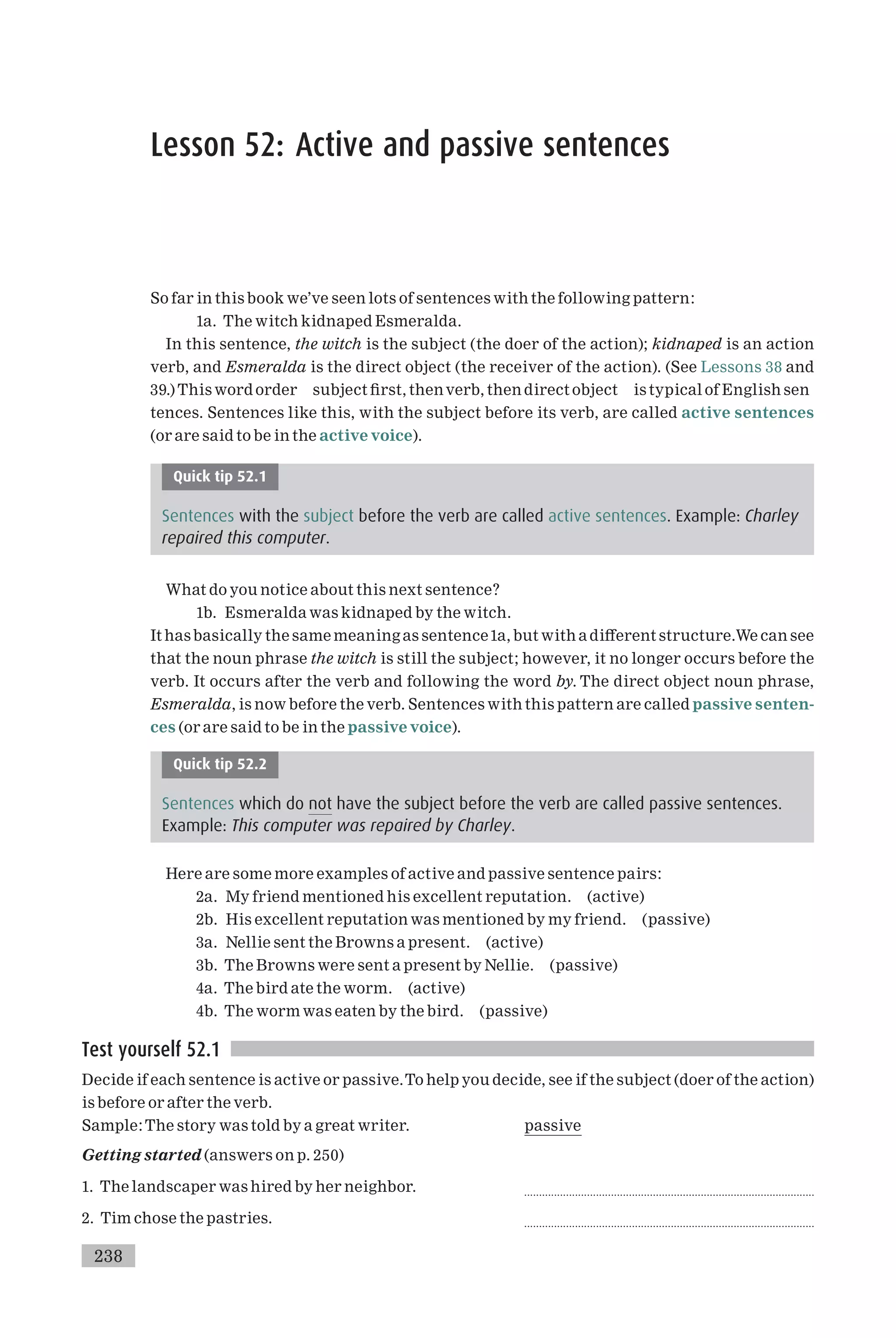 Lesson 52: Active and passive sentences
So far in this book we’ve seen lots of sentences with the following pattern:
1a. The witch kidnaped Esmeralda.
In this sentence, the witch is the subject (the doer of the action); kidnaped is an action
verb, and Esmeralda is the direct object (the receiver of the action). (See Lessons 38 and
39.) This word order subject ¢rst, thenverb, then direct object is typical of English sen
tences. Sentences like this, with the subject before its verb, are called active sentences
(or are said to be in the active voice).
Quick tip 52.1
Sentences with the subject before the verb are called active sentences. Example: Charley
repaired this computer.
What do you notice about this next sentence?
1b. Esmeralda was kidnaped by the witch.
It has basically the same meaning as sentence1a, but with a di¡erent structure.We can see
that the noun phrase the witch is still the subject; however, it no longer occurs before the
verb. It occurs after the verb and following the word by. The direct object noun phrase,
Esmeralda, is now before the verb. Sentences with this pattern are called passive senten-
ces (or are said to be in the passive voice).
Quick tip 52.2
Sentences which do not have the subject before the verb are called passive sentences.
Example: This computer was repaired by Charley.
Here are some more examples of active and passive sentence pairs:
2a. My friend mentioned his excellent reputation. (active)
2b. His excellent reputation was mentioned by my friend. (passive)
3a. Nellie sent the Browns a present. (active)
3b. The Browns were sent a present by Nellie. (passive)
4a. The bird ate the worm. (active)
4b. The worm was eaten by the bird. (passive)
Test yourself 52.1
Decide if each sentence is active or passive.To help you decide, see if the subject (doer of the action)
is before or after the verb.
Sample:The story was told by a great writer. passive
Getting started (answers on p. 250)
1. The landscaper was hired by her neighbor. .................................................................................................
2. Tim chose the pastries. .................................................................................................
238
 