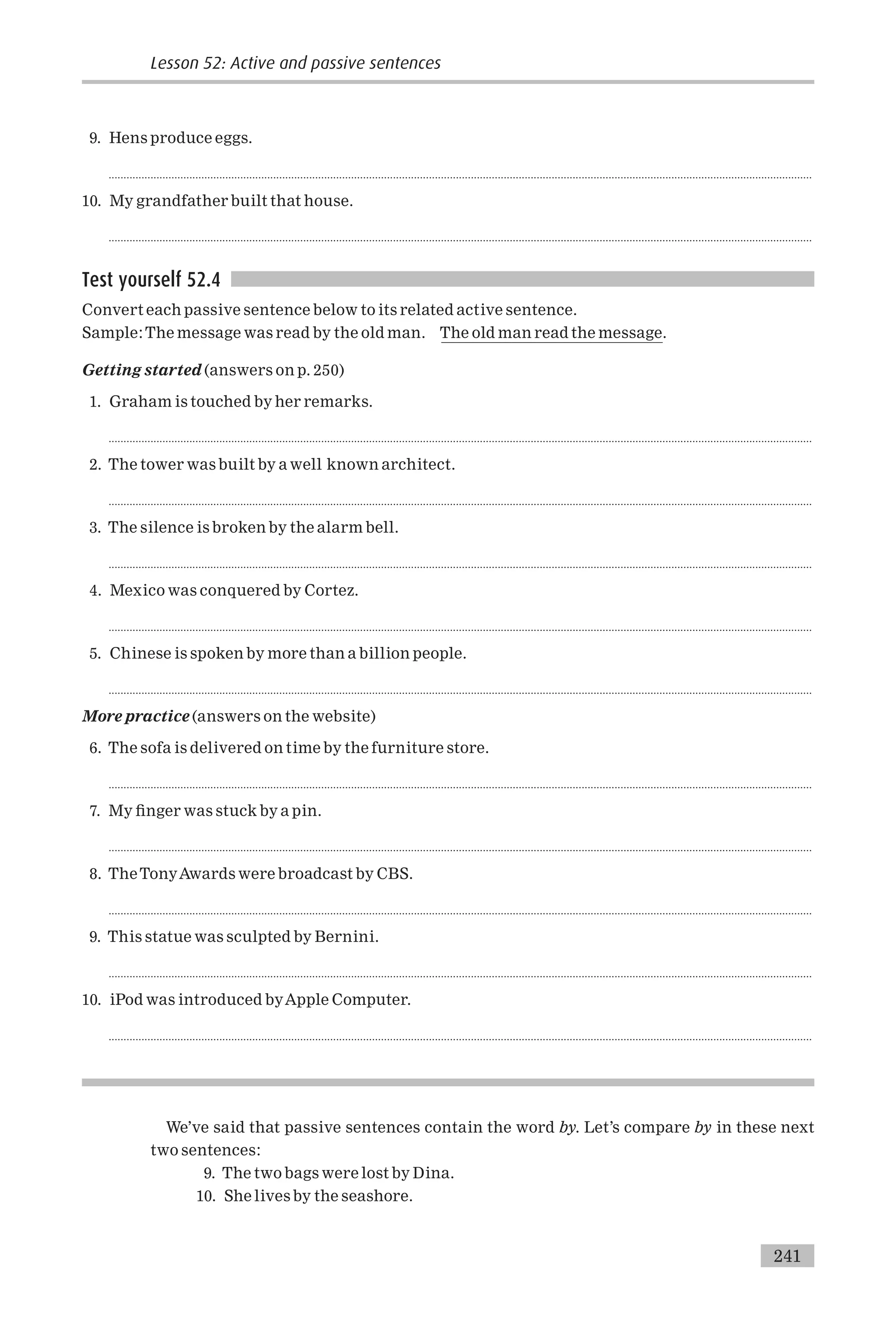 9. Hens produce eggs.
...........................................................................................................................................................................................................................................
10. My grandfather built that house.
...........................................................................................................................................................................................................................................
Test yourself 52.4
Convert each passive sentence below to its related active sentence.
Sample:The message was read by the old man. The old man read the message.
Getting started (answers on p. 250)
1. Graham is touched by her remarks.
...........................................................................................................................................................................................................................................
2. The tower was built by a well known architect.
...........................................................................................................................................................................................................................................
3. The silence is broken by the alarm bell.
...........................................................................................................................................................................................................................................
4. Mexico was conquered by Cortez.
...........................................................................................................................................................................................................................................
5. Chinese is spoken by more than a billion people.
...........................................................................................................................................................................................................................................
More practice (answers on the website)
6. The sofa is delivered on time by the furniture store.
...........................................................................................................................................................................................................................................
7. My ¢nger was stuck by a pin.
...........................................................................................................................................................................................................................................
8. TheTonyAwards were broadcast by CBS.
...........................................................................................................................................................................................................................................
9. This statue was sculpted by Bernini.
...........................................................................................................................................................................................................................................
10. iPod was introduced byApple Computer.
...........................................................................................................................................................................................................................................
We’ve said that passive sentences contain the word by. Let’s compare by in these next
two sentences:
9. The two bags were lost by Dina.
10. She lives by the seashore.
Lesson 52: Active and passive sentences
241
 