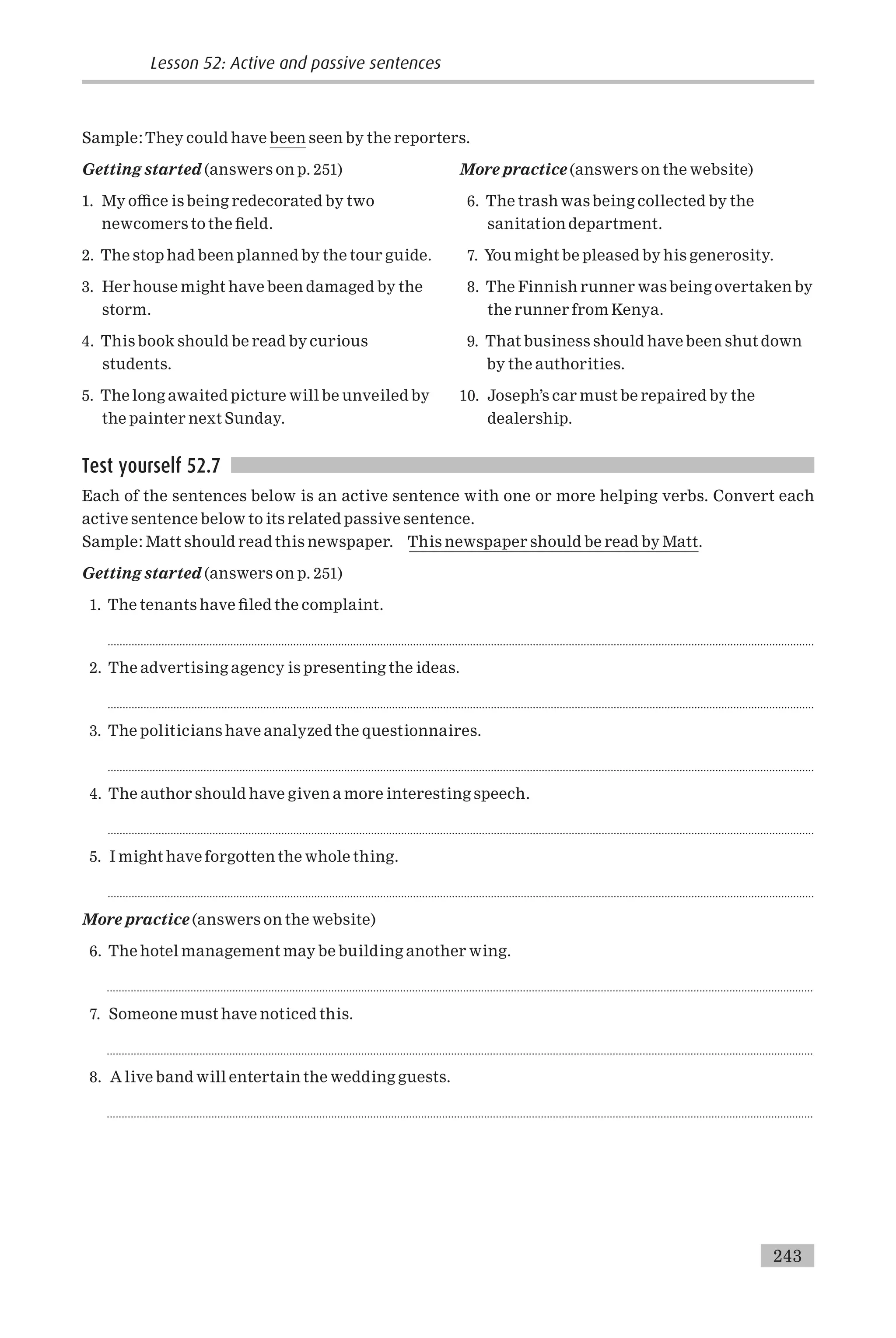 Sample:They could have been seen by the reporters.
Getting started (answers on p. 251)
1. My o⁄ce is being redecorated by two
newcomers to the ¢eld.
2. The stop had been planned by the tour guide.
3. Her house might have been damaged by the
storm.
4. This book should be read by curious
students.
5. The long awaited picture will be unveiled by
the painter next Sunday.
More practice (answers on the website)
6. The trash was being collected by the
sanitation department.
7. You might be pleased by his generosity.
8. The Finnish runner was being overtaken by
the runner from Kenya.
9. That business should have been shut down
by the authorities.
10. Joseph’s car must be repaired by the
dealership.
Test yourself 52.7
Each of the sentences below is an active sentence with one or more helping verbs. Convert each
active sentence below to its related passive sentence.
Sample: Matt should read this newspaper. This newspaper should be read by Matt.
Getting started (answers on p. 251)
1. The tenants have ¢led the complaint.
............................................................................................................................................................................................................................................
2. The advertising agency is presenting the ideas.
............................................................................................................................................................................................................................................
3. The politicians have analyzed the questionnaires.
............................................................................................................................................................................................................................................
4. The author should have given a more interesting speech.
............................................................................................................................................................................................................................................
5. I might have forgotten the whole thing.
............................................................................................................................................................................................................................................
More practice (answers on the website)
6. The hotel management may be building another wing.
............................................................................................................................................................................................................................................
7. Someone must have noticed this.
............................................................................................................................................................................................................................................
8. A live band will entertain the wedding guests.
............................................................................................................................................................................................................................................
Lesson 52: Active and passive sentences
243
 