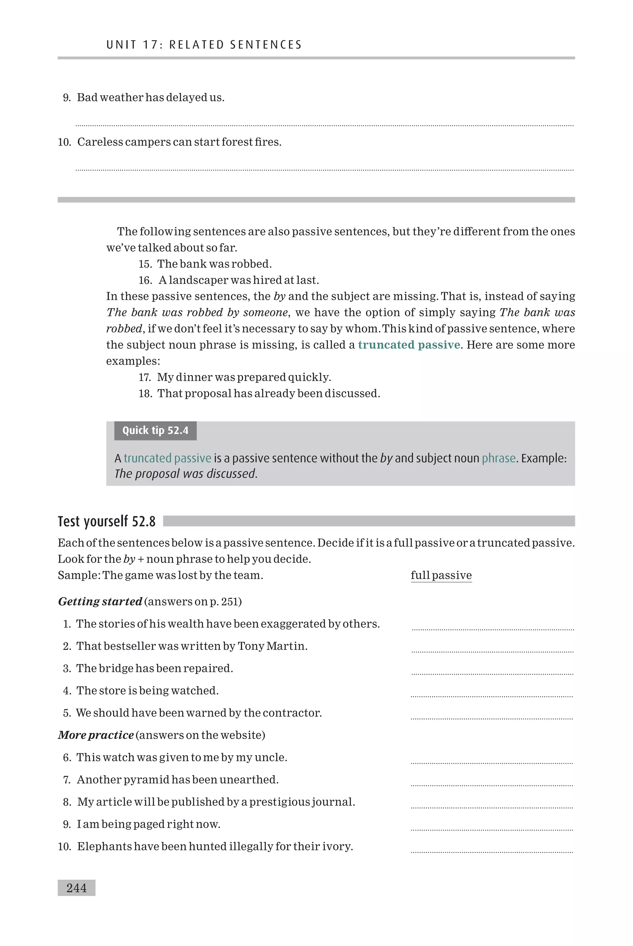 9. Bad weather has delayed us.
............................................................................................................................................................................................................................................
10. Careless campers can start forest ¢res.
............................................................................................................................................................................................................................................
The following sentences are also passive sentences, but they’re di¡erent from the ones
we’ve talked about so far.
15. The bank was robbed.
16. A landscaper was hired at last.
In these passive sentences, the by and the subject are missing. That is, instead of saying
The bank was robbed by someone, we have the option of simply saying The bank was
robbed, if we don’t feel it’s necessary to say by whom.This kind of passive sentence, where
the subject noun phrase is missing, is called a truncated passive. Here are some more
examples:
17. My dinner was prepared quickly.
18. That proposal has already been discussed.
Quick tip 52.4
A truncated passive is a passive sentence without the by and subject noun phrase. Example:
The proposal was discussed.
Test yourself 52.8
Each of the sentencesbelow is a passive sentence. Decide if it is a full passive or atruncated passive.
Look for the by + noun phrase to help you decide.
Sample:The game was lost by the team. full passive
Getting started (answers on p. 251)
1. The stories of his wealth have been exaggerated by others. .............................................................................
2. That bestseller was written by Tony Martin. .............................................................................
3. The bridge has been repaired. .............................................................................
4. The store is being watched. .............................................................................
5. We should have been warned by the contractor. .............................................................................
More practice (answers on the website)
6. This watch was given to me by my uncle. .............................................................................
7. Another pyramid has been unearthed. .............................................................................
8. My article will be published by a prestigious journal. .............................................................................
9. I am being paged right now. .............................................................................
10. Elephants have been hunted illegally for their ivory. .............................................................................
U N I T 1 7 : R E L A T E D S E N T E N C E S
244
 
