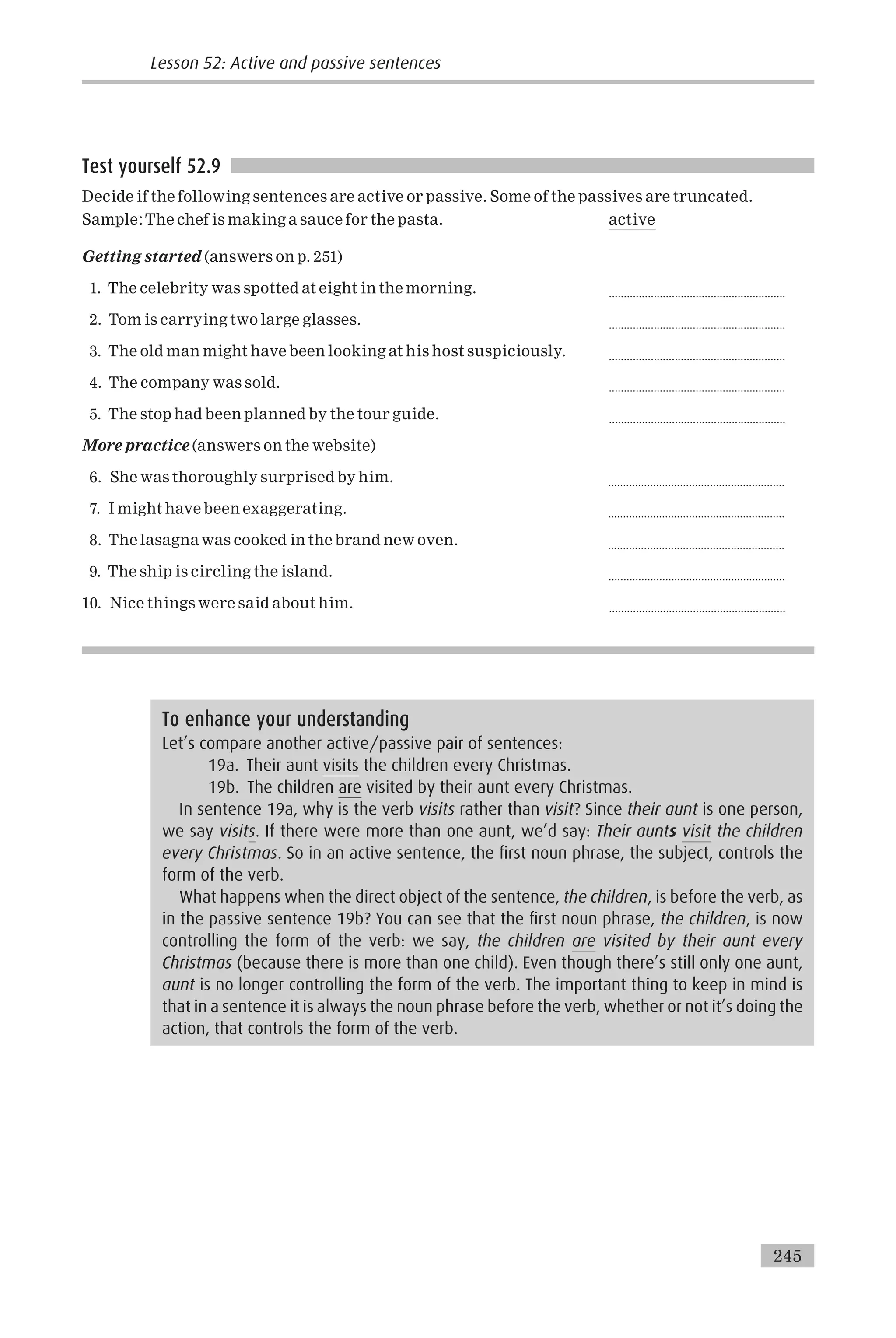 Test yourself 52.9
Decide if the following sentences are active or passive. Some of the passives are truncated.
Sample:The chef is making a sauce for the pasta. active
Getting started (answers on p. 251)
1. The celebrity was spotted at eight in the morning. ...........................................................
2. Tom is carrying two large glasses. ...........................................................
3. The old man might have been looking at his host suspiciously. ...........................................................
4. The company was sold. ...........................................................
5. The stop had been planned by the tour guide. ...........................................................
More practice (answers on the website)
6. She was thoroughly surprised by him. ...........................................................
7. I might have been exaggerating. ...........................................................
8. The lasagna was cooked in the brand new oven. ...........................................................
9. The ship is circling the island. ...........................................................
10. Nice things were said about him. ...........................................................
To enhance your understanding
Let’s compare another active/passive pair of sentences:
19a. Their aunt visits the children every Christmas.
19b. The children are visited by their aunt every Christmas.
In sentence 19a, why is the verb visits rather than visit? Since their aunt is one person,
we say visits. If there were more than one aunt, we’d say: Their aunts visit the children
every Christmas. So in an active sentence, the first noun phrase, the subject, controls the
form of the verb.
What happens when the direct object of the sentence, the children, is before the verb, as
in the passive sentence 19b? You can see that the first noun phrase, the children, is now
controlling the form of the verb: we say, the children are visited by their aunt every
Christmas (because there is more than one child). Even though there’s still only one aunt,
aunt is no longer controlling the form of the verb. The important thing to keep in mind is
that in a sentence it is always the noun phrase before the verb, whether or not it’s doing the
action, that controls the form of the verb.
Lesson 52: Active and passive sentences
245
 
