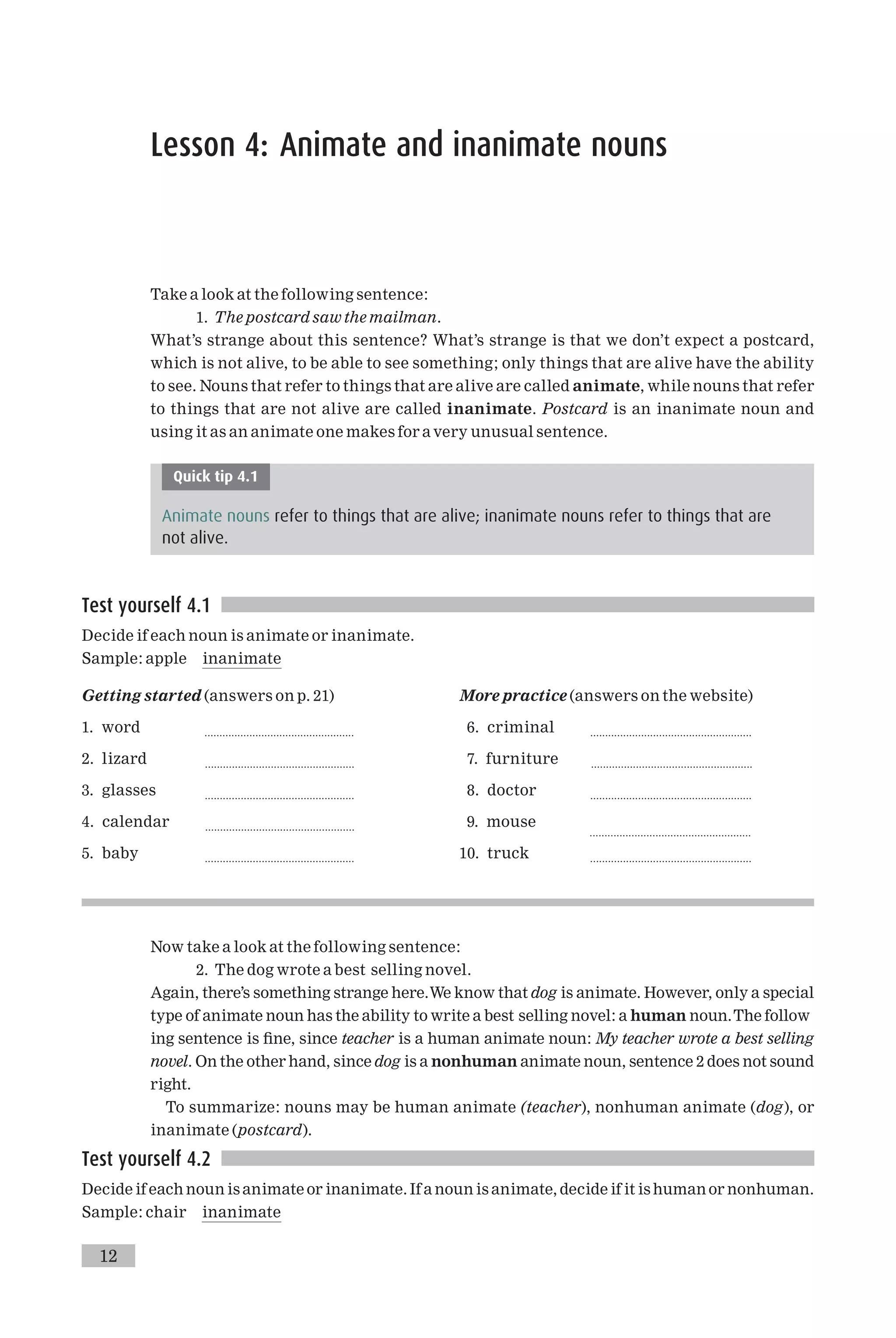 Lesson 4: Animate and inanimate nouns
Take a look at the following sentence:
1. The postcard saw the mailman.
What’s strange about this sentence? What’s strange is that we don’t expect a postcard,
which is not alive, to be able to see something; only things that are alive have the ability
to see. Nouns that refer to things that are alive are called animate, while nouns that refer
to things that are not alive are called inanimate. Postcard is an inanimate noun and
using it as an animate one makes for a very unusual sentence.
Quick tip 4.1
Animate nouns refer to things that are alive; inanimate nouns refer to things that are
not alive.
Test yourself 4.1
Decide if each noun is animate or inanimate.
Sample: apple inanimate
Getting started (answers on p. 21)
1. word ..................................................
2. lizard ..................................................
3. glasses ..................................................
4. calendar ..................................................
5. baby ..................................................
More practice (answers on the website)
6. criminal ......................................................
7. furniture ......................................................
8. doctor ......................................................
9. mouse
......................................................
10. truck ......................................................
Now take a look at the following sentence:
2. The dog wrote a best selling novel.
Again, there’s something strange here.We know that dog is animate. However, only a special
type of animate noun has the ability to write a best selling novel: a human noun.The follow
ing sentence is ¢ne, since teacher is a human animate noun: My teacher wrote a best selling
novel. On the other hand, since dog is a nonhuman animate noun, sentence 2 does not sound
right.
To summarize: nouns may be human animate (teacher), nonhuman animate (dog), or
inanimate (postcard).
Test yourself 4.2
Decide if each noun is animate or inanimate. If a noun is animate, decide if it is human or nonhuman.
Sample: chair inanimate
12
 