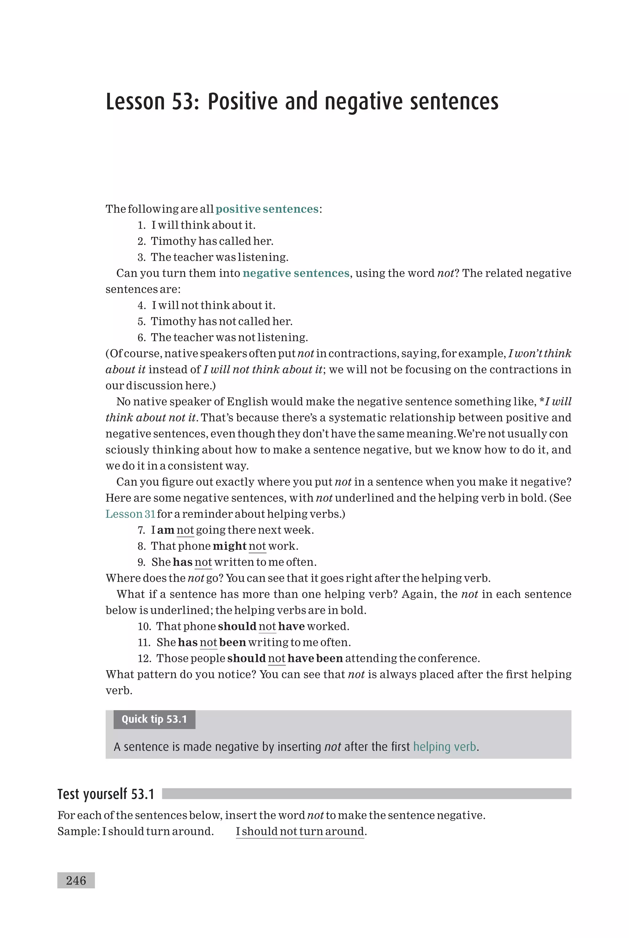 Lesson 53: Positive and negative sentences
The following are all positive sentences:
1. I will think about it.
2. Timothy has called her.
3. The teacher was listening.
Can you turn them into negative sentences, using the word not? The related negative
sentences are:
4. I will not think about it.
5. Timothy has not called her.
6. The teacher was not listening.
(Of course, native speakers often put not in contractions, saying, for example, I won’t think
about it instead of I will not think about it; we will not be focusing on the contractions in
our discussion here.)
No native speaker of English would make the negative sentence something like, *I will
think about not it. That’s because there’s a systematic relationship between positive and
negative sentences, even though they don’t have the same meaning.We’re not usually con
sciously thinking about how to make a sentence negative, but we know how to do it, and
we do it in a consistent way.
Can you ¢gure out exactly where you put not in a sentence when you make it negative?
Here are some negative sentences, with not underlined and the helping verb in bold. (See
Lesson 31for a reminder about helping verbs.)
7. I am not going there next week.
8. That phone might not work.
9. She has not written to me often.
Where does the not go? You can see that it goes right after the helping verb.
What if a sentence has more than one helping verb? Again, the not in each sentence
below is underlined; the helping verbs are in bold.
10. That phone should not have worked.
11. She has not been writing to me often.
12. Those people should not have been attending the conference.
What pattern do you notice? You can see that not is always placed after the ¢rst helping
verb.
Quick tip 53.1
A sentence is made negative by inserting not after the first helping verb.
Test yourself 53.1
For each of the sentences below, insert the word not to make the sentence negative.
Sample: I should turn around. I should not turn around.
246
 