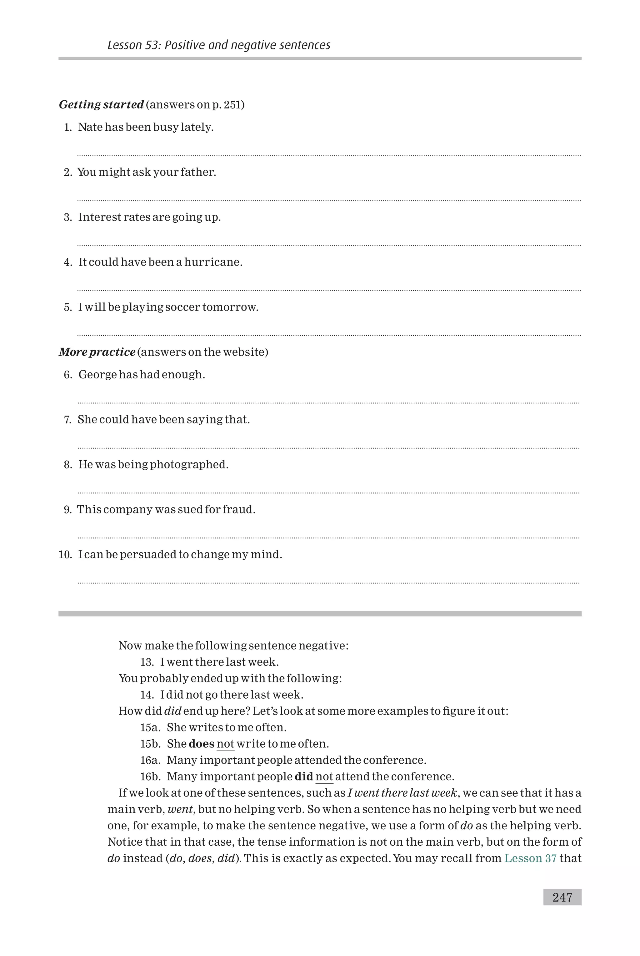 Getting started (answers on p. 251)
1. Nate has been busy lately.
............................................................................................................................................................................................................................................
2. You might ask your father.
............................................................................................................................................................................................................................................
3. Interest rates are going up.
............................................................................................................................................................................................................................................
4. It could have been a hurricane.
............................................................................................................................................................................................................................................
5. I will be playing soccer tomorrow.
............................................................................................................................................................................................................................................
More practice (answers on the website)
6. George has had enough.
...........................................................................................................................................................................................................................................
7. She could have been saying that.
...........................................................................................................................................................................................................................................
8. He was being photographed.
...........................................................................................................................................................................................................................................
9. This company was sued for fraud.
...........................................................................................................................................................................................................................................
10. I can be persuaded to change my mind.
...........................................................................................................................................................................................................................................
Now make the following sentence negative:
13. I went there last week.
You probably ended up with the following:
14. I did not go there last week.
How did did end up here? Let’s look at some more examples to ¢gure it out:
15a. She writes to me often.
15b. She does not write to me often.
16a. Many important people attended the conference.
16b. Many important people did not attend the conference.
If we look at one of these sentences, such as I went there last week, we can see that it has a
main verb, went, but no helping verb. So when a sentence has no helping verb but we need
one, for example, to make the sentence negative, we use a form of do as the helping verb.
Notice that in that case, the tense information is not on the main verb, but on the form of
do instead (do, does, did). This is exactly as expected.You may recall from Lesson 37 that
Lesson 53: Positive and negative sentences
247
 