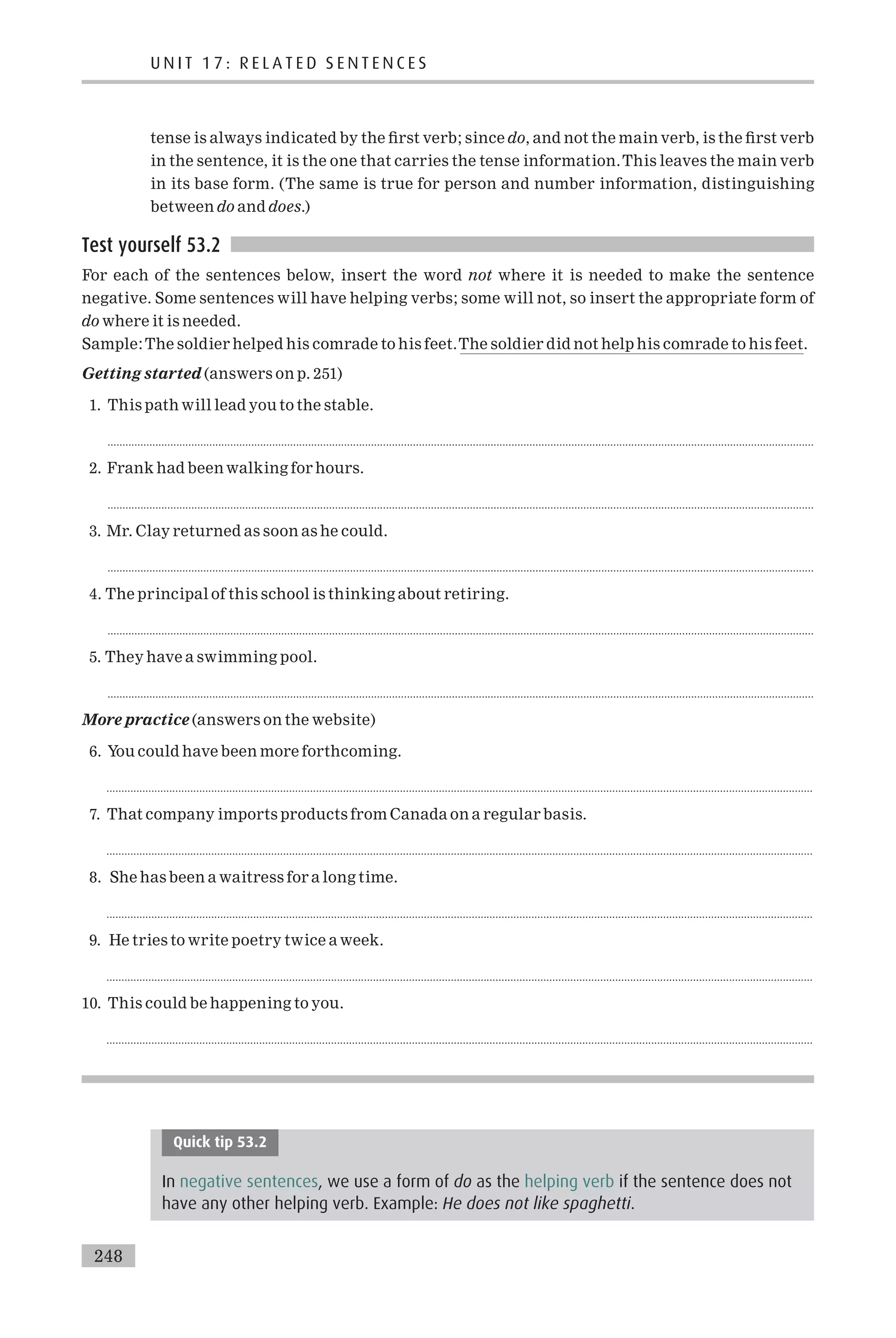 tense is always indicated by the ¢rst verb; since do, and not the main verb, is the ¢rst verb
in the sentence, it is the one that carries the tense information.This leaves the main verb
in its base form. (The same is true for person and number information, distinguishing
between do and does.)
Test yourself 53.2
For each of the sentences below, insert the word not where it is needed to make the sentence
negative. Some sentences will have helping verbs; some will not, so insert the appropriate form of
do where it is needed.
Sample:The soldier helped his comrade to his feet.The soldier did not help his comrade to his feet.
Getting started (answers on p. 251)
1. This path will lead you to the stable.
............................................................................................................................................................................................................................................
2. Frank had been walking for hours.
............................................................................................................................................................................................................................................
3. Mr. Clay returned as soon as he could.
............................................................................................................................................................................................................................................
4. The principal of this school is thinking about retiring.
............................................................................................................................................................................................................................................
5. They have a swimming pool.
............................................................................................................................................................................................................................................
More practice (answers on the website)
6. You could have been more forthcoming.
............................................................................................................................................................................................................................................
7. That company imports products from Canada on a regular basis.
............................................................................................................................................................................................................................................
8. She has been a waitress for a long time.
............................................................................................................................................................................................................................................
9. He tries to write poetry twice a week.
............................................................................................................................................................................................................................................
10. This could be happening to you.
............................................................................................................................................................................................................................................
Quick tip 53.2
In negative sentences, we use a form of do as the helping verb if the sentence does not
have any other helping verb. Example: He does not like spaghetti.
U N I T 1 7 : R E L A T E D S E N T E N C E S
248
 