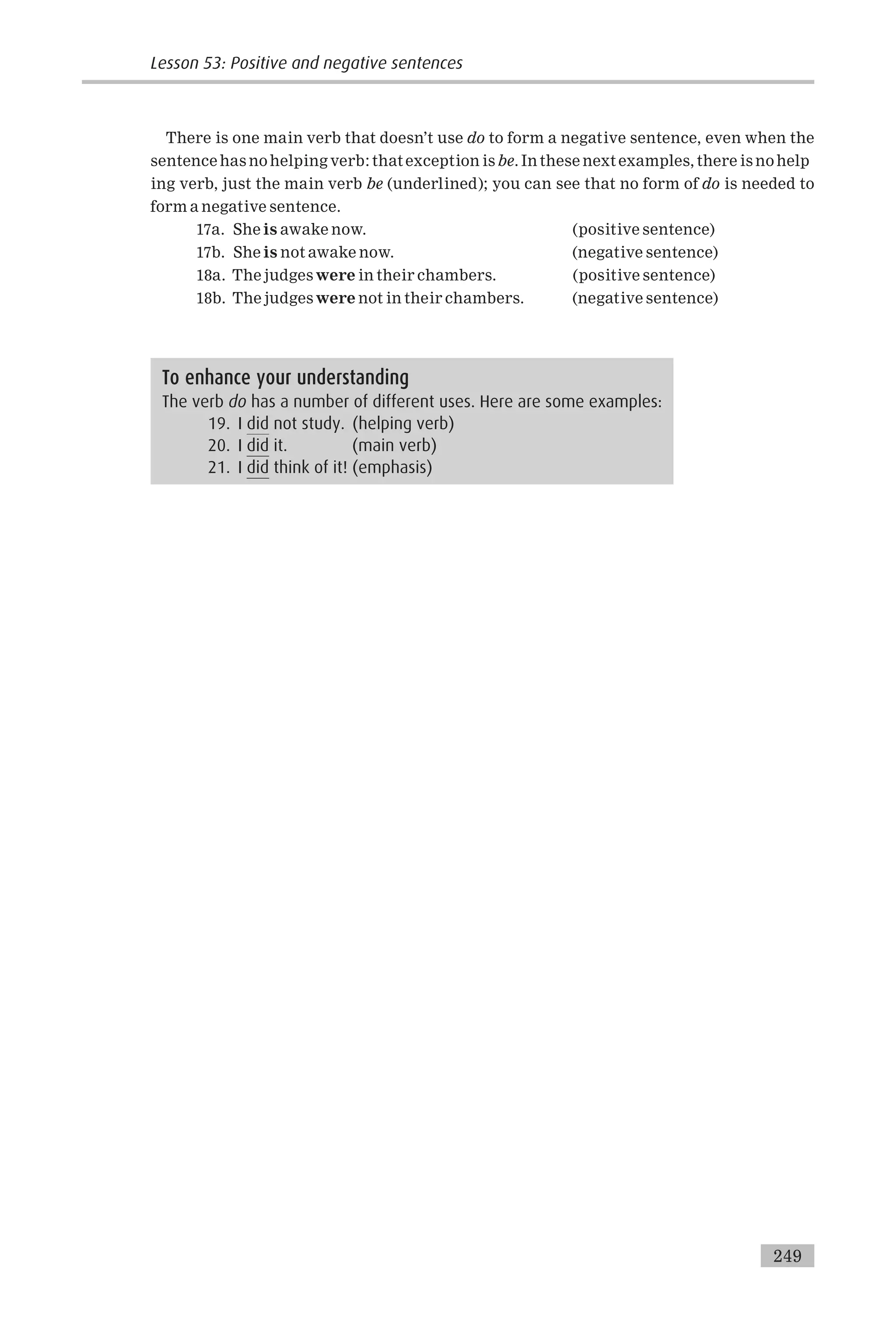There is one main verb that doesn’t use do to form a negative sentence, even when the
sentence has no helping verb: that exception is be. In these next examples, there is no help
ing verb, just the main verb be (underlined); you can see that no form of do is needed to
form a negative sentence.
17a. She is awake now. (positive sentence)
17b. She is not awake now. (negative sentence)
18a. The judges were in their chambers. (positive sentence)
18b. The judges were not in their chambers. (negative sentence)
To enhance your understanding
The verb do has a number of different uses. Here are some examples:
19. I did not study. (helping verb)
20. I did it. (main verb)
21. I did think of it! (emphasis)
249
Lesson 53: Positive and negative sentences
 
