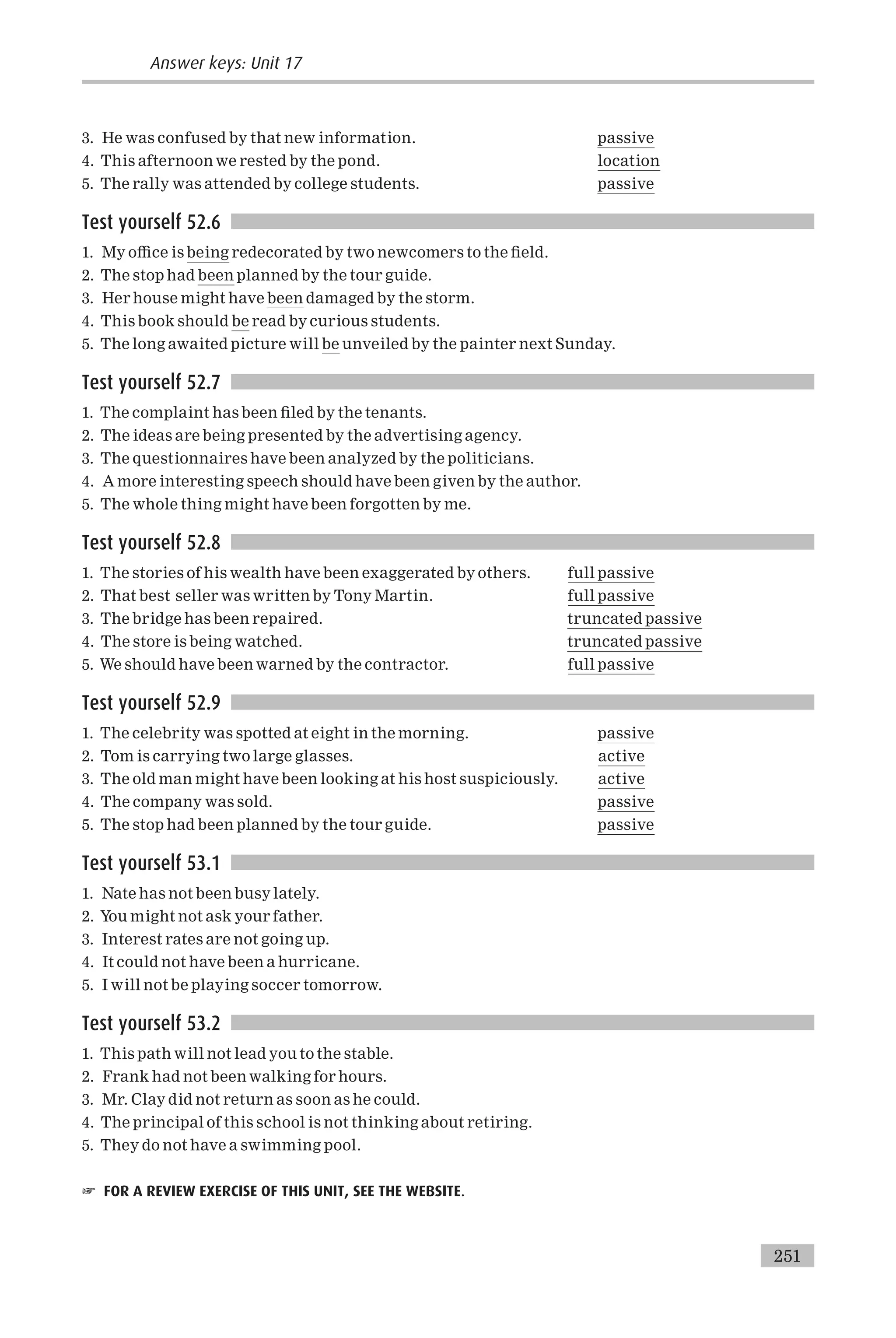 3. He was confused by that new information. passive
4. This afternoon we rested by the pond. location
5. The rally was attended by college students. passive
Test yourself 52.6
1. My o⁄ce is being redecorated by two newcomers to the ¢eld.
2. The stop had been planned by the tour guide.
3. Her house might have been damaged by the storm.
4. This book should be read by curious students.
5. The long awaited picture will be unveiled by the painter next Sunday.
Test yourself 52.7
1. The complaint has been ¢led by the tenants.
2. The ideas are being presented by the advertising agency.
3. The questionnaires have been analyzed by the politicians.
4. A more interesting speech should have been given by the author.
5. The whole thing might have been forgotten by me.
Test yourself 52.8
1. The stories of his wealth have been exaggerated by others. full passive
2. That best seller was written by Tony Martin. full passive
3. The bridge has been repaired. truncated passive
4. The store is being watched. truncated passive
5. We should have been warned by the contractor. full passive
Test yourself 52.9
1. The celebrity was spotted at eight in the morning. passive
2. Tom is carrying two large glasses. active
3. The old man might have been looking at his host suspiciously. active
4. The company was sold. passive
5. The stop had been planned by the tour guide. passive
Test yourself 53.1
1. Nate has not been busy lately.
2. You might not ask your father.
3. Interest rates are not going up.
4. It could not have been a hurricane.
5. I will not be playing soccer tomorrow.
Test yourself 53.2
1. This path will not lead you to the stable.
2. Frank had not been walking for hours.
3. Mr. Clay did not return as soon as he could.
4. The principal of this school is not thinking about retiring.
5. They do not have a swimming pool.
☞ FOR A REVIEW EXERCISE OF THIS UNIT, SEE THE WEBSITE.
251
Answer keys: Unit 17
 