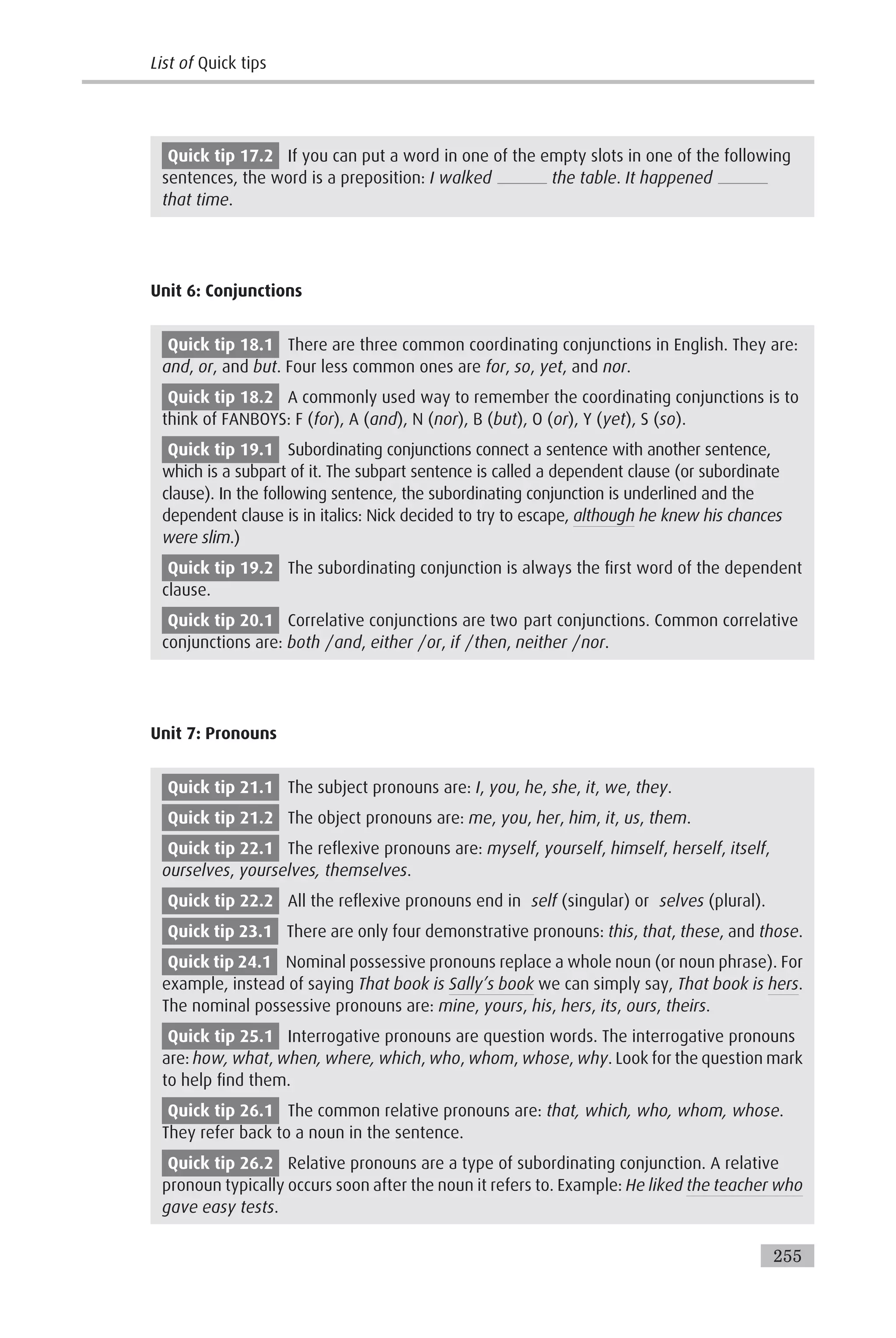 Quick tip 17.2 If you can put a word in one of the empty slots in one of the following
sentences, the word is a preposition: I walked the table. It happened
that time.
Unit 6: Conjunctions
Quick tip 18.1 There are three common coordinating conjunctions in English. They are:
and, or, and but. Four less common ones are for, so, yet, and nor.
Quick tip 18.2 A commonly used way to remember the coordinating conjunctions is to
think of FANBOYS: F (for), A (and), N (nor), B (but), O (or), Y (yet), S (so).
Quick tip 19.1 Subordinating conjunctions connect a sentence with another sentence,
which is a subpart of it. The subpart sentence is called a dependent clause (or subordinate
clause). In the following sentence, the subordinating conjunction is underlined and the
dependent clause is in italics: Nick decided to try to escape, although he knew his chances
were slim.)
Quick tip 19.2 The subordinating conjunction is always the first word of the dependent
clause.
Quick tip 20.1 Correlative conjunctions are two part conjunctions. Common correlative
conjunctions are: both /and, either /or, if /then, neither /nor.
Unit 7: Pronouns
Quick tip 21.1 The subject pronouns are: I, you, he, she, it, we, they.
Quick tip 21.2 The object pronouns are: me, you, her, him, it, us, them.
Quick tip 22.1 The reflexive pronouns are: myself, yourself, himself, herself, itself,
ourselves, yourselves, themselves.
Quick tip 22.2 All the reflexive pronouns end in self (singular) or selves (plural).
Quick tip 23.1 There are only four demonstrative pronouns: this, that, these, and those.
Quick tip 24.1 Nominal possessive pronouns replace a whole noun (or noun phrase). For
example, instead of saying That book is Sally’s book we can simply say, That book is hers.
The nominal possessive pronouns are: mine, yours, his, hers, its, ours, theirs.
Quick tip 25.1 Interrogative pronouns are question words. The interrogative pronouns
are: how, what, when, where, which, who, whom, whose, why. Look for the question mark
to help find them.
Quick tip 26.1 The common relative pronouns are: that, which, who, whom, whose.
They refer back to a noun in the sentence.
Quick tip 26.2 Relative pronouns are a type of subordinating conjunction. A relative
pronoun typically occurs soon after the noun it refers to. Example: He liked the teacher who
gave easy tests.
List of Quick tips
255
 