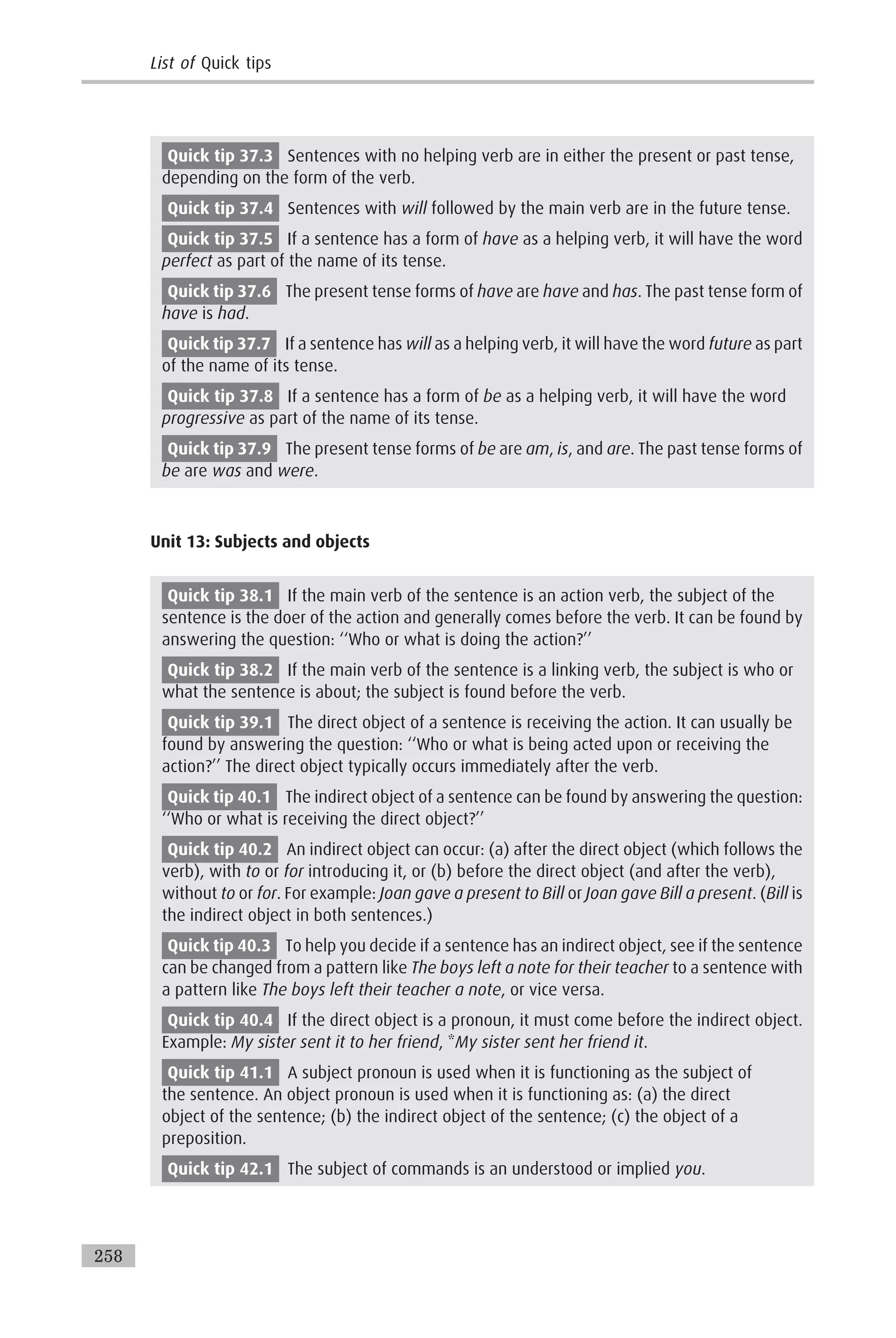Quick tip 37.3 Sentences with no helping verb are in either the present or past tense,
depending on the form of the verb.
Quick tip 37.4 Sentences with will followed by the main verb are in the future tense.
Quick tip 37.5 If a sentence has a form of have as a helping verb, it will have the word
perfect as part of the name of its tense.
Quick tip 37.6 The present tense forms of have are have and has. The past tense form of
have is had.
Quick tip 37.7 If a sentence has will as a helping verb, it will have the word future as part
of the name of its tense.
Quick tip 37.8 If a sentence has a form of be as a helping verb, it will have the word
progressive as part of the name of its tense.
Quick tip 37.9 The present tense forms of be are am, is, and are. The past tense forms of
be are was and were.
Unit 13: Subjects and objects
Quick tip 38.1 If the main verb of the sentence is an action verb, the subject of the
sentence is the doer of the action and generally comes before the verb. It can be found by
answering the question: ‘‘Who or what is doing the action?’’
Quick tip 38.2 If the main verb of the sentence is a linking verb, the subject is who or
what the sentence is about; the subject is found before the verb.
Quick tip 39.1 The direct object of a sentence is receiving the action. It can usually be
found by answering the question: ‘‘Who or what is being acted upon or receiving the
action?’’ The direct object typically occurs immediately after the verb.
Quick tip 40.1 The indirect object of a sentence can be found by answering the question:
‘‘Who or what is receiving the direct object?’’
Quick tip 40.2 An indirect object can occur: (a) after the direct object (which follows the
verb), with to or for introducing it, or (b) before the direct object (and after the verb),
without to or for. For example: Joan gave a present to Bill or Joan gave Bill a present. (Bill is
the indirect object in both sentences.)
Quick tip 40.3 To help you decide if a sentence has an indirect object, see if the sentence
can be changed from a pattern like The boys left a note for their teacher to a sentence with
a pattern like The boys left their teacher a note, or vice versa.
Quick tip 40.4 If the direct object is a pronoun, it must come before the indirect object.
Example: My sister sent it to her friend, *My sister sent her friend it.
Quick tip 41.1 A subject pronoun is used when it is functioning as the subject of
the sentence. An object pronoun is used when it is functioning as: (a) the direct
object of the sentence; (b) the indirect object of the sentence; (c) the object of a
preposition.
Quick tip 42.1 The subject of commands is an understood or implied you.
List of Quick tips
258
 