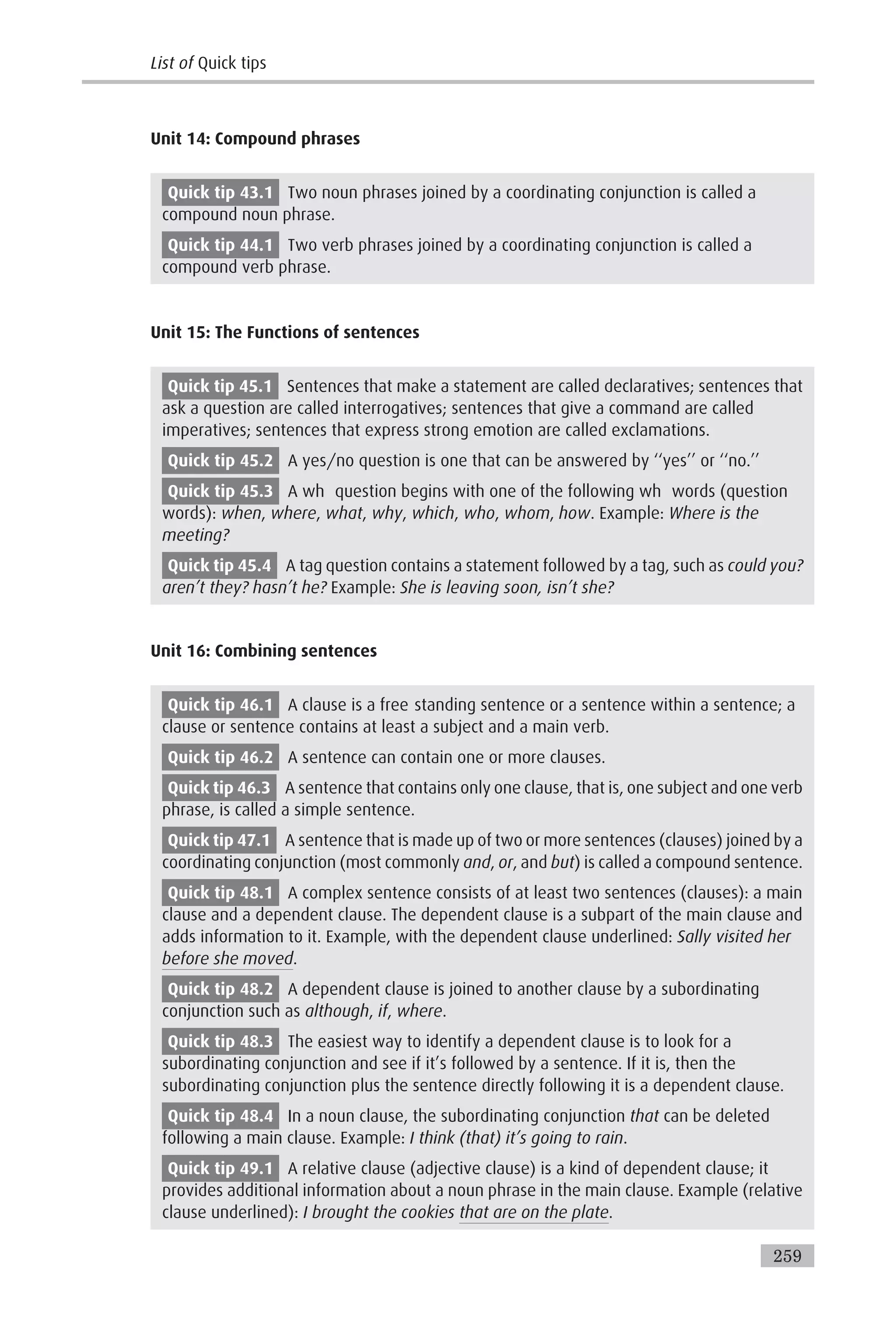 Unit 14: Compound phrases
Quick tip 43.1 Two noun phrases joined by a coordinating conjunction is called a
compound noun phrase.
Quick tip 44.1 Two verb phrases joined by a coordinating conjunction is called a
compound verb phrase.
Unit 15: The Functions of sentences
Quick tip 45.1 Sentences that make a statement are called declaratives; sentences that
ask a question are called interrogatives; sentences that give a command are called
imperatives; sentences that express strong emotion are called exclamations.
Quick tip 45.2 A yes/no question is one that can be answered by ‘‘yes’’ or ‘‘no.’’
Quick tip 45.3 A wh question begins with one of the following wh words (question
words): when, where, what, why, which, who, whom, how. Example: Where is the
meeting?
Quick tip 45.4 A tag question contains a statement followed by a tag, such as could you?
aren’t they? hasn’t he? Example: She is leaving soon, isn’t she?
Unit 16: Combining sentences
Quick tip 46.1 A clause is a free standing sentence or a sentence within a sentence; a
clause or sentence contains at least a subject and a main verb.
Quick tip 46.2 A sentence can contain one or more clauses.
Quick tip 46.3 A sentence that contains only one clause, that is, one subject and one verb
phrase, is called a simple sentence.
Quick tip 47.1 A sentence that is made up of two or more sentences (clauses) joined by a
coordinating conjunction (most commonly and, or, and but) is called a compound sentence.
Quick tip 48.1 A complex sentence consists of at least two sentences (clauses): a main
clause and a dependent clause. The dependent clause is a subpart of the main clause and
adds information to it. Example, with the dependent clause underlined: Sally visited her
before she moved.
Quick tip 48.2 A dependent clause is joined to another clause by a subordinating
conjunction such as although, if, where.
Quick tip 48.3 The easiest way to identify a dependent clause is to look for a
subordinating conjunction and see if it’s followed by a sentence. If it is, then the
subordinating conjunction plus the sentence directly following it is a dependent clause.
Quick tip 48.4 In a noun clause, the subordinating conjunction that can be deleted
following a main clause. Example: I think (that) it’s going to rain.
Quick tip 49.1 A relative clause (adjective clause) is a kind of dependent clause; it
provides additional information about a noun phrase in the main clause. Example (relative
clause underlined): I brought the cookies that are on the plate.
List of Quick tips
259
 