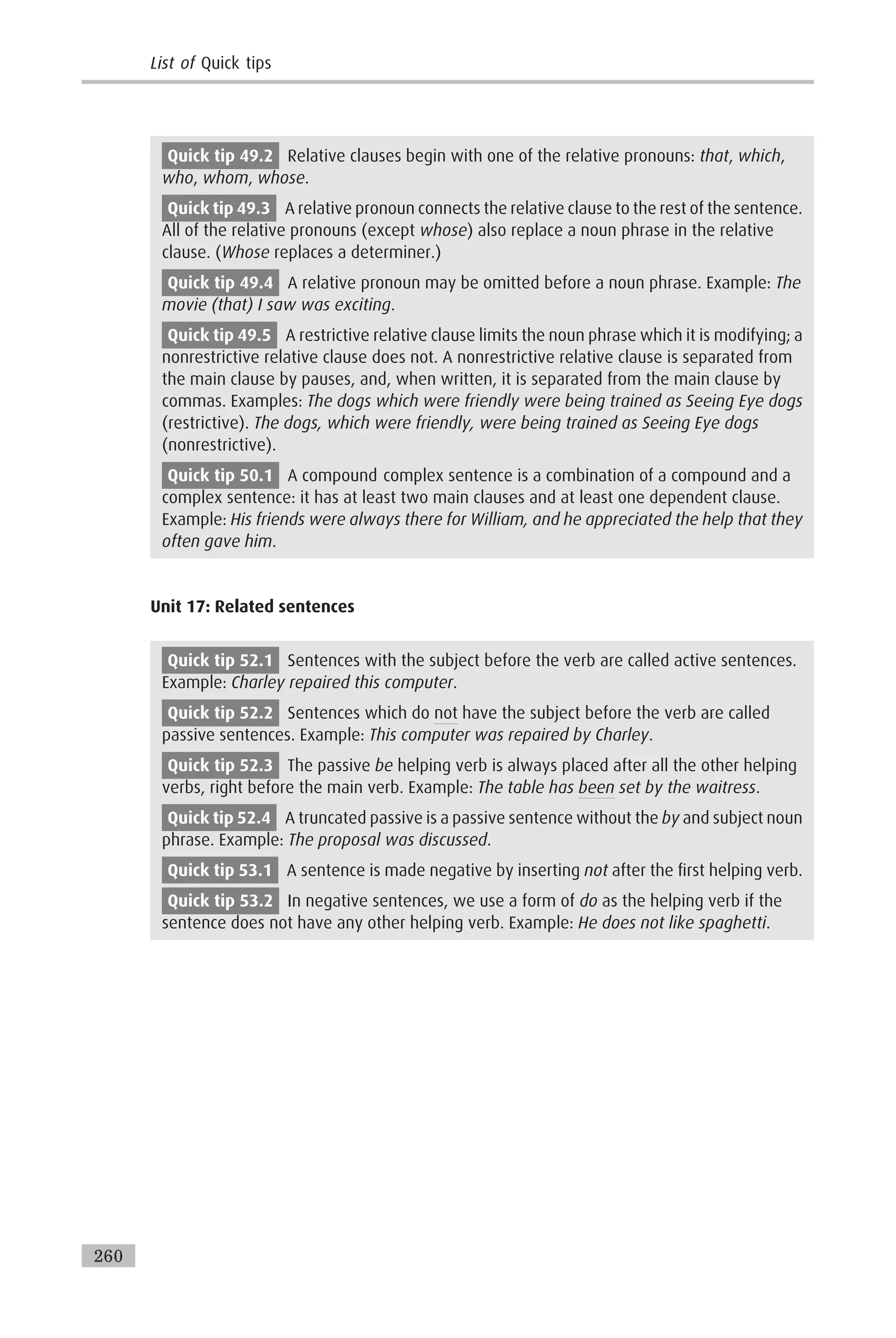Quick tip 49.2 Relative clauses begin with one of the relative pronouns: that, which,
who, whom, whose.
Quick tip 49.3 A relative pronoun connects the relative clause to the rest of the sentence.
All of the relative pronouns (except whose) also replace a noun phrase in the relative
clause. (Whose replaces a determiner.)
Quick tip 49.4 A relative pronoun may be omitted before a noun phrase. Example: The
movie (that) I saw was exciting.
Quick tip 49.5 A restrictive relative clause limits the noun phrase which it is modifying; a
nonrestrictive relative clause does not. A nonrestrictive relative clause is separated from
the main clause by pauses, and, when written, it is separated from the main clause by
commas. Examples: The dogs which were friendly were being trained as Seeing Eye dogs
(restrictive). The dogs, which were friendly, were being trained as Seeing Eye dogs
(nonrestrictive).
Quick tip 50.1 A compound complex sentence is a combination of a compound and a
complex sentence: it has at least two main clauses and at least one dependent clause.
Example: His friends were always there for William, and he appreciated the help that they
often gave him.
Unit 17: Related sentences
Quick tip 52.1 Sentences with the subject before the verb are called active sentences.
Example: Charley repaired this computer.
Quick tip 52.2 Sentences which do not have the subject before the verb are called
passive sentences. Example: This computer was repaired by Charley.
Quick tip 52.3 The passive be helping verb is always placed after all the other helping
verbs, right before the main verb. Example: The table has been set by the waitress.
Quick tip 52.4 A truncated passive is a passive sentence without the by and subject noun
phrase. Example: The proposal was discussed.
Quick tip 53.1 A sentence is made negative by inserting not after the first helping verb.
Quick tip 53.2 In negative sentences, we use a form of do as the helping verb if the
sentence does not have any other helping verb. Example: He does not like spaghetti.
List of Quick tips
260
 