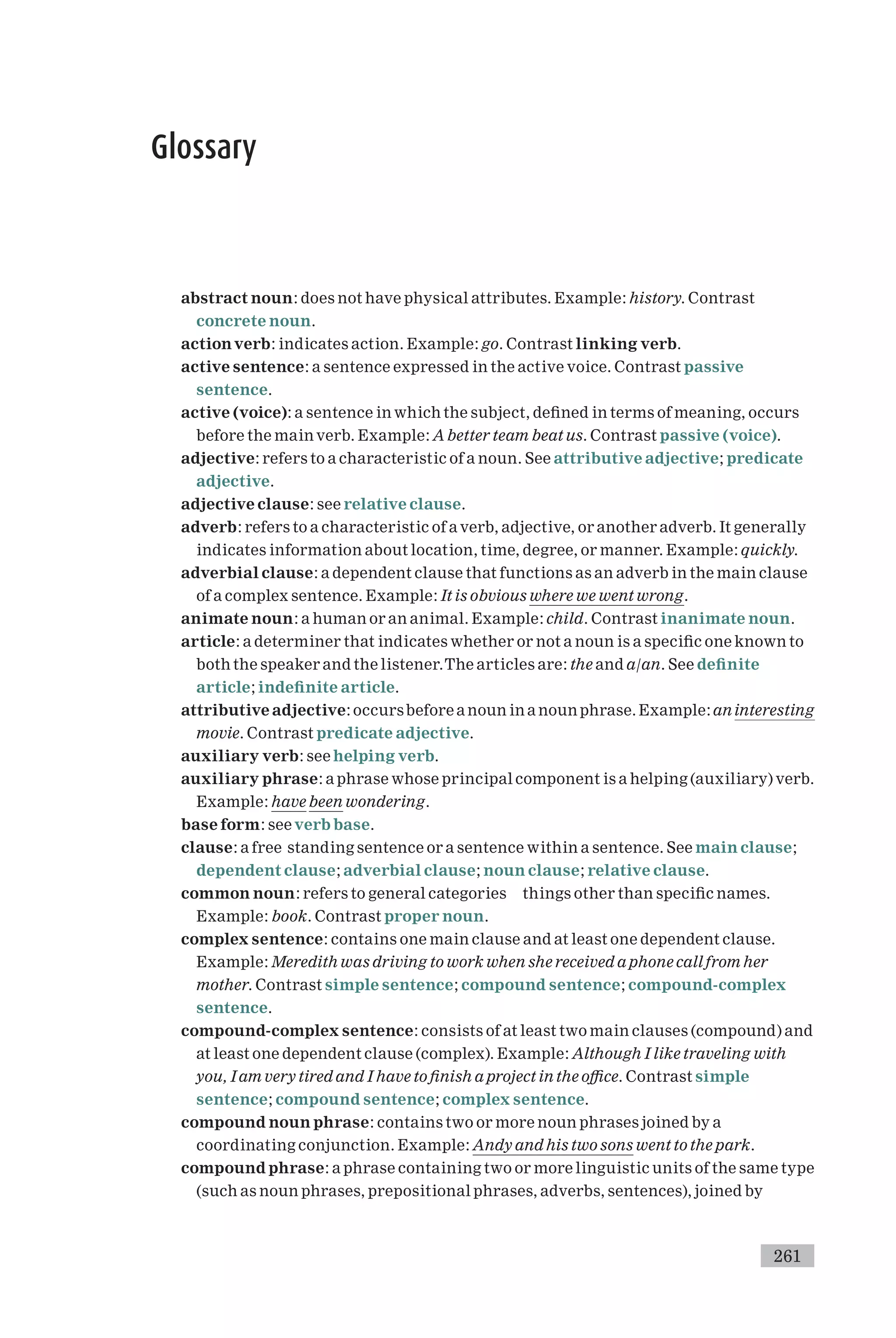 Glossary
abstract noun: does not have physical attributes. Example: history. Contrast
concrete noun.
actionverb: indicates action. Example: go. Contrast linking verb.
active sentence: a sentence expressed in the active voice. Contrast passive
sentence.
active (voice): a sentence in which the subject, de¢ned in terms of meaning, occurs
before the main verb. Example: A better team beat us. Contrast passive (voice).
adjective: refers to a characteristic of a noun. See attributive adjective; predicate
adjective.
adjective clause: see relative clause.
adverb: refers to a characteristic of a verb, adjective, or another adverb. It generally
indicates information about location, time, degree, or manner. Example: quickly.
adverbial clause: a dependent clause that functions as an adverb in the main clause
of a complex sentence. Example: It is obvious where we went wrong.
animate noun: a human or an animal. Example: child. Contrast inanimate noun.
article: a determiner that indicates whether or not a noun is a speci¢c one known to
both the speaker and the listener.The articles are: the and a/an. See de¢nite
article; inde¢nite article.
attributive adjective: occursbefore a noun in a noun phrase. Example: aninteresting
movie. Contrast predicate adjective.
auxiliary verb: see helping verb.
auxiliary phrase: a phrase whose principal component is a helping (auxiliary) verb.
Example: have been wondering.
base form: see verb base.
clause: a free standing sentence or a sentence within a sentence. See main clause;
dependent clause; adverbial clause; noun clause; relative clause.
common noun: refers to general categories things other than speci¢c names.
Example: book. Contrast proper noun.
complex sentence: contains one main clause and at least one dependent clause.
Example: Meredith was driving to work when she received a phone call from her
mother. Contrast simple sentence; compound sentence; compound-complex
sentence.
compound-complex sentence: consists of at least two main clauses (compound) and
at least one dependent clause (complex). Example: Although I like traveling with
you, I am very tired and I have to ¢nish a project in the o⁄ce. Contrast simple
sentence; compound sentence; complex sentence.
compound noun phrase: contains two or more noun phrases joined by a
coordinating conjunction. Example: Andy and his two sons went to the park.
compound phrase: a phrase containing two or more linguistic units of the same type
(such as noun phrases, prepositional phrases, adverbs, sentences), joined by
261
 