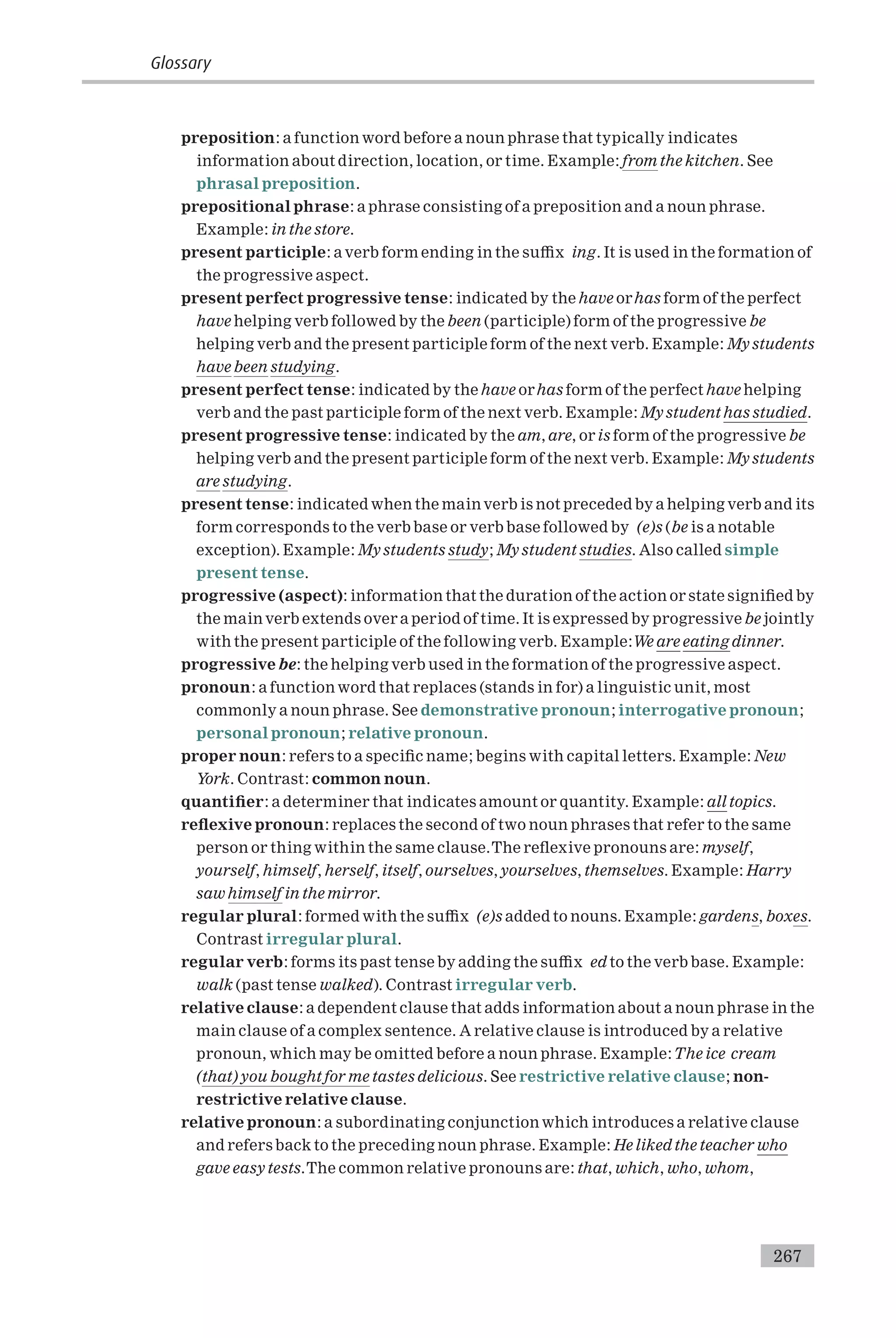 preposition: a function word before a noun phrase that typically indicates
information about direction, location, or time. Example: from the kitchen. See
phrasal preposition.
prepositional phrase: a phrase consisting of a preposition and a noun phrase.
Example: in the store.
present participle: a verb form ending in the su⁄x ing. It is used in the formation of
the progressive aspect.
present perfect progressive tense: indicated by the have orhas form of the perfect
have helping verb followed by the been (participle) form of the progressive be
helping verb and the present participle form of the next verb. Example: My students
have been studying.
present perfect tense: indicated by the have orhas form of the perfect have helping
verb and the past participle form of the next verb. Example: My student has studied.
present progressive tense: indicated by the am, are, or is form of the progressive be
helping verb and the present participle form of the next verb. Example: My students
are studying.
present tense: indicated when the mainverb is not preceded by a helping verb and its
form corresponds to the verb base or verb base followed by (e)s (be is a notable
exception). Example: My students study; My student studies. Also called simple
present tense.
progressive (aspect): information that the duration of the action or state signi¢ed by
the main verb extends over a period of time. It is expressed by progressive be jointly
with the present participle of the following verb. Example:We are eating dinner.
progressive be: the helping verb used in the formation of the progressive aspect.
pronoun: a function word that replaces (stands in for) a linguistic unit, most
commonly a noun phrase. See demonstrative pronoun; interrogative pronoun;
personal pronoun; relative pronoun.
proper noun: refers to a speci¢c name; begins with capital letters. Example: New
York. Contrast: common noun.
quanti¢er: a determiner that indicates amount or quantity. Example: all topics.
re£exive pronoun: replaces the second of two noun phrases that refer to the same
person or thing within the same clause.The re£exive pronouns are: myself,
yourself, himself, herself, itself, ourselves, yourselves, themselves. Example: Harry
saw himself in the mirror.
regular plural: formed with the su⁄x (e)s added to nouns. Example: gardens, boxes.
Contrast irregular plural.
regular verb: forms its past tense by adding the su⁄x ed to the verb base. Example:
walk (past tense walked). Contrast irregular verb.
relative clause: a dependent clause that adds information about a noun phrase in the
main clause of a complex sentence. A relative clause is introduced by a relative
pronoun, which may be omitted before a noun phrase. Example:The ice cream
(that) you bought for me tastes delicious. See restrictive relative clause; non-
restrictive relative clause.
relative pronoun: a subordinating conjunction which introduces a relative clause
and refers back to the preceding noun phrase. Example: He liked the teacher who
gave easy tests.The common relative pronouns are: that, which, who, whom,
Glossary
267
 