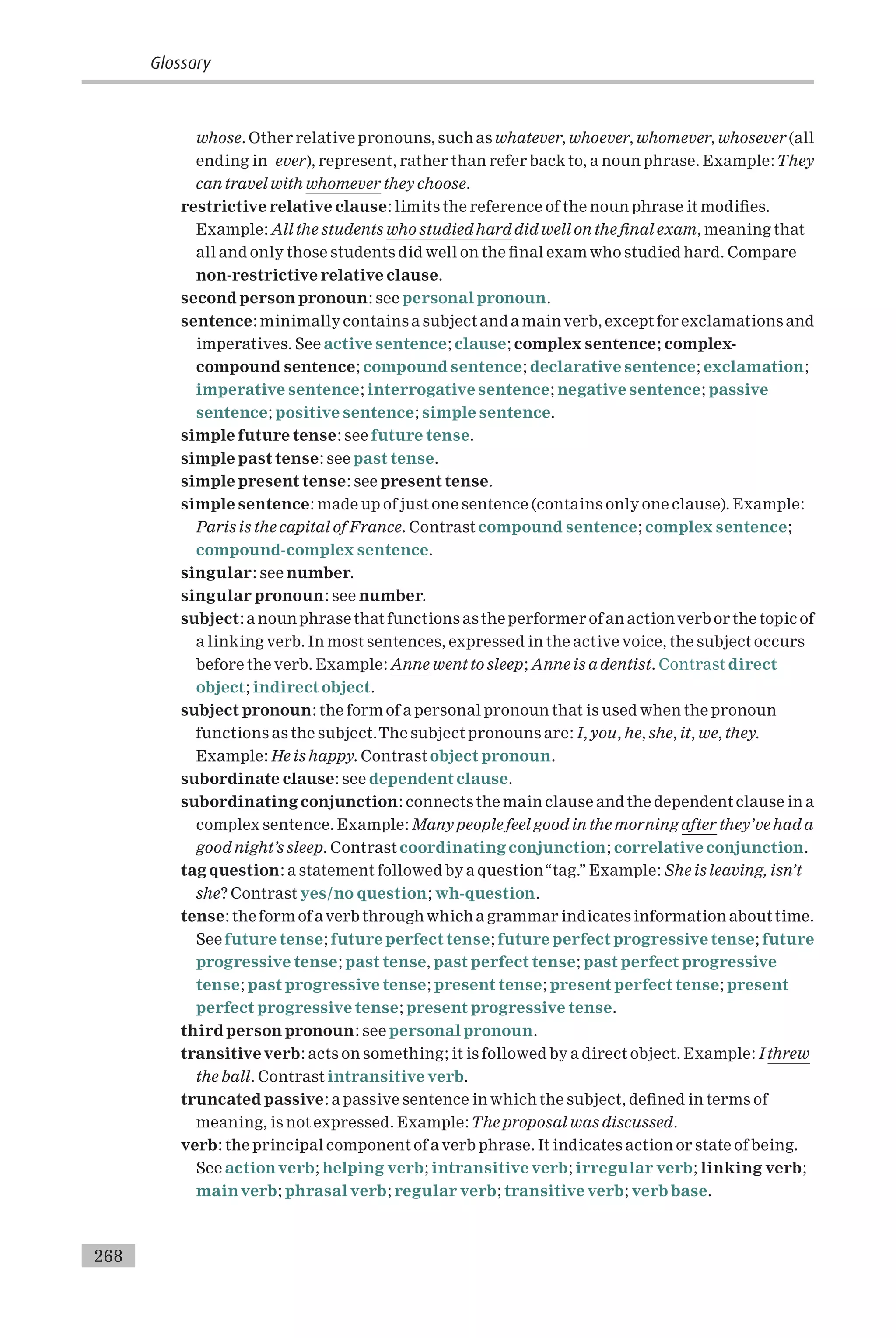 whose. Other relative pronouns, such as whatever, whoever, whomever, whosever (all
ending in ever), represent, rather than refer back to, a noun phrase. Example:They
can travel with whomever they choose.
restrictive relative clause: limits the reference of the noun phrase it modi¢es.
Example: All the students who studied hard did well on the ¢nal exam, meaning that
all and only those students did well on the ¢nal exam who studied hard. Compare
non-restrictive relative clause.
second person pronoun: see personal pronoun.
sentence: minimallycontains a subject and a mainverb, except for exclamations and
imperatives. See active sentence; clause; complex sentence; complex-
compound sentence; compound sentence; declarative sentence; exclamation;
imperative sentence; interrogative sentence; negative sentence; passive
sentence; positive sentence; simple sentence.
simple future tense: see future tense.
simple past tense: see past tense.
simple present tense: see present tense.
simple sentence: made up of just one sentence (contains only one clause). Example:
Paris is the capital of France. Contrast compound sentence; complex sentence;
compound-complex sentence.
singular: see number.
singular pronoun: see number.
subject: a noun phrase that functions as the performer of an actionverb or the topic of
a linking verb. In most sentences, expressed in the active voice, the subject occurs
before the verb. Example: Anne went to sleep; Anne is a dentist. Contrast direct
object; indirect object.
subject pronoun: the form of a personal pronoun that is used when the pronoun
functions as the subject.The subject pronouns are: I, you, he, she, it, we, they.
Example: He is happy. Contrast object pronoun.
subordinate clause: see dependent clause.
subordinating conjunction: connects the main clause and the dependent clause in a
complex sentence. Example: Many people feel good in the morning after they’ve had a
good night’s sleep. Contrast coordinating conjunction; correlative conjunction.
tag question: a statement followed by a question‘‘tag.’’ Example: She is leaving, isn’t
she? Contrast yes/no question; wh-question.
tense: the form of averb throughwhich a grammar indicates information about time.
See future tense; future perfect tense; future perfect progressive tense; future
progressive tense; past tense, past perfect tense; past perfect progressive
tense; past progressive tense; present tense; present perfect tense; present
perfect progressive tense; present progressive tense.
third person pronoun: see personal pronoun.
transitive verb: acts on something; it is followed by a direct object. Example: I threw
the ball. Contrast intransitive verb.
truncated passive: a passive sentence in which the subject, de¢ned in terms of
meaning, is not expressed. Example:The proposal was discussed.
verb: the principal component of a verb phrase. It indicates action or state of being.
See actionverb; helping verb; intransitive verb; irregular verb; linking verb;
mainverb; phrasal verb; regular verb; transitive verb; verb base.
Glossary
268
 