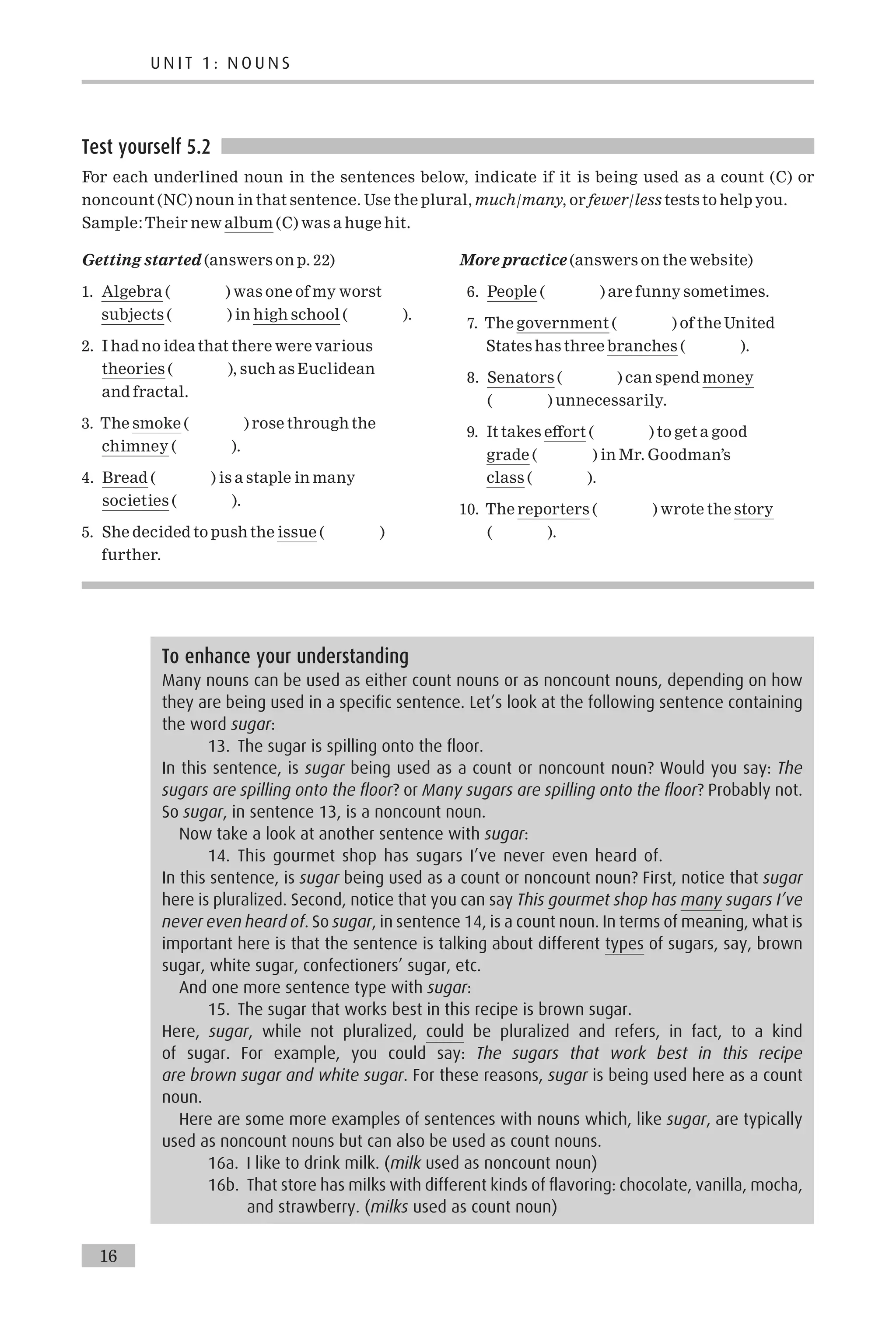Test yourself 5.2
For each underlined noun in the sentences below, indicate if it is being used as a count (C) or
noncount (NC) noun in that sentence. Use the plural, much/many, or fewer/less tests to help you.
Sample:Their new album (C) was a huge hit.
Getting started (answers on p. 22)
1. Algebra ( ) was one of my worst
subjects ( ) in high school ( ).
2. I had no idea that there were various
theories ( ), such as Euclidean
and fractal.
3. The smoke ( ) rose through the
chimney ( ).
4. Bread ( ) is a staple in many
societies ( ).
5. She decided to push the issue ( )
further.
More practice (answers on the website)
6. People ( ) are funny sometimes.
7. The government ( ) of the United
States has three branches ( ).
8. Senators ( ) can spend money
( ) unnecessarily.
9. It takes e¡ort ( ) to get a good
grade ( ) in Mr. Goodman’s
class ( ).
10. The reporters ( ) wrote the story
( ).
To enhance your understanding
Many nouns can be used as either count nouns or as noncount nouns, depending on how
they are being used in a specific sentence. Let’s look at the following sentence containing
the word sugar:
13. The sugar is spilling onto the floor.
In this sentence, is sugar being used as a count or noncount noun? Would you say: The
sugars are spilling onto the floor? or Many sugars are spilling onto the floor? Probably not.
So sugar, in sentence 13, is a noncount noun.
Now take a look at another sentence with sugar:
14. This gourmet shop has sugars I’ve never even heard of.
In this sentence, is sugar being used as a count or noncount noun? First, notice that sugar
here is pluralized. Second, notice that you can say This gourmet shop has many sugars I’ve
never even heard of. So sugar, in sentence 14, is a count noun. In terms of meaning, what is
important here is that the sentence is talking about different types of sugars, say, brown
sugar, white sugar, confectioners’ sugar, etc.
And one more sentence type with sugar:
15. The sugar that works best in this recipe is brown sugar.
Here, sugar, while not pluralized, could be pluralized and refers, in fact, to a kind
of sugar. For example, you could say: The sugars that work best in this recipe
are brown sugar and white sugar. For these reasons, sugar is being used here as a count
noun.
Here are some more examples of sentences with nouns which, like sugar, are typically
used as noncount nouns but can also be used as count nouns.
16a. I like to drink milk. (milk used as noncount noun)
16b. That store has milks with different kinds of flavoring: chocolate, vanilla, mocha,
and strawberry. (milks used as count noun)
U N I T 1 : N O U N S
16
 