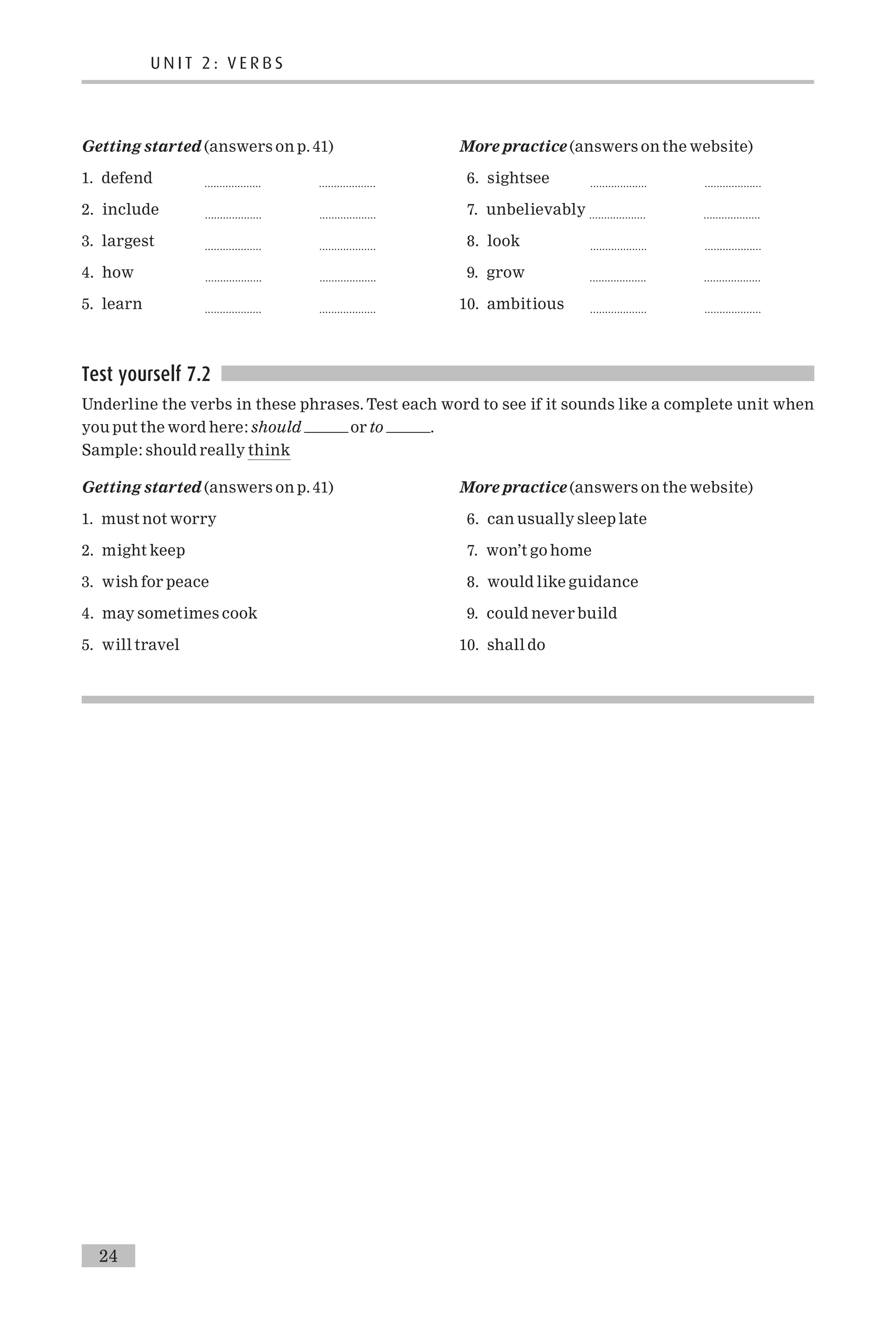Getting started (answers on p. 41)
1. defend ................... ...................
2. include ................... ...................
3. largest ................... ...................
4. how ................... ...................
5. learn ................... ...................
More practice (answers on the website)
6. sightsee ................... ...................
7. unbelievably ................... ...................
8. look ................... ...................
9. grow ................... ...................
10. ambitious ................... ...................
Test yourself 7.2
Underline the verbs in these phrases. Test each word to see if it sounds like a complete unit when
you put the word here: should or to .
Sample: should really think
Getting started (answers on p. 41)
1. must not worry
2. might keep
3. wish for peace
4. may sometimes cook
5. will travel
More practice (answers on the website)
6. can usually sleep late
7. won’t go home
8. would like guidance
9. could never build
10. shall do
U N I T 2 : V E R B S
24
 