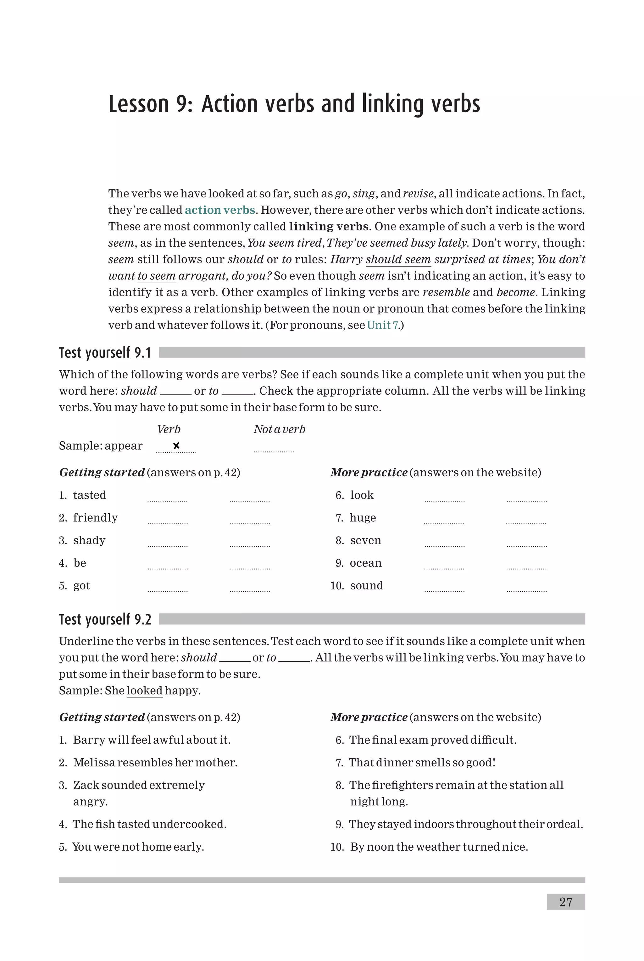 Lesson 9: Action verbs and linking verbs
The verbs we have looked at so far, such as go, sing, and revise, all indicate actions. In fact,
they’re called action verbs. However, there are other verbs which don’t indicate actions.
These are most commonly called linking verbs. One example of such a verb is the word
seem, as in the sentences,You seem tired,They’ve seemed busy lately. Don’t worry, though:
seem still follows our should or to rules: Harry should seem surprised at times; You don’t
want to seem arrogant, do you? So even though seem isn’t indicating an action, it’s easy to
identify it as a verb. Other examples of linking verbs are resemble and become. Linking
verbs express a relationship between the noun or pronoun that comes before the linking
verb and whatever follows it. (For pronouns, see Unit 7.)
Test yourself 9.1
Which of the following words are verbs? See if each sounds like a complete unit when you put the
word here: should or to . Check the appropriate column. All the verbs will be linking
verbs.You may have to put some in their base form to be sure.
Verb Not a verb
Sample: appear ...................
Getting started (answers on p. 42)
1. tasted ................... ...................
2. friendly ................... ...................
3. shady ................... ...................
4. be ................... ...................
5. got ................... ...................
More practice (answers on the website)
6. look ................... ...................
7. huge ................... ...................
8. seven ................... ...................
9. ocean ................... ...................
10. sound ................... ...................
Test yourself 9.2
Underline the verbs in these sentences.Test each word to see if it sounds like a complete unit when
you put the word here: should or to . All the verbs will be linking verbs.You may have to
put some in their base form to be sure.
Sample: She looked happy.
Getting started (answers on p. 42)
1. Barry will feel awful about it.
2. Melissa resembles her mother.
3. Zack sounded extremely
angry.
4. The ¢sh tasted undercooked.
5. You were not home early.
More practice (answers on the website)
6. The ¢nal exam proved di⁄cult.
7. That dinner smells so good!
8. The ¢re¢ghters remain at the station all
night long.
9. They stayed indoors throughout their ordeal.
10. By noon the weather turned nice.
27
 