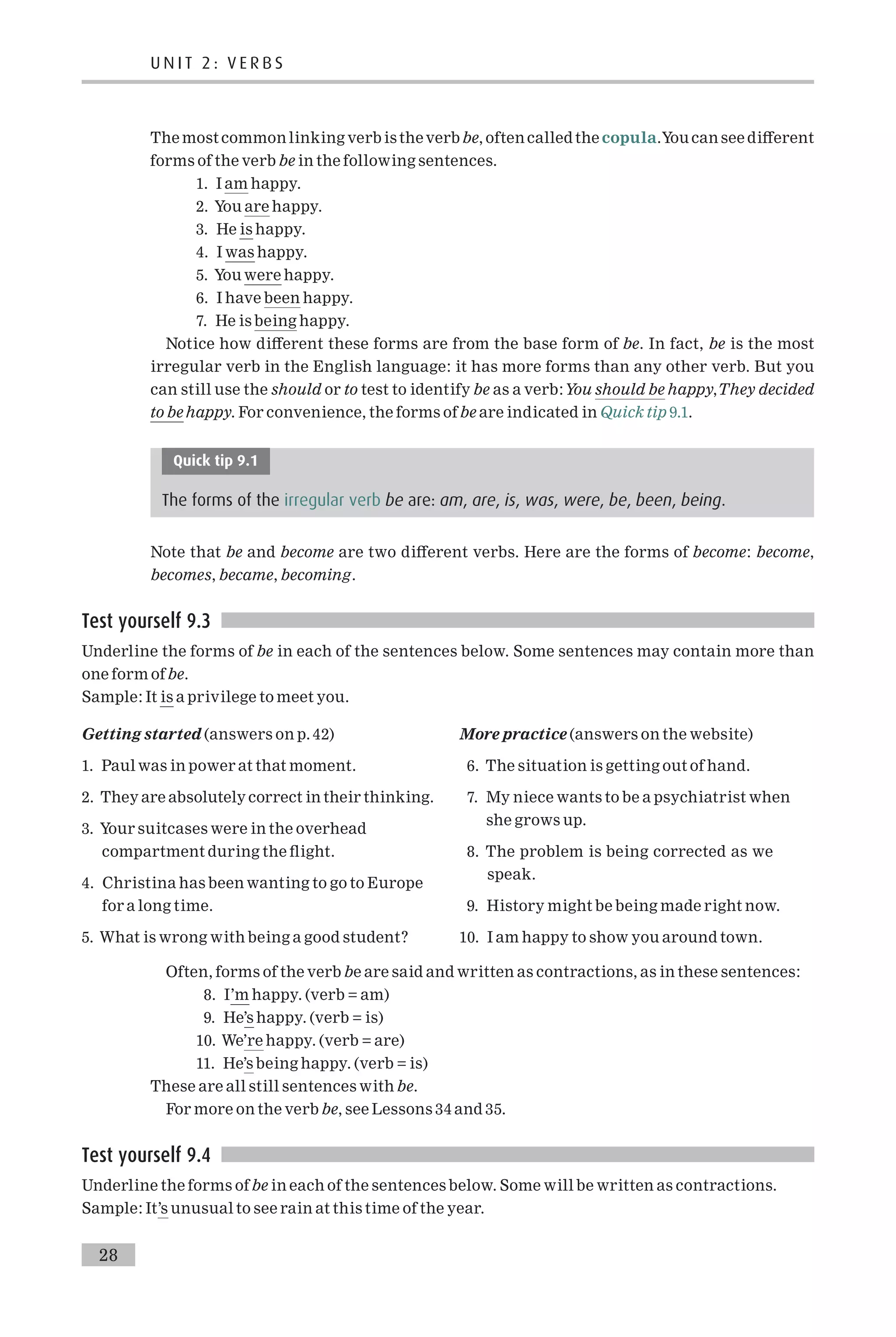 The most common linking verbis theverbbe, oftencalled the copula.You can see di¡erent
forms of the verb be in the following sentences.
1. I am happy.
2. You are happy.
3. He is happy.
4. I was happy.
5. You were happy.
6. I have been happy.
7. He is being happy.
Notice how di¡erent these forms are from the base form of be. In fact, be is the most
irregular verb in the English language: it has more forms than any other verb. But you
can still use the should or to test to identify be as a verb:You should be happy,They decided
to be happy. For convenience, the forms of be are indicated in Quick tip 9.1.
Quick tip 9.1
The forms of the irregular verb be are: am, are, is, was, were, be, been, being.
Note that be and become are two di¡erent verbs. Here are the forms of become: become,
becomes, became, becoming.
Test yourself 9.3
Underline the forms of be in each of the sentences below. Some sentences may contain more than
one form ofbe.
Sample: It is a privilege to meet you.
Getting started (answers on p. 42)
1. Paul was in power at that moment.
2. They are absolutely correct in their thinking.
3. Your suitcases were in the overhead
compartment during the £ight.
4. Christina has been wanting to go to Europe
for a long time.
5. What is wrong with being a good student?
More practice (answers on the website)
6. The situation is getting out of hand.
7. My niece wants to be a psychiatrist when
she grows up.
8. The problem is being corrected as we
speak.
9. History might be being made right now.
10. I am happy to show you around town.
Often, forms of the verb be are said and written as contractions, as in these sentences:
8. I’m happy. (verb = am)
9. He’s happy. (verb = is)
10. We’re happy. (verb = are)
11. He’s being happy. (verb = is)
These are all still sentences with be.
For more on the verb be, see Lessons 34 and 35.
Test yourself 9.4
Underline the forms of be in each of the sentences below. Some will be written as contractions.
Sample: It’s unusual to see rain at this time of the year.
U N I T 2 : V E R B S
28
 