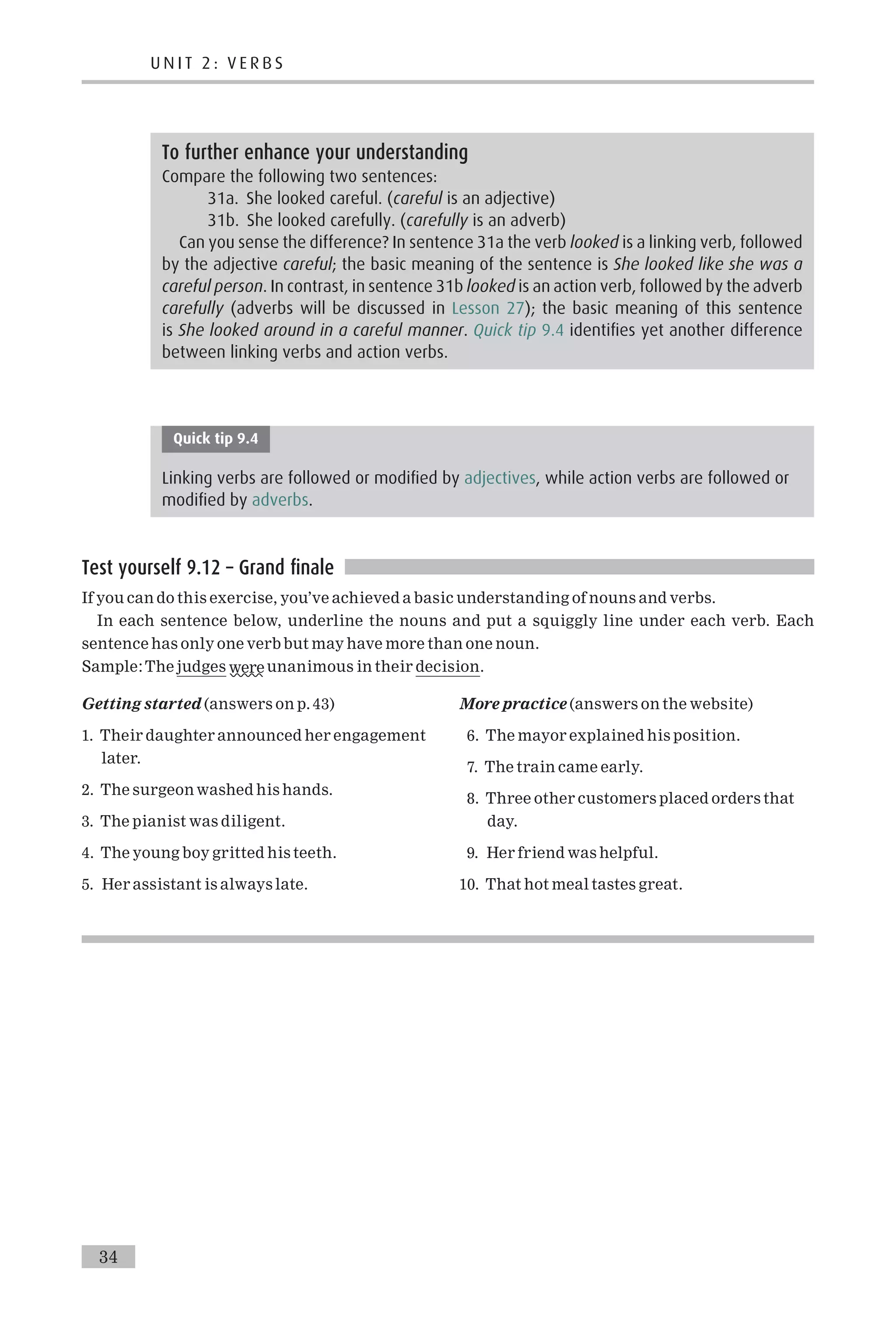 Quick tip 9.4
Linking verbs are followed or modified by adjectives, while action verbs are followed or
modified by adverbs.
Test yourself 9.12 – Grand finale
If you can do this exercise, you’ve achieved a basic understanding of nouns and verbs.
In each sentence below, underline the nouns and put a squiggly line under each verb. Each
sentence has only one verb but may have more than one noun.
Sample:The judges were unanimous in their decision.
Getting started (answers on p. 43)
1. Their daughter announced her engagement
later.
2. The surgeon washed his hands.
3. The pianist was diligent.
4. The young boy gritted his teeth.
5. Her assistant is always late.
More practice (answers on the website)
6. The mayor explained his position.
7. The train came early.
8. Three other customers placed orders that
day.
9. Her friend was helpful.
10. That hot meal tastes great.
To further enhance your understanding
Compare the following two sentences:
31a. She looked careful. (careful is an adjective)
31b. She looked carefully. (carefully is an adverb)
Can you sense the difference? In sentence 31a the verb looked is a linking verb, followed
by the adjective careful; the basic meaning of the sentence is She looked like she was a
careful person. In contrast, in sentence 31b looked is an action verb, followed by the adverb
carefully (adverbs will be discussed in Lesson 27); the basic meaning of this sentence
is She looked around in a careful manner. Quick tip 9.4 identifies yet another difference
between linking verbs and action verbs.
U N I T 2 : V E R B S
34
 