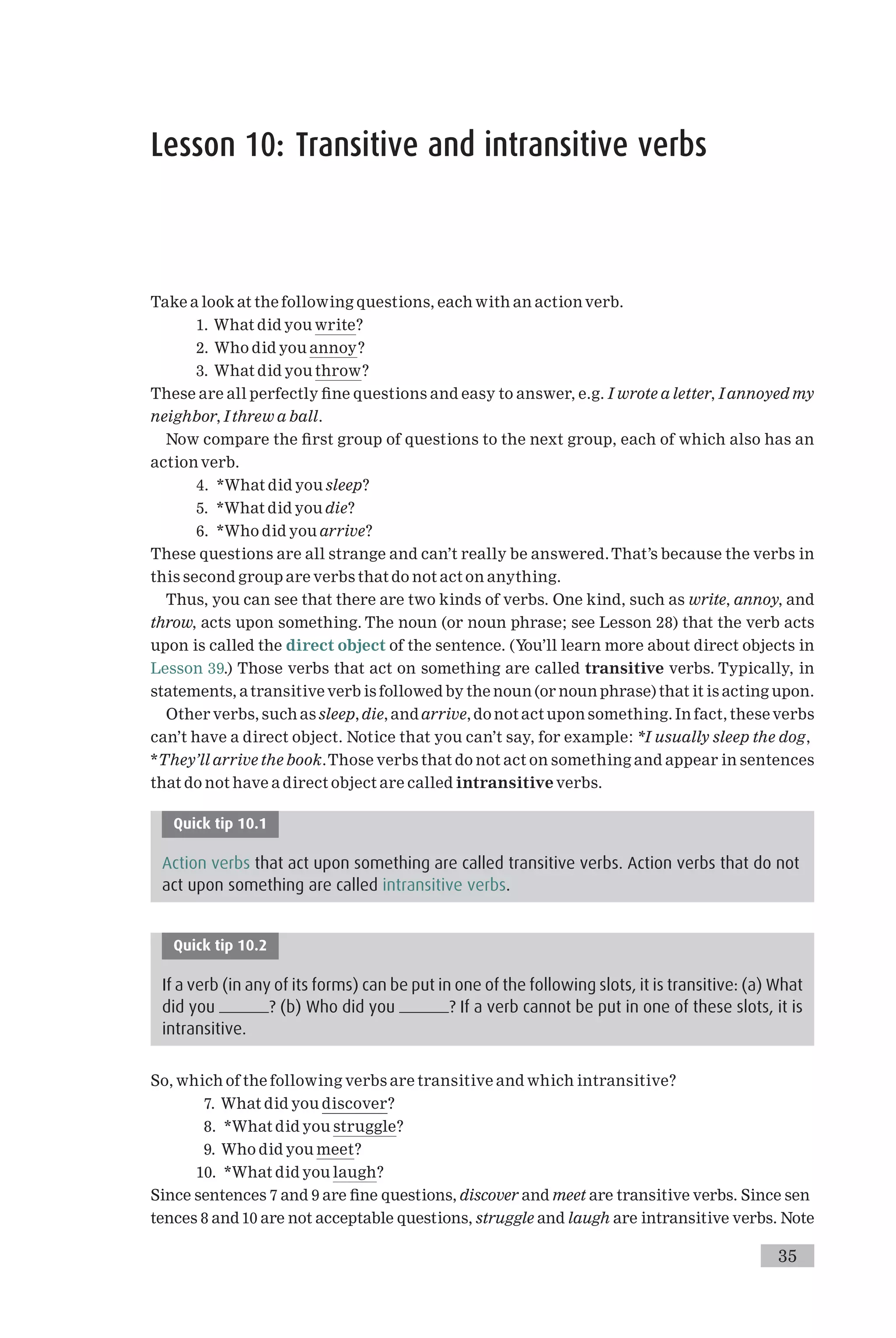 Lesson 10: Transitive and intransitive verbs
Take a look at the following questions, each with an action verb.
1. What did you write?
2. Who did you annoy?
3. What did you throw?
These are all perfectly ¢ne questions and easy to answer, e.g. I wrote a letter, I annoyed my
neighbor, I threw a ball.
Now compare the ¢rst group of questions to the next group, each of which also has an
action verb.
4. *What did you sleep?
5. *What did you die?
6. *Who did you arrive?
These questions are all strange and can’t really be answered.That’s because the verbs in
this second group are verbs that do not act on anything.
Thus, you can see that there are two kinds of verbs. One kind, such as write, annoy, and
throw, acts upon something. The noun (or noun phrase; see Lesson 28) that the verb acts
upon is called the direct object of the sentence. (You’ll learn more about direct objects in
Lesson 39.) Those verbs that act on something are called transitive verbs. Typically, in
statements, atransitive verb is followed by the noun (or noun phrase) that it is acting upon.
Other verbs, such as sleep, die, and arrive, do not act upon something. In fact, these verbs
can’t have a direct object. Notice that you can’t say, for example: *I usually sleep the dog,
*They’ll arrive the book.Those verbs that do not act on something and appear in sentences
that do not have a direct object are called intransitive verbs.
Quick tip 10.1
Action verbs that act upon something are called transitive verbs. Action verbs that do not
act upon something are called intransitive verbs.
Quick tip 10.2
If a verb (in any of its forms) can be put in one of the following slots, it is transitive: (a) What
did you ? (b) Who did you ? If a verb cannot be put in one of these slots, it is
intransitive.
So, which of the following verbs are transitive and which intransitive?
7. What did you discover?
8. *What did you struggle?
9. Who did you meet?
10. *What did you laugh?
Since sentences 7 and 9 are ¢ne questions, discover and meet are transitive verbs. Since sen
tences 8 and 10 are not acceptable questions, struggle and laugh are intransitive verbs. Note
35
 
