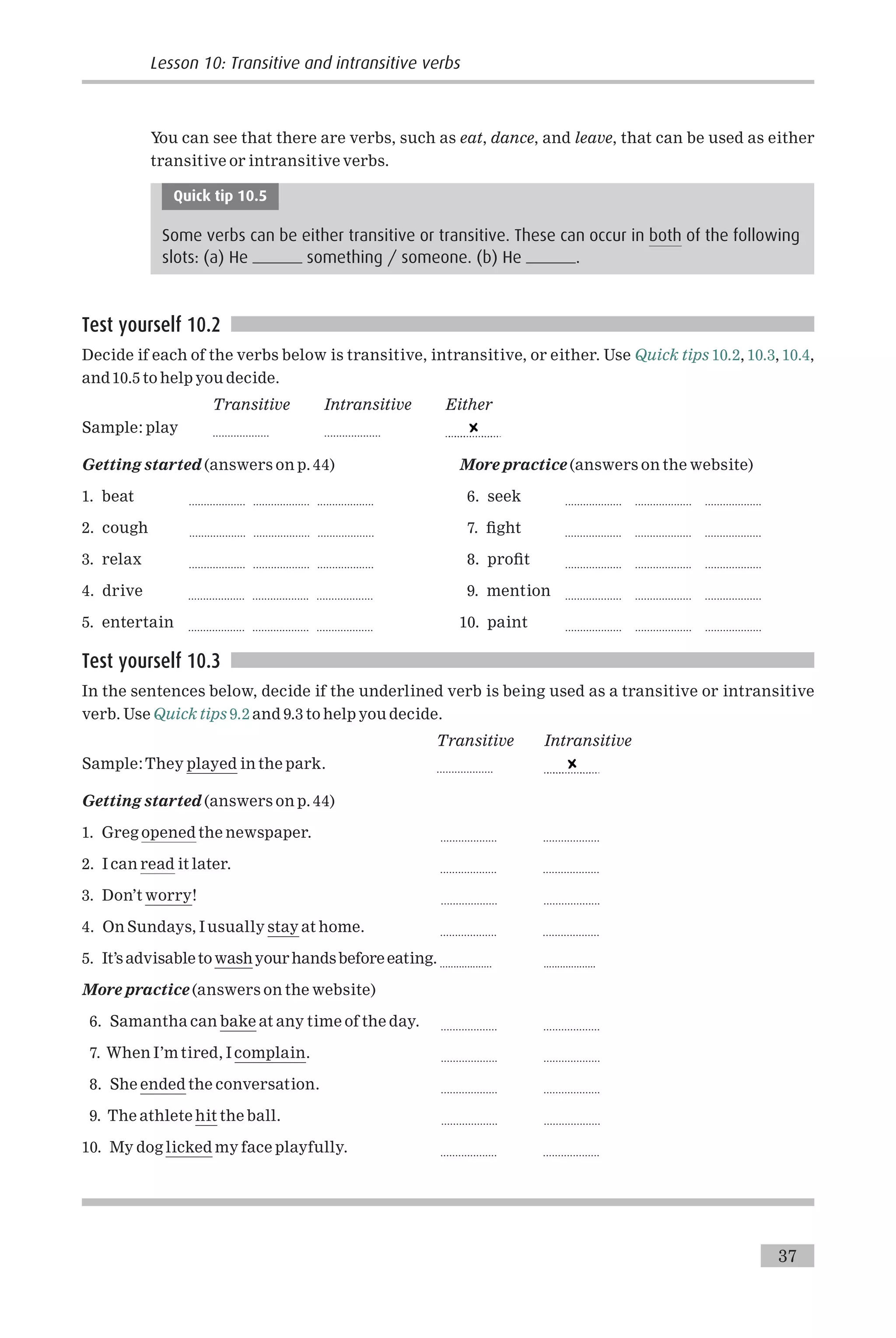 You can see that there are verbs, such as eat, dance, and leave, that can be used as either
transitive or intransitive verbs.
Quick tip 10.5
Some verbs can be either transitive or transitive. These can occur in both of the following
slots: (a) He something / someone. (b) He .
Test yourself 10.2
Decide if each of the verbs below is transitive, intransitive, or either. Use Quick tips 10.2, 10.3, 10.4,
and10.5 to help you decide.
Transitive Intransitive Either
Sample: play ................... ...................
Getting started (answers on p. 44)
1. beat ................... ................... ...................
2. cough ................... ................... ...................
3. relax ................... ................... ...................
4. drive ................... ................... ...................
5. entertain ................... ................... ...................
More practice (answers on the website)
6. seek ................... ................... ...................
7. ¢ght ................... ................... ...................
8. pro¢t ................... ................... ...................
9. mention ................... ................... ...................
10. paint ................... ................... ...................
Test yourself 10.3
In the sentences below, decide if the underlined verb is being used as a transitive or intransitive
verb. Use Quick tips 9.2 and 9.3 to help you decide.
Transitive Intransitive
Sample:They played in the park. ...................
Getting started (answers on p. 44)
1. Greg opened the newspaper. ................... ...................
2. I can read it later. ................... ...................
3. Don’t worry! ................... ...................
4. On Sundays, I usually stay at home. ................... ...................
5. It’s advisableto washyour handsbefore eating. ................... ...................
More practice (answers on the website)
6. Samantha can bake at any time of the day. ................... ...................
7. When I’m tired, I complain. ................... ...................
8. She ended the conversation. ................... ...................
9. The athlete hit the ball. ................... ...................
10. My dog licked my face playfully. ................... ...................
37
Lesson 10: Transitive and intransitive verbs
 