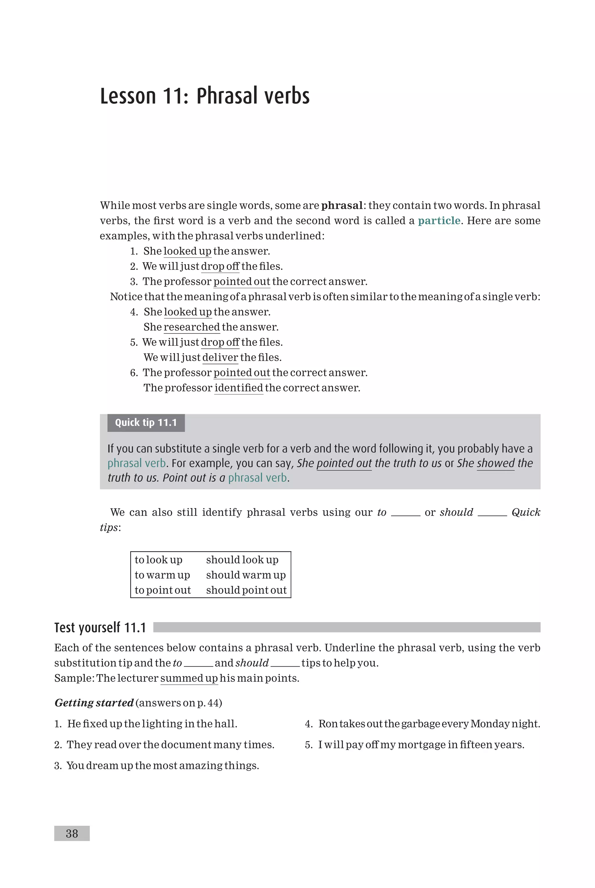 Lesson 11: Phrasal verbs
While most verbs are single words, some are phrasal: they contain two words. In phrasal
verbs, the ¢rst word is a verb and the second word is called a particle. Here are some
examples, with the phrasal verbs underlined:
1. She looked up the answer.
2. We will just drop o¡ the ¢les.
3. The professor pointed out the correct answer.
Notice that the meaning of a phrasalverb is often similar tothe meaning of a singleverb:
4. She looked up the answer.
She researched the answer.
5. We will just drop o¡ the ¢les.
We will just deliver the ¢les.
6. The professor pointed out the correct answer.
The professor identi¢ed the correct answer.
Quick tip 11.1
If you can substitute a single verb for a verb and the word following it, you probably have a
phrasal verb. For example, you can say, She pointed out the truth to us or She showed the
truth to us. Point out is a phrasal verb.
We can also still identify phrasal verbs using our to or should Quick
tips:
to look up should look up
to warm up should warm up
to point out should point out
Test yourself 11.1
Each of the sentences below contains a phrasal verb. Underline the phrasal verb, using the verb
substitution tip and the to and should tips to help you.
Sample:The lecturer summed up his main points.
Getting started (answers on p. 44)
1. He ¢xed up the lighting in the hall.
2. They read over the document many times.
3. You dream up the most amazing things.
4. RontakesoutthegarbageeveryMondaynight.
5. I will pay o¡ my mortgage in ¢fteen years.
38
 