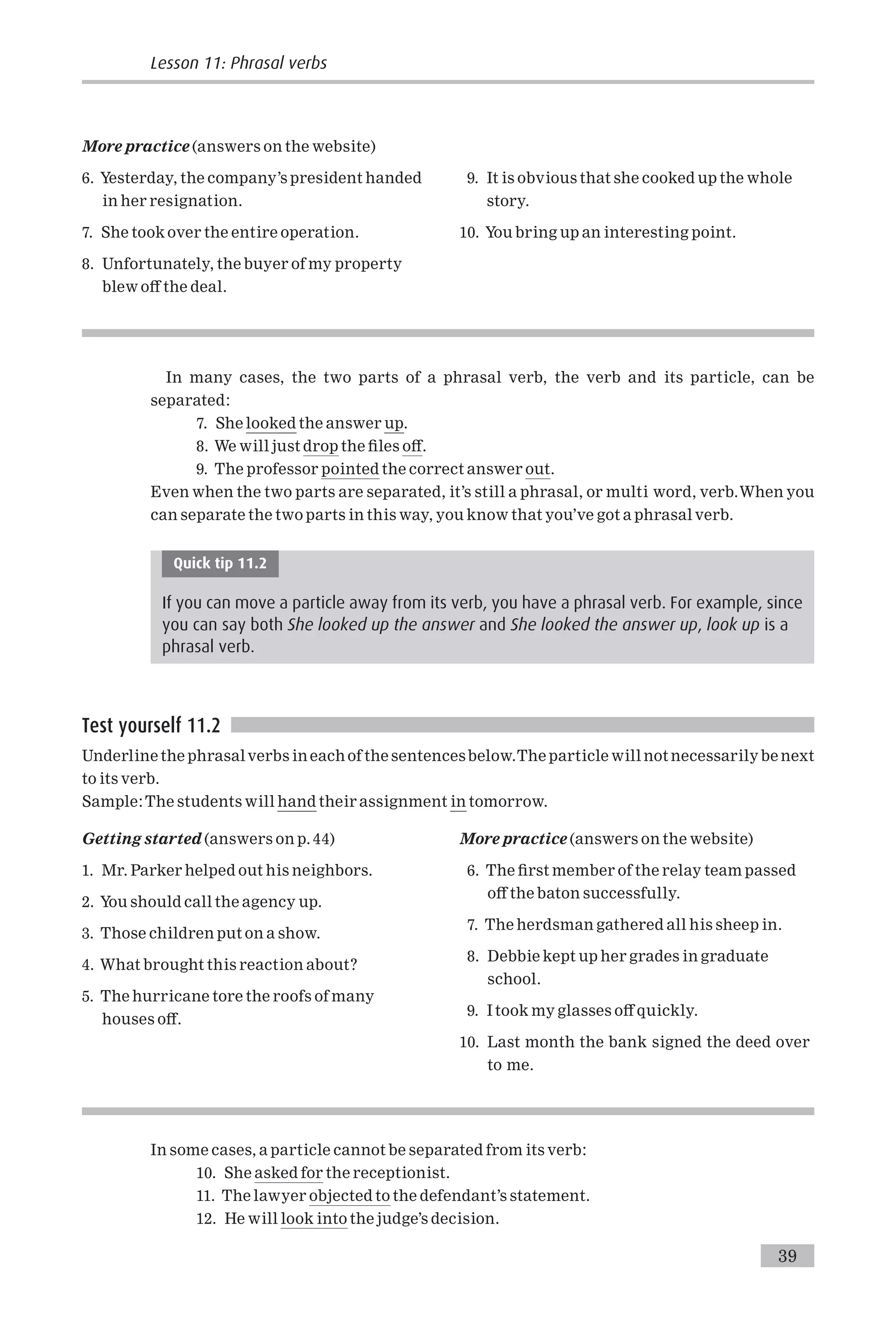 More practice (answers on the website)
6. Yesterday, the company’s president handed
in her resignation.
7. She took over the entire operation.
8. Unfortunately, the buyer of my property
blew o¡ the deal.
9. It is obvious that she cooked up the whole
story.
10. You bring up an interesting point.
In many cases, the two parts of a phrasal verb, the verb and its particle, can be
separated:
7. She looked the answer up.
8. We will just drop the ¢les o¡.
9. The professor pointed the correct answer out.
Even when the two parts are separated, it’s still a phrasal, or multi word, verb.When you
can separate the two parts in this way, you know that you’ve got a phrasal verb.
Quick tip 11.2
If you can move a particle away from its verb, you have a phrasal verb. For example, since
you can say both She looked up the answer and She looked the answer up, look up is a
phrasal verb.
Test yourself 11.2
Underline the phrasalverbs in each of the sentencesbelow.The particle will not necessarily be next
to its verb.
Sample:The students will hand their assignment in tomorrow.
Getting started (answers on p. 44)
1. Mr. Parker helped out his neighbors.
2. You should call the agency up.
3. Those children put on a show.
4. What brought this reaction about?
5. The hurricane tore the roofs of many
houses o¡.
More practice (answers on the website)
6. The ¢rst member of the relay team passed
o¡ the baton successfully.
7. The herdsman gathered all his sheep in.
8. Debbie kept up her grades in graduate
school.
9. I took my glasses o¡ quickly.
10. Last month the bank signed the deed over
to me.
In some cases, a particle cannot be separated from its verb:
10. She asked for the receptionist.
11. The lawyer objected to the defendant’s statement.
12. He will look into the judge’s decision.
Lesson 11: Phrasal verbs
39
 