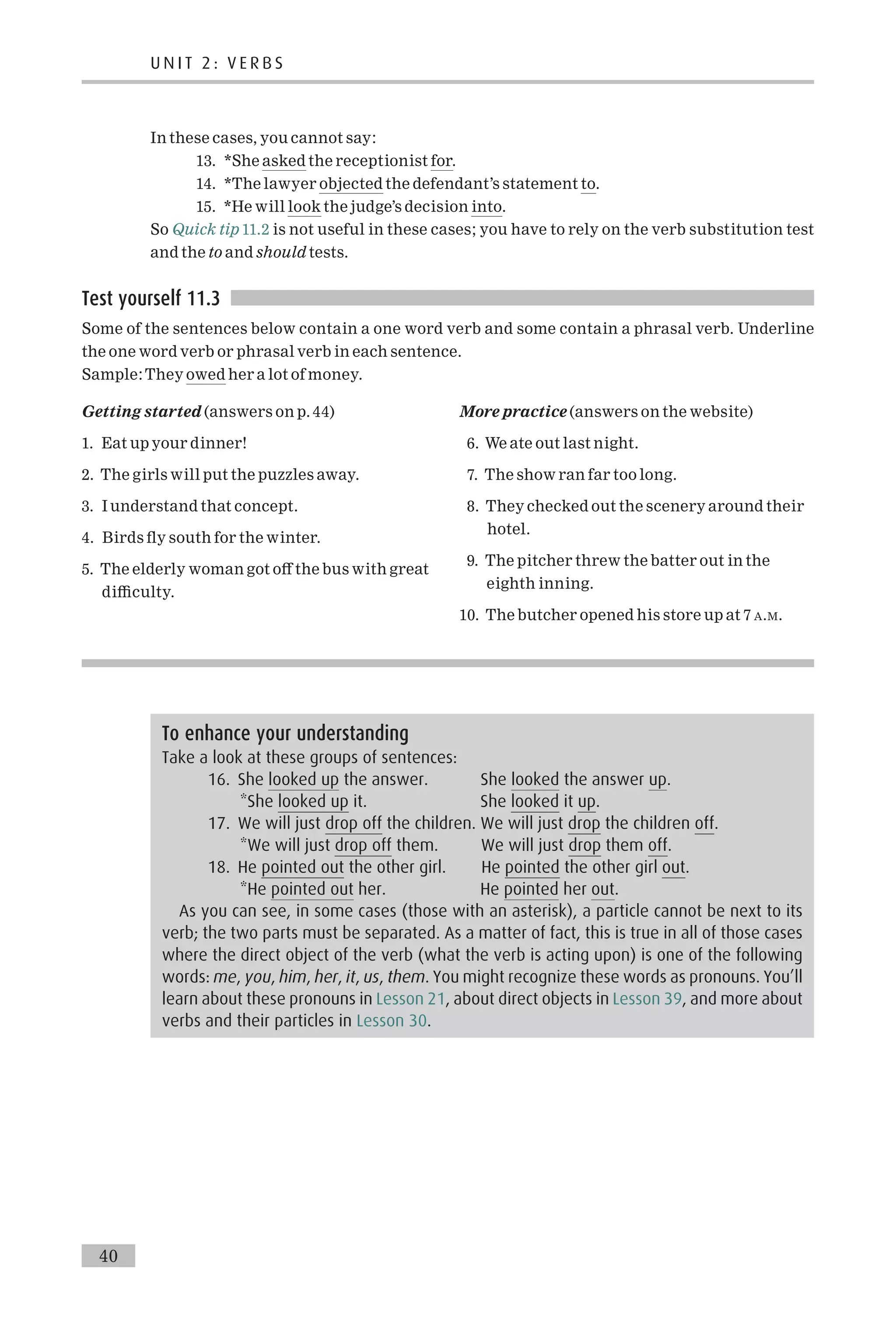 In these cases, you cannot say:
13. *She asked the receptionist for.
14. *The lawyer objected the defendant’s statement to.
15. *He will look the judge’s decision into.
So Quick tip 11.2 is not useful in these cases; you have to rely on the verb substitution test
and the to and should tests.
Test yourself 11.3
Some of the sentences below contain a one word verb and some contain a phrasal verb. Underline
the one word verb or phrasal verb in each sentence.
Sample:They owed her a lot of money.
Getting started (answers on p. 44)
1. Eat up your dinner!
2. The girls will put the puzzles away.
3. I understand that concept.
4. Birds £y south for the winter.
5. The elderly woman got o¡ the bus with great
di⁄culty.
More practice (answers on the website)
6. We ate out last night.
7. The show ran far too long.
8. They checked out the scenery around their
hotel.
9. The pitcher threw the batter out in the
eighth inning.
10. The butcher opened his store up at 7 A.M.
To enhance your understanding
Take a look at these groups of sentences:
16. She looked up the answer. She looked the answer up.
*She looked up it. She looked it up.
17. We will just drop off the children. We will just drop the children off.
*We will just drop off them. We will just drop them off.
18. He pointed out the other girl. He pointed the other girl out.
*He pointed out her. He pointed her out.
As you can see, in some cases (those with an asterisk), a particle cannot be next to its
verb; the two parts must be separated. As a matter of fact, this is true in all of those cases
where the direct object of the verb (what the verb is acting upon) is one of the following
words: me, you, him, her, it, us, them. You might recognize these words as pronouns. You’ll
learn about these pronouns in Lesson 21, about direct objects in Lesson 39, and more about
verbs and their particles in Lesson 30.
U N I T 2 : V E R B S
40
 