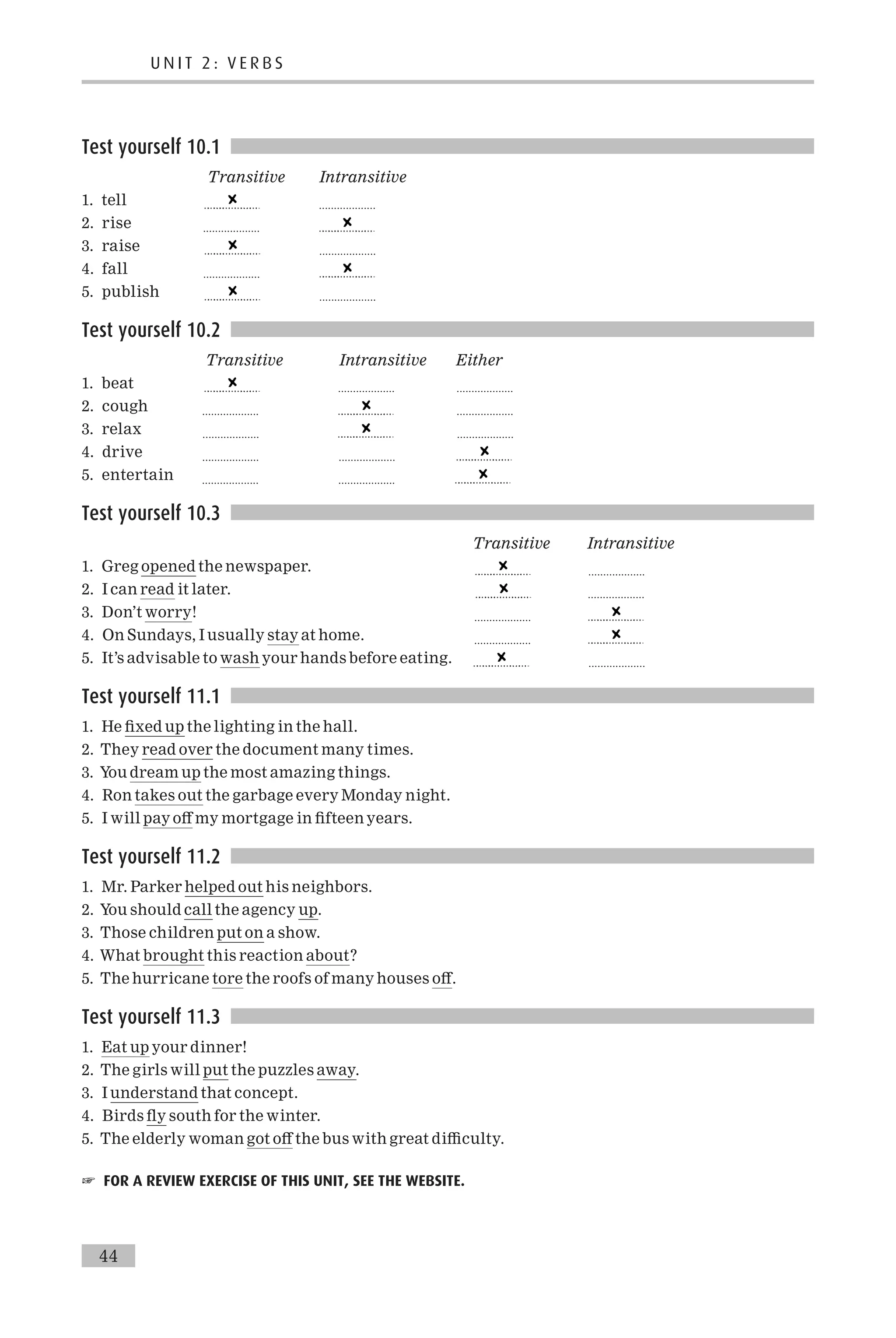 Test yourself 10.1
Transitive Intransitive
1. tell ...................
2. rise ...................
3. raise ...................
4. fall ...................
5. publish ...................
Test yourself 10.2
Transitive Intransitive Either
1. beat ................... ...................
2. cough ................... ...................
3. relax ................... ...................
4. drive ................... ...................
5. entertain ................... ...................
Test yourself 10.3
Transitive Intransitive
1. Greg opened the newspaper. ...................
2. I can read it later. ...................
3. Don’t worry! ...................
4. On Sundays, I usually stay at home. ...................
5. It’s advisable to wash your hands before eating. ...................
Test yourself 11.1
1. He ¢xed up the lighting in the hall.
2. They read over the document many times.
3. You dream up the most amazing things.
4. Ron takes out the garbage every Monday night.
5. I will pay o¡ my mortgage in ¢fteen years.
Test yourself 11.2
1. Mr. Parker helped out his neighbors.
2. You should call the agency up.
3. Those children put on a show.
4. What brought this reaction about?
5. The hurricane tore the roofs of many houses o¡.
Test yourself 11.3
1. Eat up your dinner!
2. The girls will put the puzzles away.
3. I understand that concept.
4. Birds £y south for the winter.
5. The elderly woman got o¡ the bus with great di⁄culty.
☞ FOR A REVIEW EXERCISE OF THIS UNIT, SEE THE WEBSITE.
U N I T 2 : V E R B S
44
 