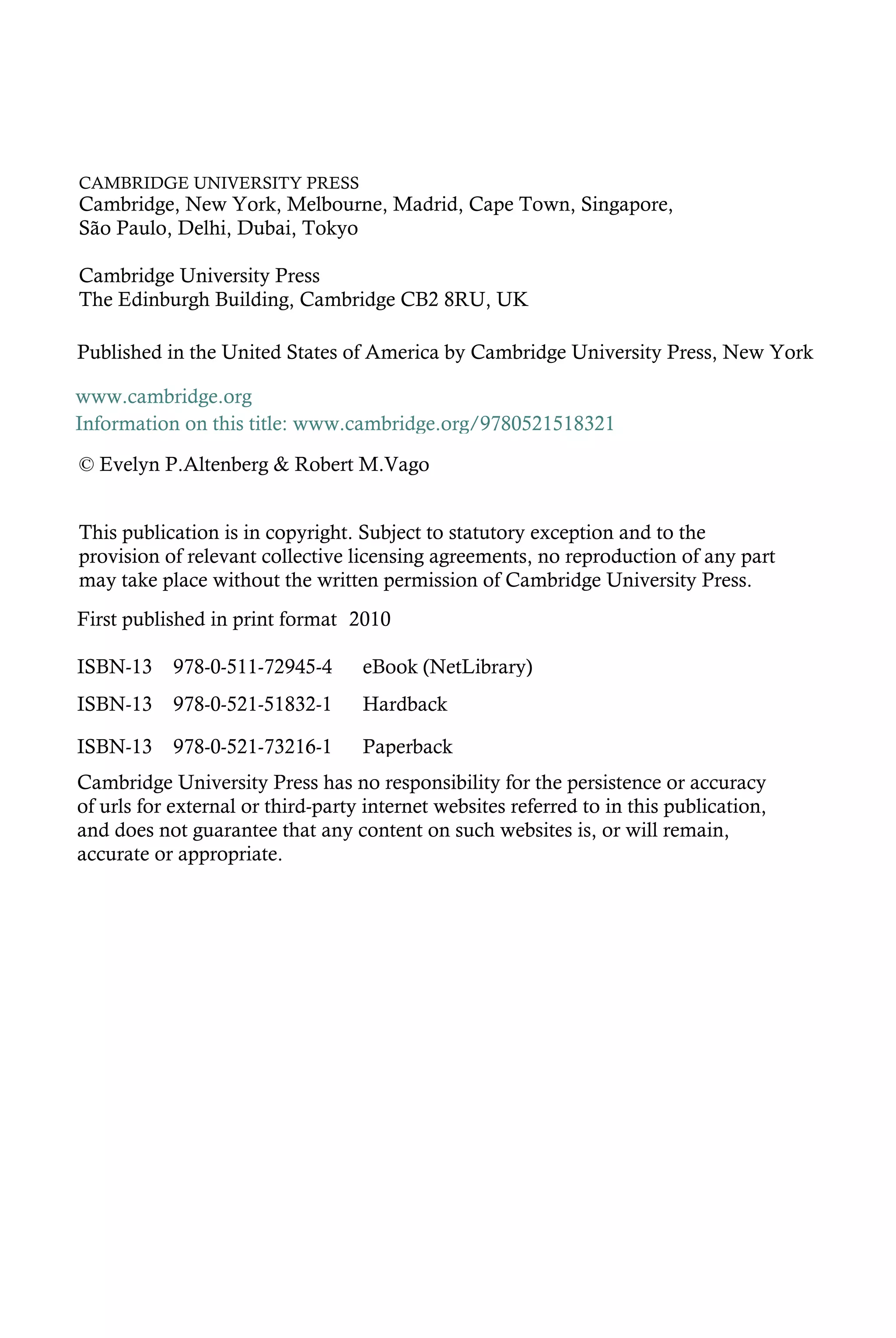 CAMBRIDGE UNIVERSITY PRESS
Cambridge, New York, Melbourne, Madrid, Cape Town, Singapore,
São Paulo, Delhi, Dubai, Tokyo
Cambridge University Press
The Edinburgh Building, Cambridge CB2 8RU, UK
First published in print format
ISBN-13 978-0-521-51832-1
ISBN-13 978-0-521-73216-1
ISBN-13 978-0-511-72945-4
© Evelyn P.Altenberg & Robert M.Vago
2010
Information on this title: www.cambridge.org/9780521518321
This publication is in copyright. Subject to statutory exception and to the
provision of relevant collective licensing agreements, no reproduction of any part
may take place without the written permission of Cambridge University Press.
Cambridge University Press has no responsibility for the persistence or accuracy
of urls for external or third-party internet websites referred to in this publication,
and does not guarantee that any content on such websites is, or will remain,
accurate or appropriate.
Published in the United States of America by Cambridge University Press, New York
www.cambridge.org
Paperback
eBook (NetLibrary)
Hardback
 