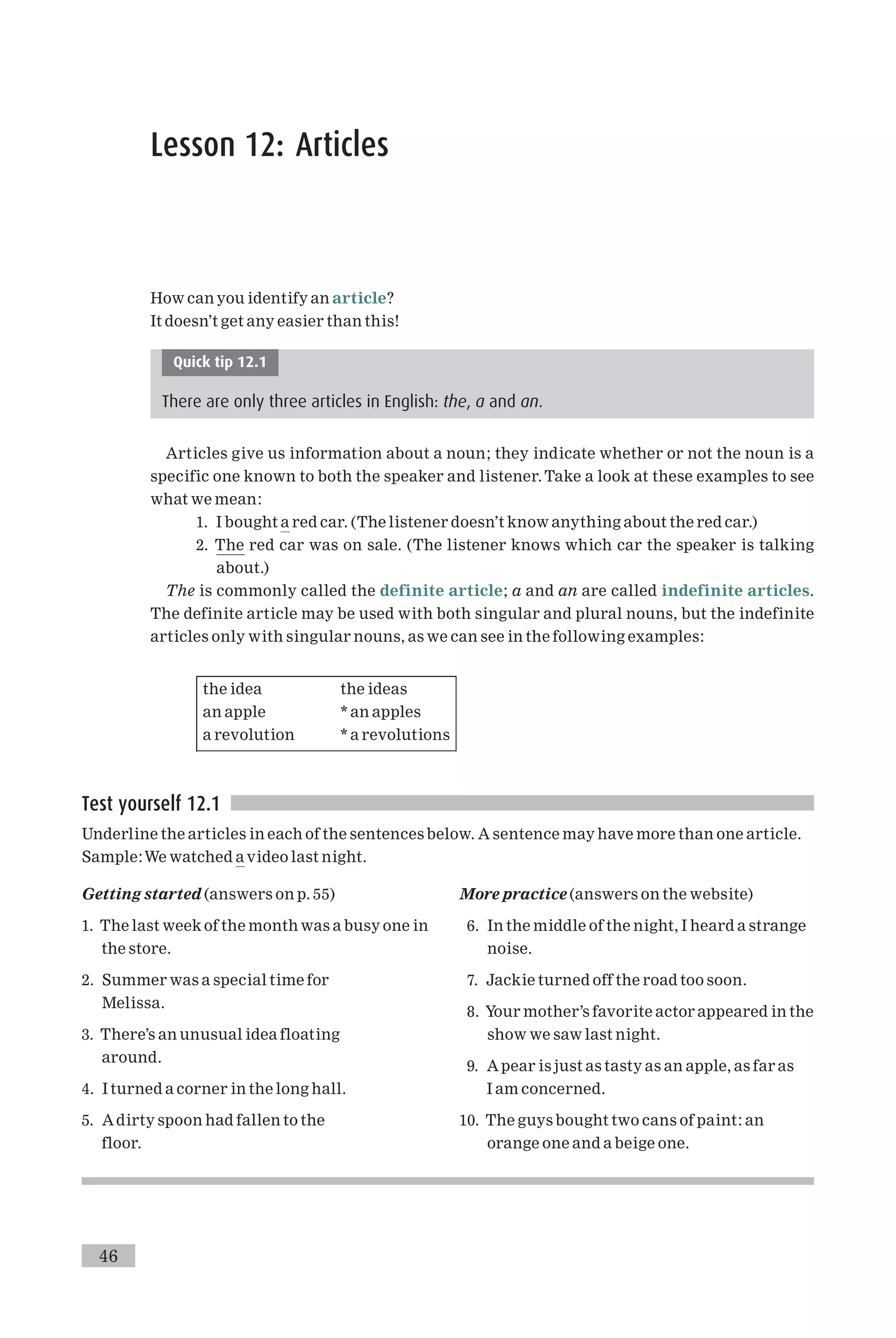 Lesson 12: Articles
How can you identify an article?
It doesn’t get any easier than this!
Quick tip 12.1
There are only three articles in English: the, a and an.
Articles give us information about a noun; they indicate whether or not the noun is a
specific one known to both the speaker and listener.Take a look at these examples to see
what we mean:
1. I bought a red car. (The listener doesn’t know anything about the red car.)
2. The red car was on sale. (The listener knows which car the speaker is talking
about.)
The is commonly called the definite article; a and an are called indefinite articles.
The definite article may be used with both singular and plural nouns, but the indefinite
articles only with singular nouns, as we can see in the following examples:
the idea the ideas
an apple * an apples
a revolution * a revolutions
Test yourself 12.1
Underline the articles in each of the sentences below. A sentence may have more than one article.
Sample:We watched a video last night.
Getting started (answers on p. 55)
1. The last week of the month was a busy one in
the store.
2. Summer was a special time for
Melissa.
3. There’s an unusual idea floating
around.
4. I turned a corner in the long hall.
5. Adirty spoon had fallen to the
floor.
More practice (answers on the website)
6. In the middle of the night, I heard a strange
noise.
7. Jackie turned off the road too soon.
8. Your mother’s favorite actor appeared in the
show we saw last night.
9. A pear is just as tasty as an apple, as far as
I am concerned.
10. The guys bought two cans of paint: an
orange one and a beige one.
46
 
