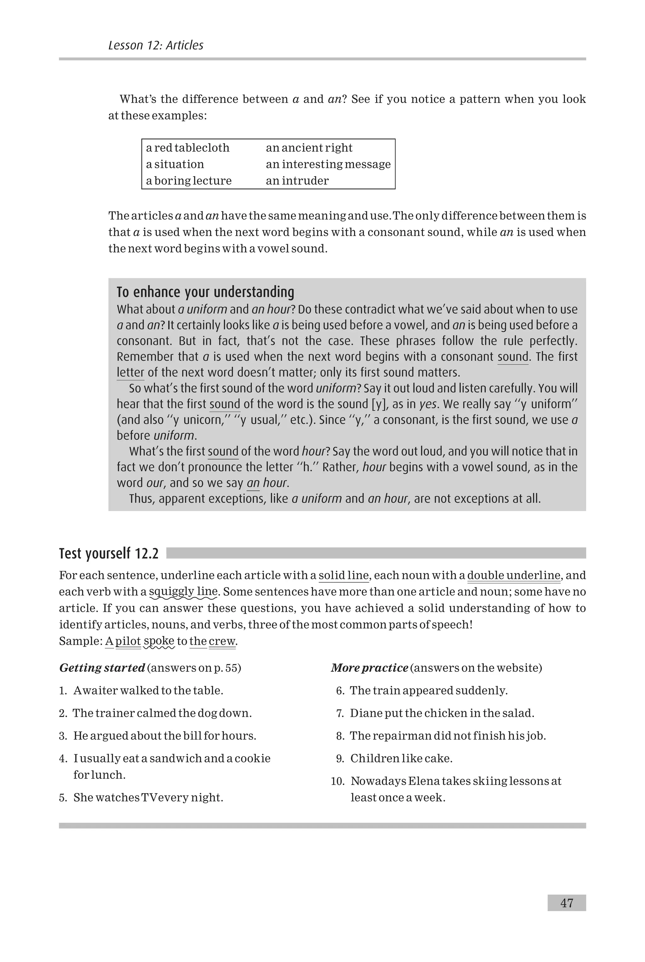 What’s the difference between a and an? See if you notice a pattern when you look
at these examples:
a red tablecloth an ancient right
a situation an interesting message
a boring lecture an intruder
The articles a and an have the same meaning and use.The only difference between them is
that a is used when the next word begins with a consonant sound, while an is used when
the next word begins with a vowel sound.
Test yourself 12.2
For each sentence, underline each article with a solid line, each noun with a double underline, and
each verb with a squiggly line. Some sentences have more than one article and noun; some have no
article. If you can answer these questions, you have achieved a solid understanding of how to
identify articles, nouns, and verbs, three of the most common parts of speech!
Sample: A pilot spoke to the crew.
Getting started (answers on p. 55)
1. Awaiter walked to the table.
2. The trainer calmed the dog down.
3. He argued about the bill for hours.
4. I usually eat a sandwich and a cookie
for lunch.
5. She watchesTVevery night.
More practice (answers on the website)
6. The train appeared suddenly.
7. Diane put the chicken in the salad.
8. The repairman did not finish his job.
9. Children like cake.
10. Nowadays Elena takes skiing lessons at
least once a week.
To enhance your understanding
What about a uniform and an hour? Do these contradict what we’ve said about when to use
a and an? It certainly looks like a is being used before a vowel, and an is being used before a
consonant. But in fact, that’s not the case. These phrases follow the rule perfectly.
Remember that a is used when the next word begins with a consonant sound. The first
letter of the next word doesn’t matter; only its first sound matters.
So what’s the first sound of the word uniform? Say it out loud and listen carefully. You will
hear that the first sound of the word is the sound [y], as in yes. We really say ‘‘y uniform’’
(and also ‘‘y unicorn,’’ ‘‘y usual,’’ etc.). Since ‘‘y,’’ a consonant, is the first sound, we use a
before uniform.
What’s the first sound of the word hour? Say the word out loud, and you will notice that in
fact we don’t pronounce the letter ‘‘h.’’ Rather, hour begins with a vowel sound, as in the
word our, and so we say an hour.
Thus, apparent exceptions, like a uniform and an hour, are not exceptions at all.
Lesson 12: Articles
47
 