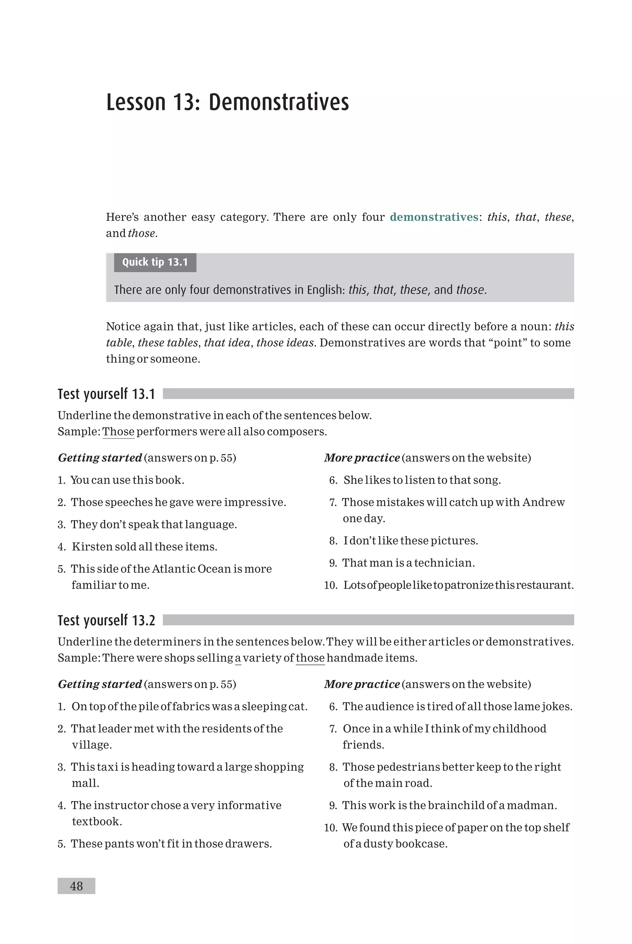 Lesson 13: Demonstratives
Here’s another easy category. There are only four demonstratives: this, that, these,
and those.
Quick tip 13.1
There are only four demonstratives in English: this, that, these, and those.
Notice again that, just like articles, each of these can occur directly before a noun: this
table, these tables, that idea, those ideas. Demonstratives are words that ‘‘point’’ to some
thing or someone.
Test yourself 13.1
Underline the demonstrative in each of the sentences below.
Sample:Those performers were all also composers.
Getting started (answers on p. 55)
1. You can use this book.
2. Those speeches he gave were impressive.
3. They don’t speak that language.
4. Kirsten sold all these items.
5. This side of the Atlantic Ocean is more
familiar to me.
More practice (answers on the website)
6. She likes to listen to that song.
7. Those mistakes will catch up with Andrew
one day.
8. I don’t like these pictures.
9. That man is a technician.
10. Lotsofpeopleliketopatronizethisrestaurant.
Test yourself 13.2
Underline the determiners in the sentences below.They will be either articles or demonstratives.
Sample:There were shops selling a variety of those handmade items.
Getting started (answers on p. 55)
1. On top of the pile of fabrics was a sleeping cat.
2. That leader met with the residents of the
village.
3. This taxi is heading toward a large shopping
mall.
4. The instructor chose avery informative
textbook.
5. These pants won’t fit in those drawers.
More practice (answers on the website)
6. The audience is tired of all those lame jokes.
7. Once in a while I think of my childhood
friends.
8. Those pedestrians better keep to the right
of the main road.
9. This work is the brainchild of a madman.
10. We found this piece of paper on the top shelf
of a dusty bookcase.
48
 
