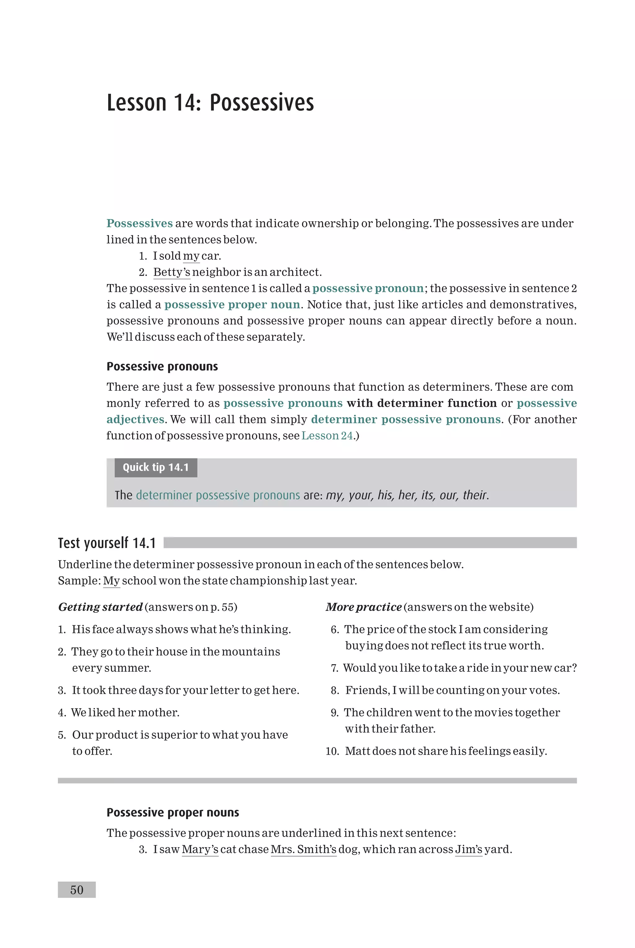 Lesson 14: Possessives
Possessives are words that indicate ownership or belonging.The possessives are under
lined in the sentences below.
1. I sold my car.
2. Betty’s neighbor is an architect.
The possessive in sentence 1is called a possessive pronoun; the possessive in sentence 2
is called a possessive proper noun. Notice that, just like articles and demonstratives,
possessive pronouns and possessive proper nouns can appear directly before a noun.
We’ll discuss each of these separately.
Possessive pronouns
There are just a few possessive pronouns that function as determiners. These are com
monly referred to as possessive pronouns with determiner function or possessive
adjectives. We will call them simply determiner possessive pronouns. (For another
function of possessive pronouns, see Lesson 24.)
Quick tip 14.1
The determiner possessive pronouns are: my, your, his, her, its, our, their.
Test yourself 14.1
Underline the determiner possessive pronoun in each of the sentences below.
Sample: My school won the state championship last year.
Getting started (answers on p. 55)
1. His face always shows what he’s thinking.
2. They go to their house in the mountains
every summer.
3. It took three days for your letter to get here.
4. We liked her mother.
5. Our product is superior to what you have
to offer.
More practice (answers on the website)
6. The price of the stock I am considering
buying does not reflect its true worth.
7. Would you like totake a ride inyour new car?
8. Friends, I will be counting on your votes.
9. The children went to the movies together
with their father.
10. Matt does not share his feelings easily.
Possessive proper nouns
The possessive proper nouns are underlined in this next sentence:
3. I saw Mary’s cat chase Mrs. Smith’s dog, which ran across Jim’s yard.
50
 