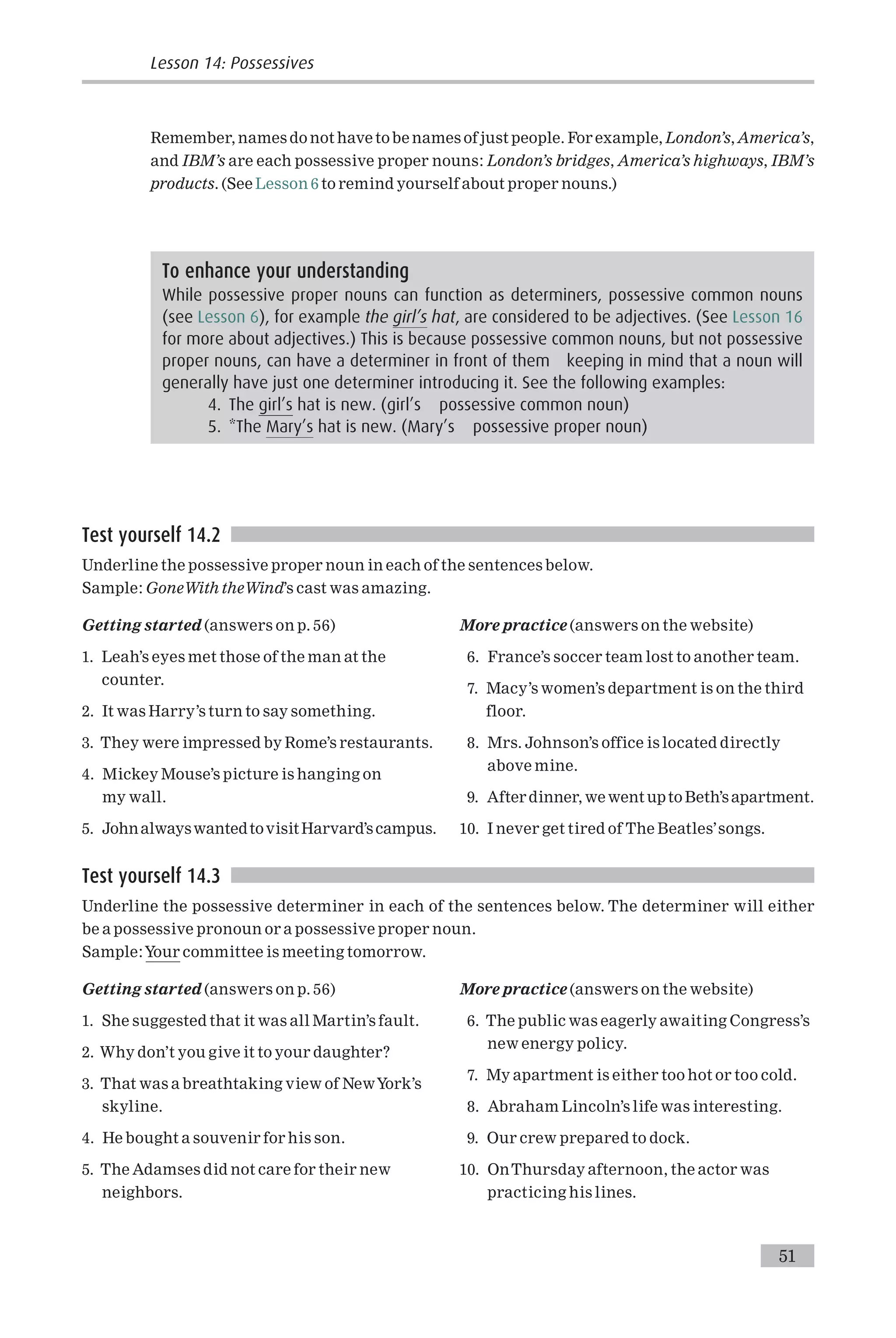Remember, names do not have tobe names of just people. For example, London’s, America’s,
and IBM’s are each possessive proper nouns: London’s bridges, America’s highways, IBM’s
products. (See Lesson 6 to remind yourself about proper nouns.)
Test yourself 14.2
Underline the possessive proper noun in each of the sentences below.
Sample: GoneWith theWind’s cast was amazing.
Getting started (answers on p. 56)
1. Leah’s eyes met those of the man at the
counter.
2. It was Harry’s turn to say something.
3. They were impressed by Rome’s restaurants.
4. Mickey Mouse’s picture is hanging on
my wall.
5. JohnalwayswantedtovisitHarvard’scampus.
More practice (answers on the website)
6. France’s soccer team lost to another team.
7. Macy’s women’s department is on the third
floor.
8. Mrs. Johnson’s office is located directly
above mine.
9. After dinner, we went upto Beth’s apartment.
10. I never get tired of The Beatles’songs.
Test yourself 14.3
Underline the possessive determiner in each of the sentences below. The determiner will either
be a possessive pronoun or a possessive proper noun.
Sample:Your committee is meeting tomorrow.
Getting started (answers on p. 56)
1. She suggested that it was all Martin’s fault.
2. Why don’t you give it to your daughter?
3. That was a breathtaking view of NewYork’s
skyline.
4. He bought a souvenir for his son.
5. The Adamses did not care for their new
neighbors.
More practice (answers on the website)
6. The public was eagerly awaiting Congress’s
new energy policy.
7. My apartment is either too hot or too cold.
8. Abraham Lincoln’s life was interesting.
9. Our crew prepared to dock.
10. OnThursday afternoon, the actor was
practicing his lines.
To enhance your understanding
While possessive proper nouns can function as determiners, possessive common nouns
(see Lesson 6), for example the girl’s hat, are considered to be adjectives. (See Lesson 16
for more about adjectives.) This is because possessive common nouns, but not possessive
proper nouns, can have a determiner in front of them keeping in mind that a noun will
generally have just one determiner introducing it. See the following examples:
4. The girl’s hat is new. (girl’s possessive common noun)
5. *The Mary’s hat is new. (Mary’s possessive proper noun)
Lesson 14: Possessives
51
 