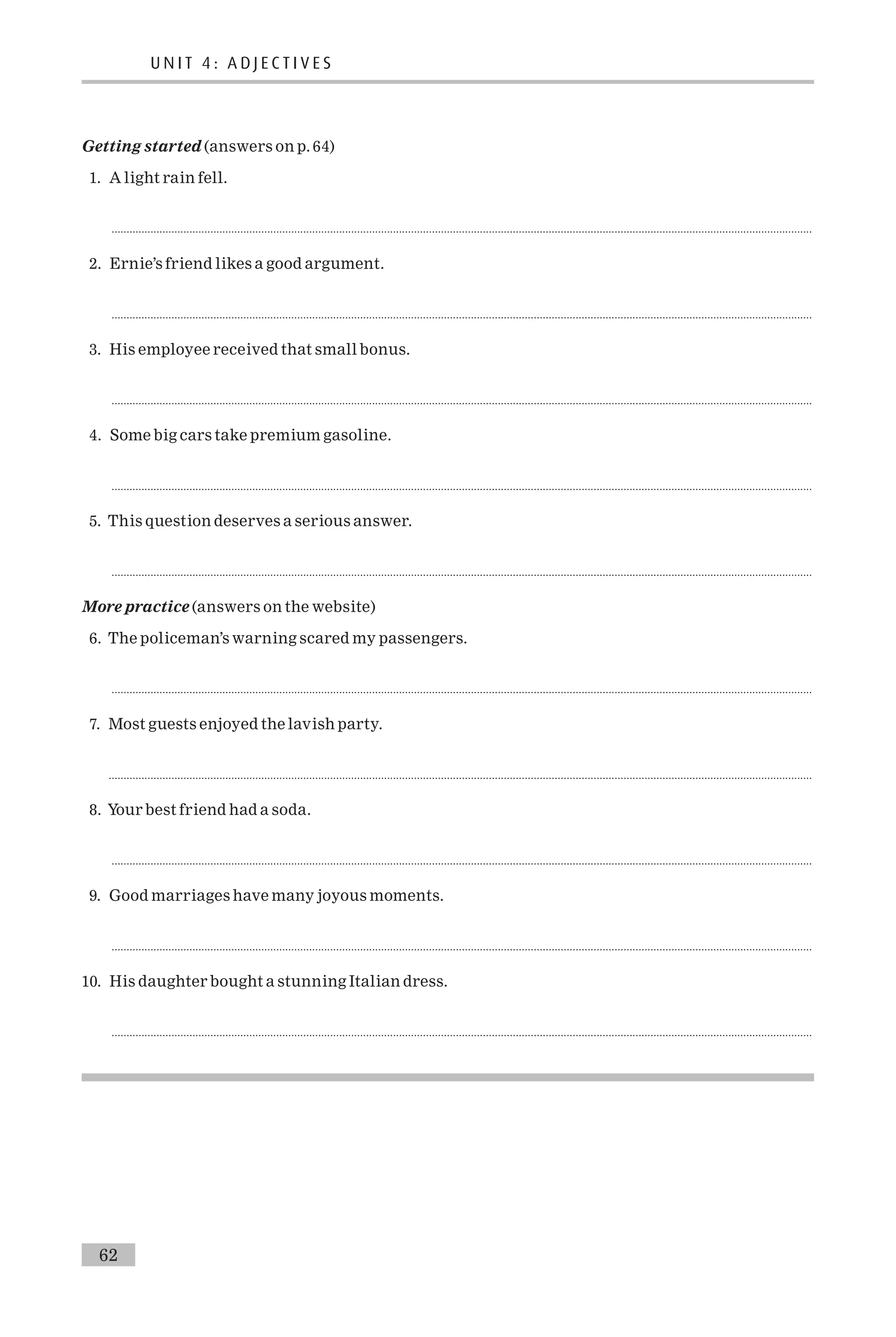 Getting started (answers on p. 64)
1. A light rain fell.
..........................................................................................................................................................................................................................................
2. Ernie’s friend likes a good argument.
..........................................................................................................................................................................................................................................
3. His employee received that small bonus.
..........................................................................................................................................................................................................................................
4. Some big cars take premium gasoline.
..........................................................................................................................................................................................................................................
5. This question deserves a serious answer.
..........................................................................................................................................................................................................................................
More practice (answers on the website)
6. The policeman’s warning scared my passengers.
..........................................................................................................................................................................................................................................
7. Most guests enjoyed the lavish party.
...........................................................................................................................................................................................................................................
8. Your best friend had a soda.
..........................................................................................................................................................................................................................................
9. Good marriages have many joyous moments.
..........................................................................................................................................................................................................................................
10. His daughter bought a stunning Italian dress.
..........................................................................................................................................................................................................................................
U N I T 4 : A D J E C T I V E S
62
 