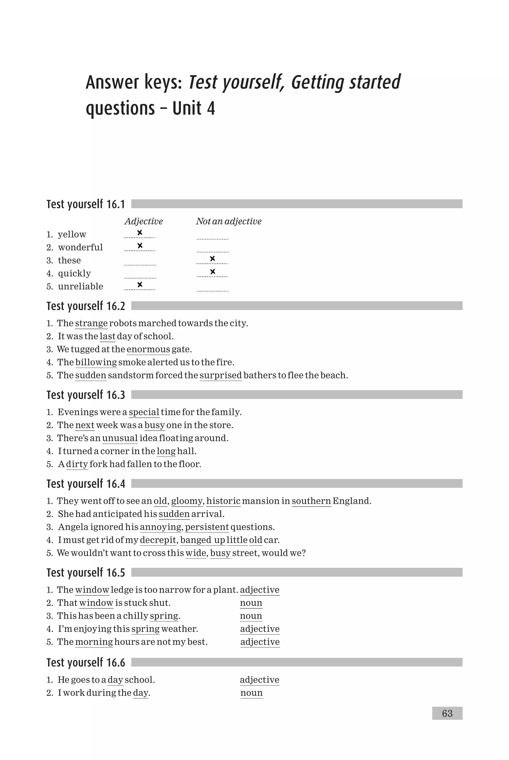 Answer keys: Test yourself, Getting started
questions – Unit 4
Test yourself 16.1
Adjective Not an adjective
1. yellow ...................
2. wonderful ...................
3. these ...................
4. quickly ...................
5. unreliable ...................
Test yourself 16.2
1. The strange robots marched towards the city.
2. It was the last day of school.
3. We tugged at the enormous gate.
4. The billowing smoke alerted us to the fire.
5. The sudden sandstorm forced the surprised bathers to flee the beach.
Test yourself 16.3
1. Evenings were a special time for the family.
2. The next week was a busy one in the store.
3. There’s an unusual idea floating around.
4. I turned a corner in the long hall.
5. Adirty fork had fallen to the floor.
Test yourself 16.4
1. They went off to see an old, gloomy, historic mansion in southern England.
2. She had anticipated his sudden arrival.
3. Angela ignored his annoying, persistent questions.
4. I must get rid of my decrepit, banged up little old car.
5. We wouldn’t want to cross this wide, busy street, would we?
Test yourself 16.5
1. The window ledge is too narrow for a plant. adjective
2. That window is stuck shut. noun
3. This has been a chilly spring. noun
4. I’m enjoying this spring weather. adjective
5. The morning hours are not my best. adjective
Test yourself 16.6
1. He goes to a day school. adjective
2. I work during the day. noun
63
 