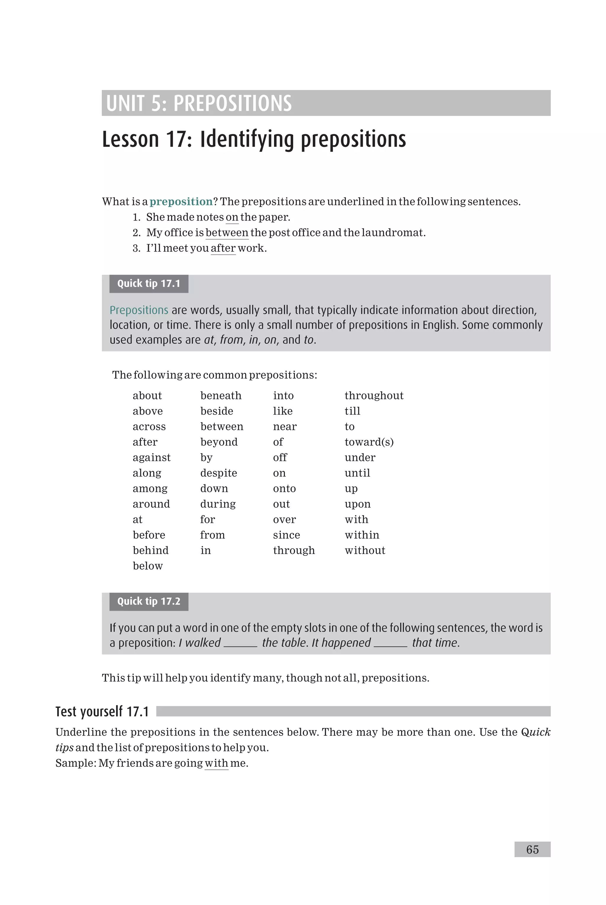 UNIT 5: PREPOSITIONS
Lesson 17: Identifying prepositions
What is apreposition? The prepositions are underlined in the following sentences.
1. She made notes on the paper.
2. My office is between the post office and the laundromat.
3. I’ll meet you after work.
Quick tip 17.1
Prepositions are words, usually small, that typically indicate information about direction,
location, or time. There is only a small number of prepositions in English. Some commonly
used examples are at, from, in, on, and to.
The following are common prepositions:
about beneath into throughout
above beside like till
across between near to
after beyond of toward(s)
against by off under
along despite on until
among down onto up
around during out upon
at for over with
before from since within
behind in through without
below
Quick tip 17.2
If you can put a word in one of the empty slots in one of the following sentences, the word is
a preposition: I walked the table. It happened that time.
This tip will help you identify many, though not all, prepositions.
Test yourself 17.1
Underline the prepositions in the sentences below. There may be more than one. Use the Quick
tips and the list of prepositions to help you.
Sample: My friends are going with me.
65
 
