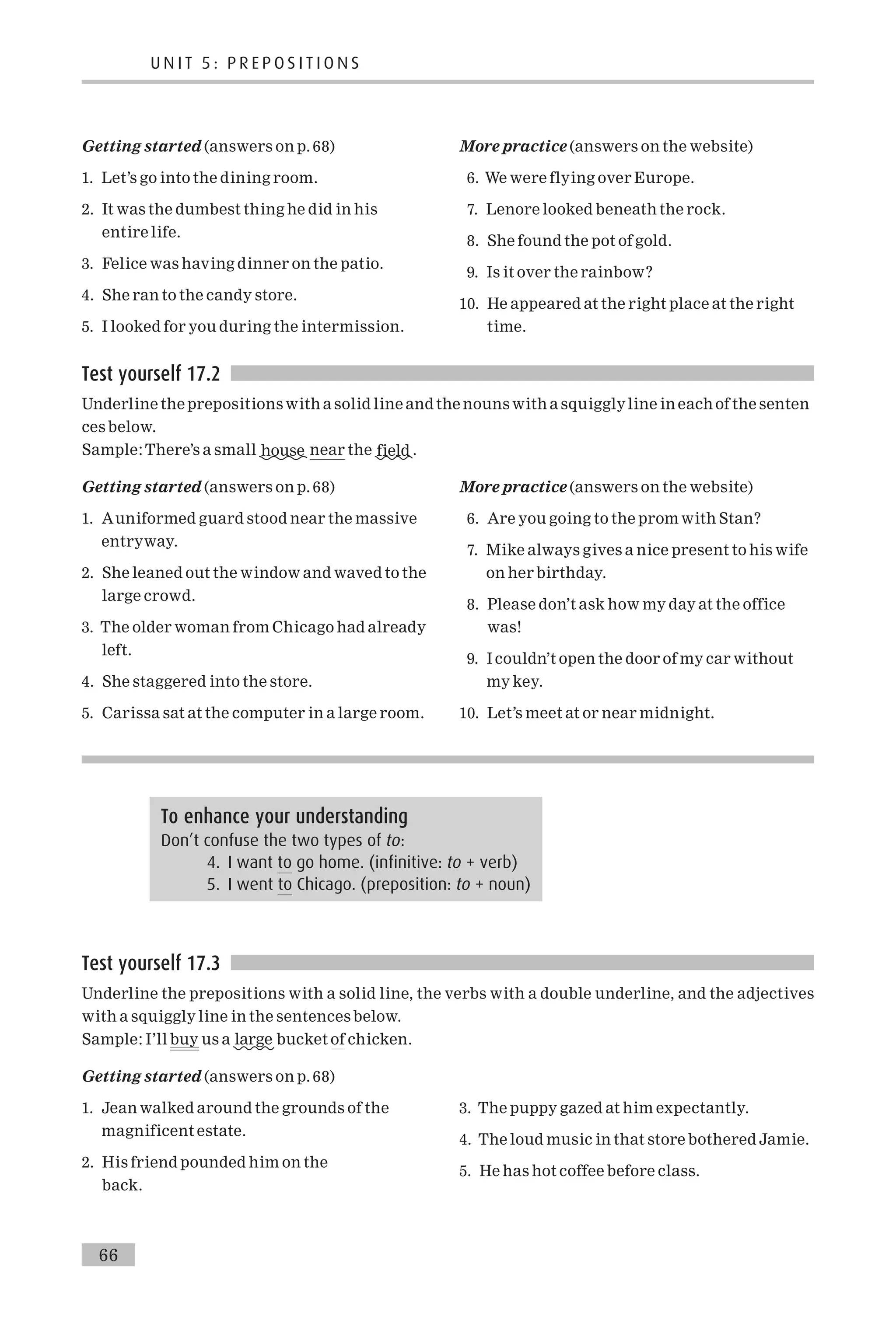 Getting started (answers on p. 68)
1. Let’s go into the dining room.
2. It was the dumbest thing he did in his
entire life.
3. Felice was having dinner on the patio.
4. She ran to the candy store.
5. I looked for you during the intermission.
More practice (answers on the website)
6. We were flying over Europe.
7. Lenore looked beneath the rock.
8. She found the pot of gold.
9. Is it over the rainbow?
10. He appeared at the right place at the right
time.
Test yourself 17.2
Underline the prepositions with a solid line and the nouns with a squigglyline in each of the senten
ces below.
Sample:There’s a small house near the field .
Getting started (answers on p. 68)
1. Auniformed guard stood near the massive
entryway.
2. She leaned out the window and waved to the
large crowd.
3. The older woman from Chicago had already
left.
4. She staggered into the store.
5. Carissa sat at the computer in a large room.
More practice (answers on the website)
6. Are you going to the prom with Stan?
7. Mike always gives a nice present to his wife
on her birthday.
8. Please don’t ask how my day at the office
was!
9. I couldn’t open the door of my car without
my key.
10. Let’s meet at or near midnight.
Test yourself 17.3
Underline the prepositions with a solid line, the verbs with a double underline, and the adjectives
with a squiggly line in the sentences below.
Sample: I’ll buy us a large bucket of chicken.
Getting started (answers on p. 68)
1. Jean walked around the grounds of the
magnificent estate.
2. His friend pounded him on the
back.
3. The puppy gazed at him expectantly.
4. The loud music in that store bothered Jamie.
5. He has hot coffee before class.
To enhance your understanding
Don’t confuse the two types of to:
4. I want to go home. (infinitive: to + verb)
5. I went to Chicago. (preposition: to + noun)
U N I T 5 : P R E P O S I T I O N S
66
 