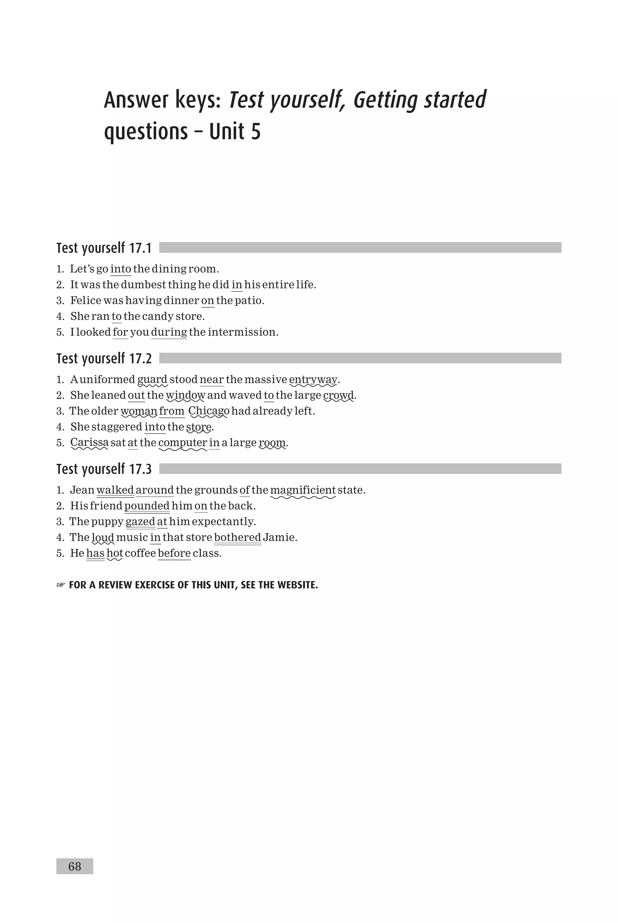 Answer keys: Test yourself, Getting started
questions – Unit 5
Test yourself 17.1
1. Let’s go into the dining room.
2. It was the dumbest thing he did in his entire life.
3. Felice was having dinner on the patio.
4. She ran to the candy store.
5. I looked for you during the intermission.
Test yourself 17.2
1. Auniformed guard stood near the massive entryway.
2. She leaned out the window and waved to the large crowd.
3. The older woman from Chicago had already left.
4. She staggered into the store.
5. Carissa sat at the computer in a large room.
Test yourself 17.3
1. Jean walked around the grounds of the magnificient state.
2. His friend pounded him on the back.
3. The puppy gazed at him expectantly.
4. The loud music in that store bothered Jamie.
5. He has hot coffee before class.
☞ FOR A REVIEW EXERCISE OF THIS UNIT, SEE THE WEBSITE.
68
 