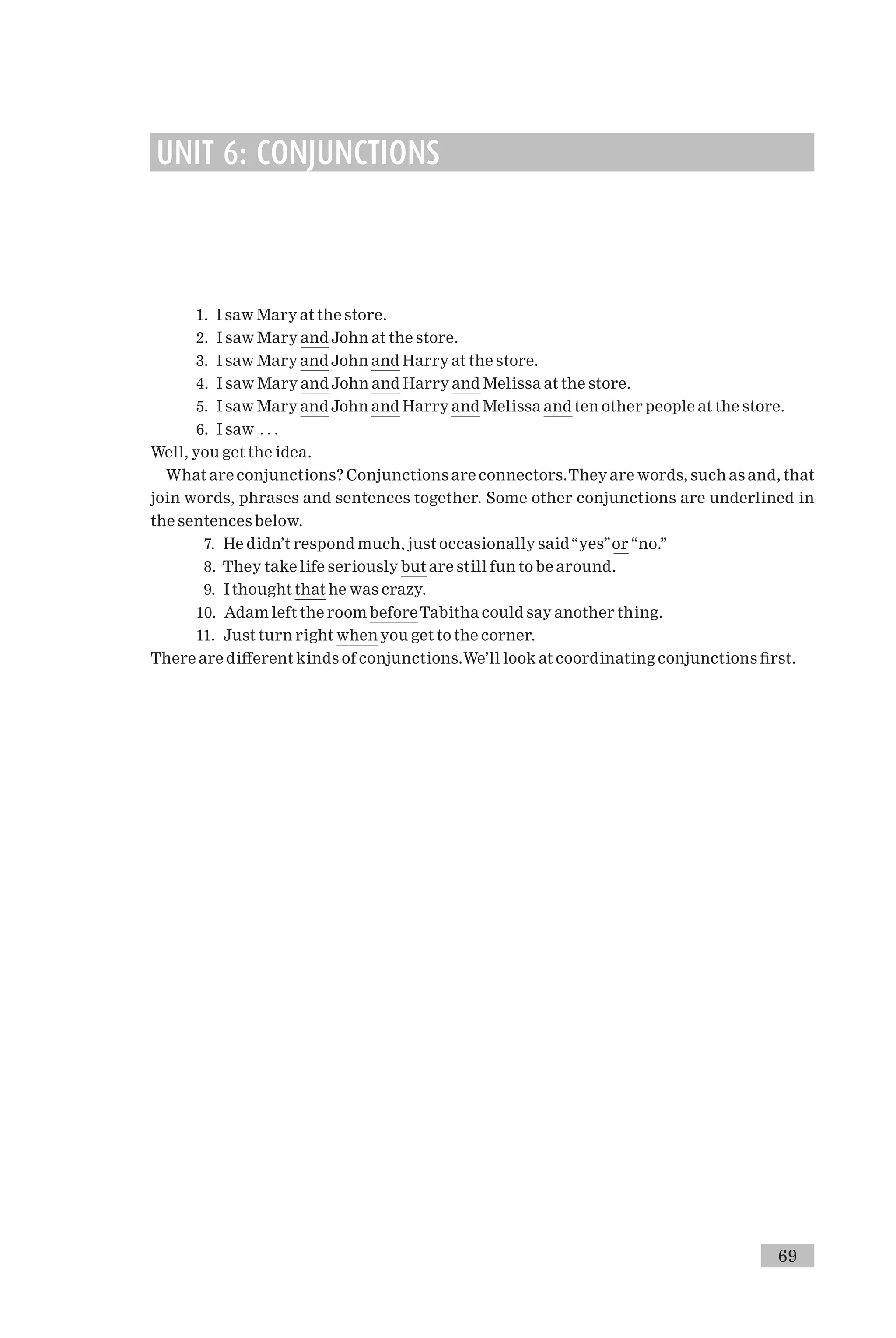 UNIT 6: CONJUNCTIONS
1. I saw Mary at the store.
2. I saw Mary and John at the store.
3. I saw Mary and John and Harry at the store.
4. I saw Mary and John and Harry and Melissa at the store.
5. I saw Mary and John and Harry and Melissa and ten other people at the store.
6. I saw . . .
Well, you get the idea.
What are conjunctions? Conjunctions are connectors.They are words, such as and, that
join words, phrases and sentences together. Some other conjunctions are underlined in
the sentences below.
7. He didn’t respond much, just occasionally said‘‘yes’’or ‘‘no.’’
8. They take life seriously but are still fun to be around.
9. I thought that he was crazy.
10. Adam left the room beforeTabitha could say another thing.
11. Just turn right when you get to the corner.
There are di¡erent kinds of conjunctions.We’ll look at coordinating conjunctions ¢rst.
69
 