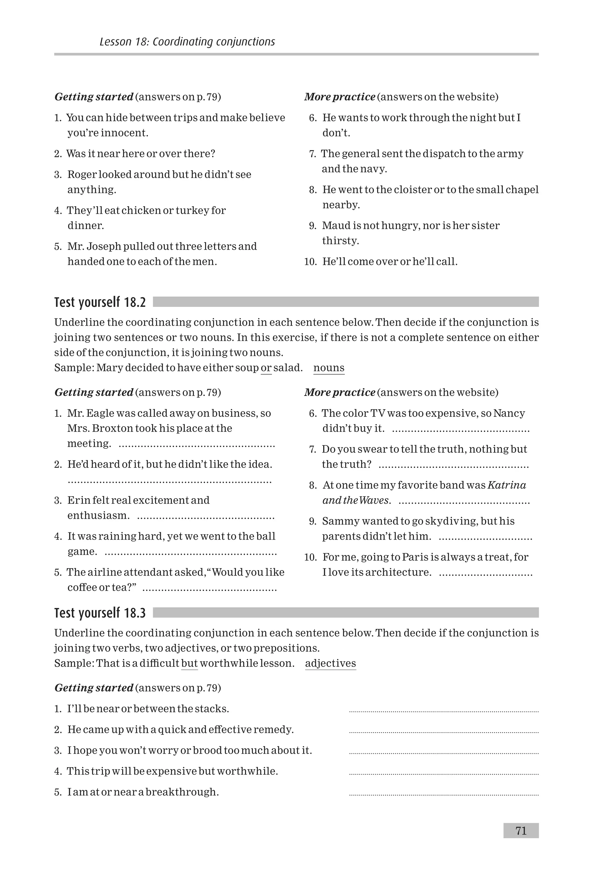 Getting started (answers on p.79)
1. You can hide between trips and make believe
you’re innocent.
2. Was it near here or over there?
3. Roger looked around but he didn’t see
anything.
4. They’ll eat chicken or turkey for
dinner.
5. Mr. Joseph pulled out three letters and
handed one to each of the men.
More practice (answers on the website)
6. He wants to work through the night but I
don’t.
7. The general sent the dispatch to the army
and the navy.
8. He went to the cloister or to the small chapel
nearby.
9. Maud is not hungry, nor is her sister
thirsty.
10. He’ll come over or he’ll call.
Test yourself 18.2
Underline the coordinating conjunction in each sentence below.Then decide if the conjunction is
joining two sentences or two nouns. In this exercise, if there is not a complete sentence on either
side of the conjunction, it is joining two nouns.
Sample: Mary decided to have either soup or salad. nouns
Getting started (answers on p.79)
1. Mr. Eagle was called away on business, so
Mrs. Broxton took his place at the
meeting. ..................................................
2. He’d heard of it, but he didn’t like the idea.
.................................................................
3. Erin felt real excitement and
enthusiasm. ............................................
4. It was raining hard, yet we went to the ball
game. .......................................................
5. The airline attendant asked,‘‘Would you like
co¡ee or tea?’’ ...........................................
More practice (answers on the website)
6. The color TVwas too expensive, so Nancy
didn’t buy it. ............................................
7. Do you swear to tell the truth, nothing but
the truth? ................................................
8. At one time my favorite band was Katrina
and theWaves. ..........................................
9. Sammy wanted to go skydiving, but his
parents didn’t let him. ..............................
10. For me, going to Paris is always a treat, for
I love its architecture. ..............................
Test yourself 18.3
Underline the coordinating conjunction in each sentence below.Then decide if the conjunction is
joining two verbs, two adjectives, or two prepositions.
Sample:That is a di⁄cult but worthwhile lesson. adjectives
Getting started (answers on p.79)
1. I’ll be near or between the stacks. ................................................................................................
2. He came up with a quick and e¡ective remedy. ................................................................................................
3. I hope you won’t worry or brood too much about it. ................................................................................................
4. This trip will be expensive but worthwhile. ................................................................................................
5. I am at or near abreakthrough. ................................................................................................
Lesson 18: Coordinating conjunctions
71
 