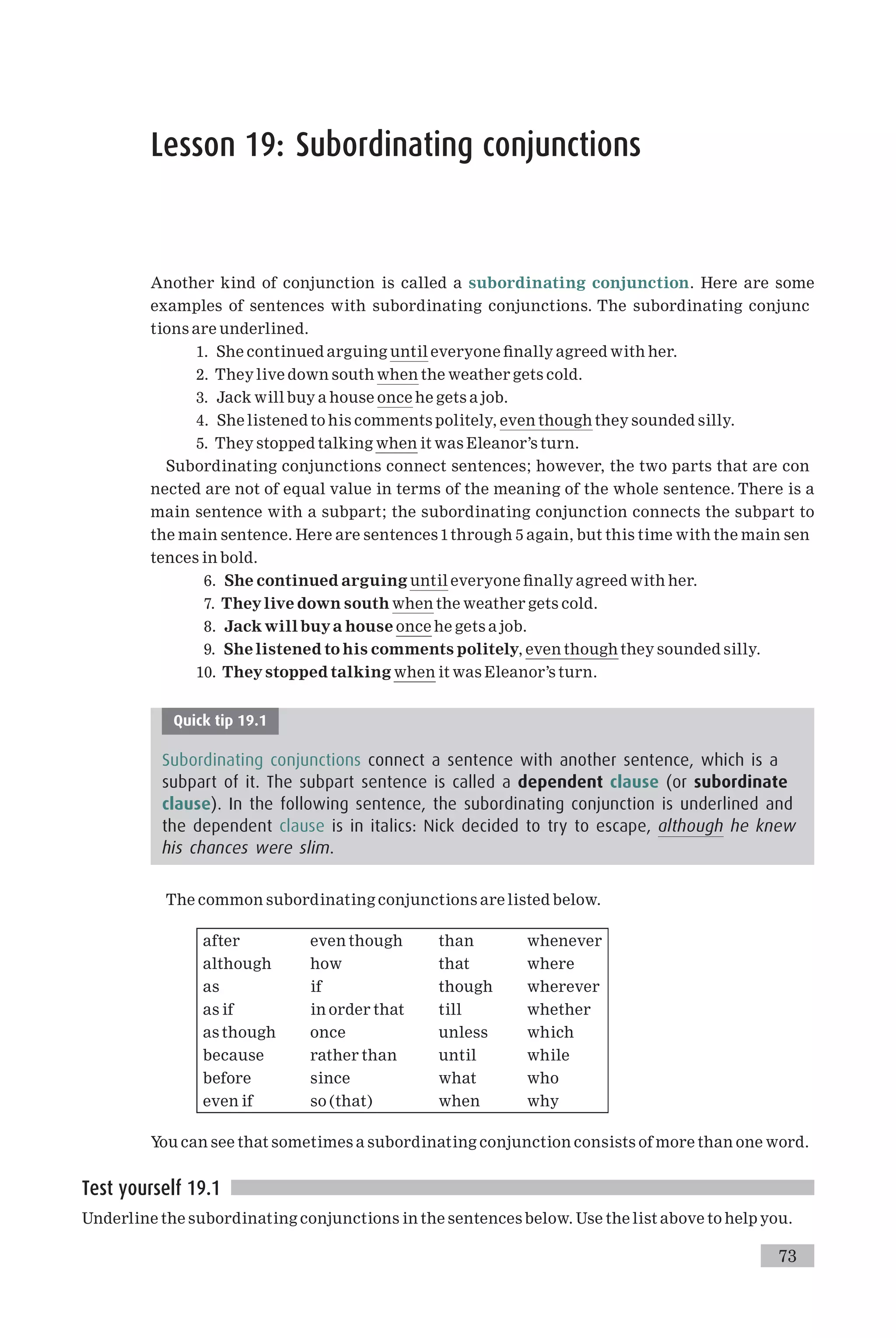 Lesson 19: Subordinating conjunctions
Another kind of conjunction is called a subordinating conjunction. Here are some
examples of sentences with subordinating conjunctions. The subordinating conjunc
tions are underlined.
1. She continued arguing until everyone ¢nally agreed with her.
2. They live down south when the weather gets cold.
3. Jack will buy a house once he gets a job.
4. She listened to his comments politely, even though they sounded silly.
5. They stopped talking when it was Eleanor’s turn.
Subordinating conjunctions connect sentences; however, the two parts that are con
nected are not of equal value in terms of the meaning of the whole sentence. There is a
main sentence with a subpart; the subordinating conjunction connects the subpart to
the main sentence. Here are sentences 1through 5 again, but this time with the main sen
tences in bold.
6. She continued arguing until everyone ¢nally agreed with her.
7. Theylive down south when the weather gets cold.
8. Jack will buya house once he gets a job.
9. She listened to his comments politely, even though they sounded silly.
10. They stopped talking when it was Eleanor’s turn.
Quick tip 19.1
Subordinating conjunctions connect a sentence with another sentence, which is a
subpart of it. The subpart sentence is called a dependent clause (or subordinate
clause). In the following sentence, the subordinating conjunction is underlined and
the dependent clause is in italics: Nick decided to try to escape, although he knew
his chances were slim.
The common subordinating conjunctions are listed below.
after even though than whenever
although how that where
as if though wherever
as if in order that till whether
as though once unless which
because rather than until while
before since what who
even if so (that) when why
You can see that sometimes a subordinating conjunction consists of more than one word.
Test yourself 19.1
Underline the subordinating conjunctions in the sentences below. Use the list above to help you.
73
 